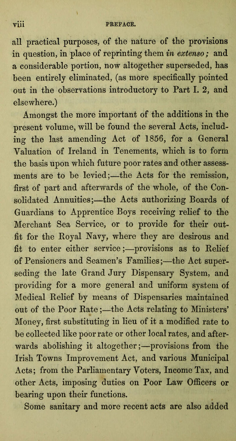 all practical purposes, of the nature of the provisions in question, in place of reprinting them in extenso ; and a considerable portion, now altogether superseded, has been entirely eliminated, (as more specifically pointed out in the observations introductory to Part I. 2, and elsewhere.) Amongst the more important of the additions in the present volume, will be found the several Acts, includ- ing the last amending Act of 1856, for a General Valuation of Ireland in Tenements, which is to form the basis upon which future poor rates and other assess- ments are to be levied;—the Acts for the remission, first of part and afterwards of the whole, of the Con- solidated Annuities;—the Acts authorizing Boards of Guardians to Apprentice Boys receiving relief to the Merchant Sea Service, or to provide for their out- fit for the Boyal Navy, where they are desirous and fit to enter either service;—provisions as to Belief of Pensioners and Seamen’s Families;—the Act super- seding the late Grand Jury Dispensary System, and providing for a more general and uniform system of Medical Belief by means of Dispensaries maintained out of the Poor Bate;—the Acts relating to Ministers’ Money, first substituting in lieu of it a modified rate to be collected like poor rate or other local rates, and after- wards abolishing it altogether;—provisions from the Irish Towns Improvement Act, and various Municipal Acts; from the Parliamentary Voters, Income Tax, and other Acts, imposing duties on Poor Law Officers or bearing upon their functions. Some sanitary and more recent acts are also added