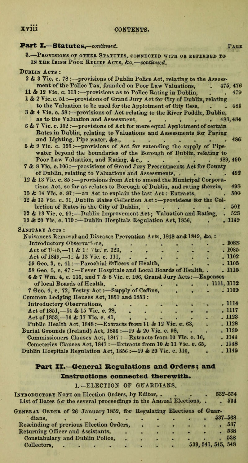 Part X.—Statutes,—continued. Page 3.—Provisions of other Statutes, connected with or referred to in the Irish Poor Relief Acts, Ac.—continued. Dublin Acts : 2 & 3 Vic. c. 78 :—provisions of Dublin Police Act, relating to the Assess- ment of the Police Tax, founded on Poor Law Valuations, . 475, 476 11 A 12 Vic. c. 113:—provisions as to Police Rating in Dublin, . . 479 1 & 2 Vic. c. 51:—provisions of Grand Jury Act for City of Dublin, relating to the Valuation to be used for the Applotment of City Cess, . . 481 3 & 4 Vic. c. 58:—provisions of Act relating to the River Poddle, Dublin, as to the Valuation and Assessment, 483,484 6 & 7 Vic. c. 102 :—provisions of Act for more equal Applotment of certain Rates in Dublin, relating to Valuations and Assessments for Paving and Lighting, Pipe-water, Ac., 486 8 & 9 Vic. c. 193:—provisions of Act for extending the supply of Pipe- water beyond the boundaries of the Borough of Dublin, relating to Poor Law Valuation, and Rating, Ac., ..... 489, 490 7 & 8 Vic. c. 106:—provisions of Grand Jury Presentments Act for County of Dublin, relating to Valuations and Assessments, .... 492 12 A 13 Vic. c. 85 :—provisions from Act to amend the Municipal Corpora- tions Act, so far as relates to Borough of Dublin, and rating therein, 493 13 A 14 Vic. c. 81:—an Act to explain the last Act: Extracts, . . 500 12 A 13 Vic. c. 91, Dublin Rates Collection Act:—provisions for the Col- lection of Rates in the City of Dublin, ...... 501 12 A 13 Vic. c. 97:—Dublin Improvement Act; Valuation and Rating, . 523 19 A 20 Vic. c. 110:—Dublin Hospitals Regulation Act, 1856, . . 1149 Sanitary Acts : Nuisances Removal and Diseases Prevention Acts, 1848 and 1849, Ac. : Introductory Observations, ........ 1083 Act of 1818,-11 A 1-' Vic. c. 123, 1085. Act of 1849,—32 A 13 Vic. c. Ill, 1102 59 Geo. 3, c. 41:—Parochial Officers of Health, . . . .1105 58 Geo. 3, c. 47 Fever Hospitals and Local Boards of Health, . . 1119 6 A 7 Wm. 4, e. 116, and 7 A 8 Vic. c. 106, Grand Jury Acts r—Expenses of local Boards of Health, ....... 1111,1112 7 Geo. 4, e. 72, Vestry Act:—Supply of Coffins, .... 1109 Common Lodging Houses Act, 1851 and 1853 : Introductory Observations, ........ 1114 Act of 1851,—14 A15 Vic. e. 28 1117 Act of 1853,—16 A 17 Vic. c. 41, 1123 Public Health Act, 1848:—Extracts from 11 A 12 Vie. c. 63, . . 1128 Burial Grounds (Ireland) Act, 1856 :—19 A 20 Vic. c. 98, 1139 Commissioners Clauses Act, 1847 : —Extracts from 10 Vic. c. 16, . 1144 Cemeteries Clauses Act, 1847 :—Extracts from 10 A 11 Vic. e. 65, . 1148 Dublin Hospitals Regulation Act, 1856 :—19 A 20 Vie. c. 110, . . 1149 Part IX.—General Regulations and Orders ; and Instructions connected therewith. 1.—ELECTION OF GUARDIANS. Introductory Note on Election Orders, by Editor, .... 532-534 List of Dates for the several proceedings in the Annual Elections, . . 534 General Order of 26 January 1852, for Regulating Elections of Guar- dians, .......... 537-568 Rescinding of previous Election Orders, ...... 537 Returning Officer and Assistants, ....... 538 Constabulary and Dublin Police, 538 Collectors, ........ 539, 541, 545, 548