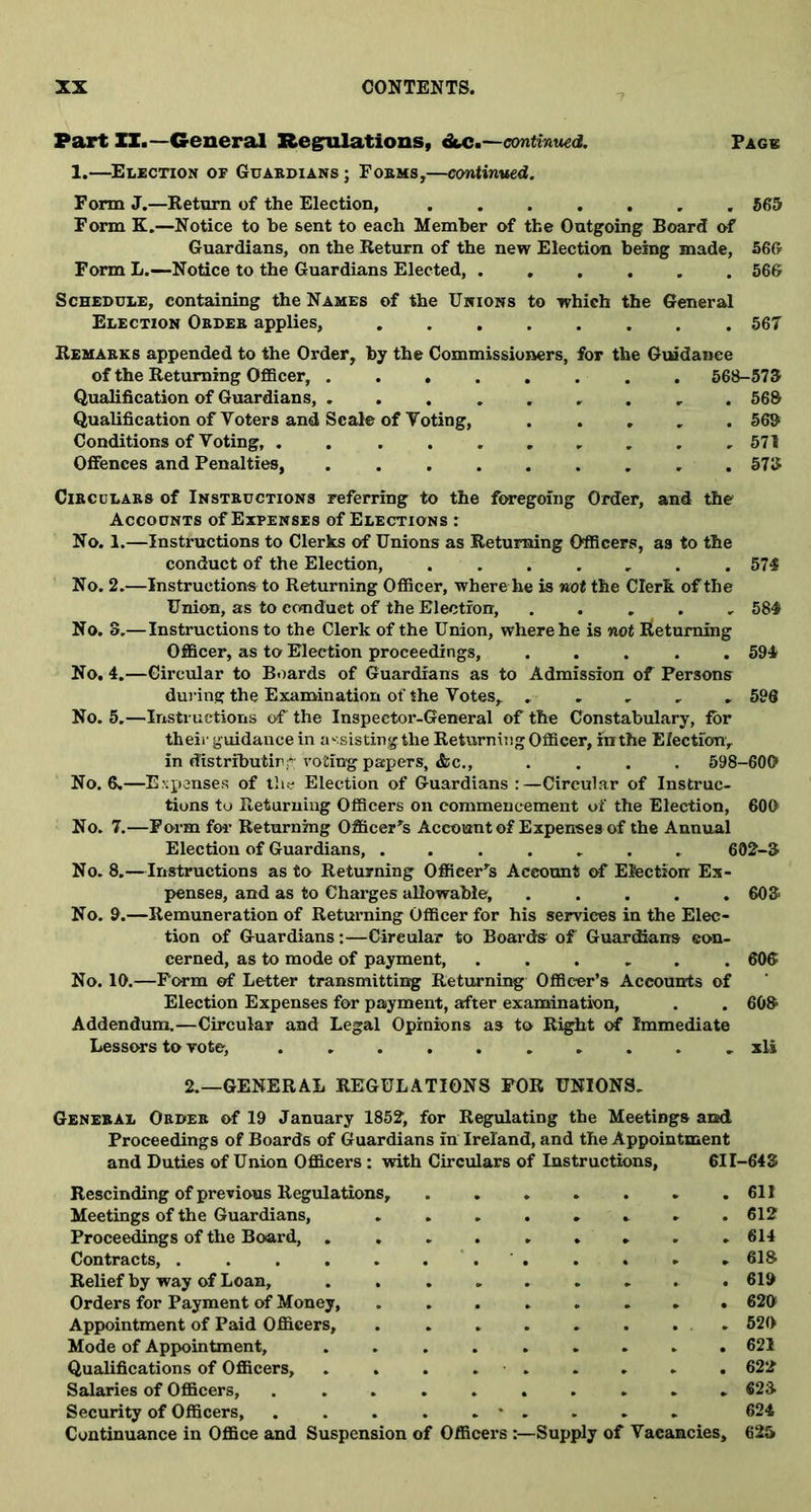 Part XI.—General Regulations, &c.—continued. Page 1.—Election op Guardians; Forms,—continued. Form J.—Return of the Election, 565 Form K.—Notice to be sent to each Member of the Outgoing Board of Guardians, on the Return of the new Election being made, 566 Form L.—Notice to the Guardians Elected, 566 Schedule, containing the Names of the Unions to which the General Election Order applies, 567 Remarks appended to the Order, by the Commissioners, for the Guidance of the Returning Officer, 568-573 Qualification of Guardians, ....... r . 56& Qualification of Voters and Scale of Voting, ..... 563 Conditions of Voting, 571 Offences and Penalties, 573 Circulars of Instructions referring to the foregoing Order, and the Accounts of Expenses of Elections : No. 1.—Instructions to Clerks of Unions as Returning Officers, as to the conduct of the Election, ....... 574 No. 2.—Instructions to Returning Officer, where he is not the Clerk of the Union, as to conduct of the Election, ..... 584 No. 8.—Instructions to the Clerk of the Union, where he is not Returning Officer, as to Election proceedings, ..... 594 No. 4.—Circular to Boards of Guardians as to Admission of Persons during the Examination of the Votes, ..... 596 No. 5.—Instructions of the Inspector-General of the Constabulary, for their guidance in assisting the Returning Officer, rathe Election, in distributirvoting papers, &c., .... 598-600 No. 6.—Expenses of the Election of Guardians:—Circular of Instruc- tions to Returning Officers on commencement of the Election, 600 No. 7.—Form for Returning Officers Account of Expenses of the Annual Election of Guardians, . 602-3 No. 8.—Instructions as to Returning Officer's Account of Election Ex- penses, and as to Charges allowable, 603 No. 9.—Remuneration of Returning Officer for his services in the Elec- tion of Guardians:—Circular to Boards of Guardians con- cerned, as to mode of payment, ...... 606 No. 10.—Form of Letter transmitting Returning Officer’s Accounts of Election Expenses for payment, after examination, . . 603 Addendum.—Circular and Legal Opinions as to Right of Immediate Lessors to vote, .......... xli 2.—GENERAL REGULATIONS FOR UNIONS. General Order of 19 January 1852, for Regulating the Meetings and Proceedings of Boards of Guardians in Ireland, and the Appointment and Duties of Union Officers : with Circulars of Instructions, 611-643 Rescinding of previous Regulations, 611 Meetings of the Guardians, 612 Proceedings of the Board, 614 Contracts, . ..... . ..... 618 Relief by way of Loan, . 619 Orders for Payment of Money, ........ 626 Appointment of Paid Officers, . . 520 Mode of Appointment, ......... 621 Qualifications of Officers, . . . 622 Salaries of Officers, . 623 Security of Officers, * . . . . 624 Continuance in Office and Suspension of Officers Supply of Vacancies, 625
