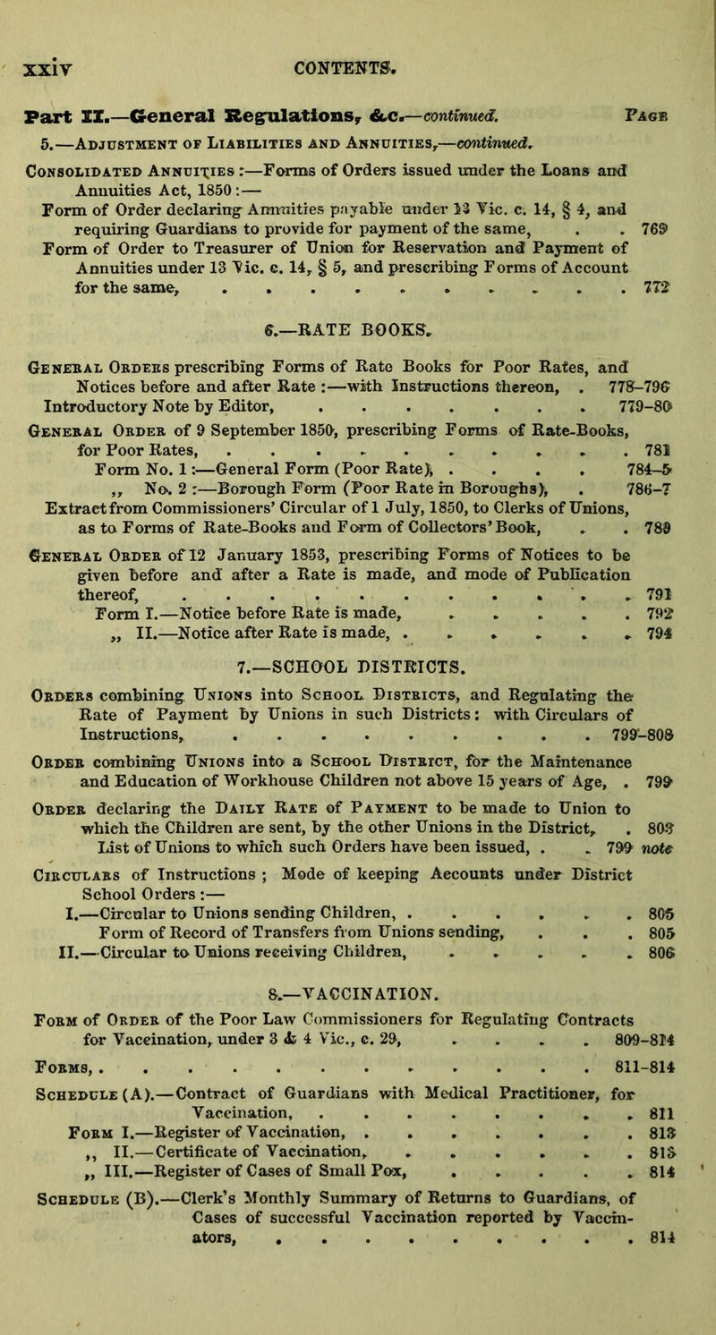 Part II.—General Regulations* &.C.—-continued. Face 5.—Adjustment of Liabilities and Annuities,—continued. Consolidated Annuities :—Forms of Orders issued under the Loans and Annuities Act, 1850:— Form of Order declaring Annuities payable under 13 Vic. c. 14, § 4, and requiring Guardians to provide for payment of the same, . . 769 Form of Order to Treasurer of Union for Reservation and Payment of Annuities under 13 Vic. c. 14, § 5, and prescribing Forms of Account for the same, 772 6.—RATE BOOKS, General Orders prescribing Forms of Rate Books for Poor Rates, and Notices before and after Rate :—with Instructions thereon, . 778-796 Introductory Note by Editor, ....... 779-80 General Order of 9 September 1850, prescribing Forms of Rate-Books, for Poor Rates, .......... 781 Form No. 1:—General Form (Poor Rate); .... 784-5- ,, No-. 2 :—Borough Form (Poor Rate in Boroughs), . 788-7 Extract from Commissioners’ Circular of 1 July, 1850, to Clerks of Unions, as to Forms of Rate-Books and Form of Collectors’ Book, . . 789 General Order of 12 January 1853, prescribing Forms of Notices to be given before and after a Rate is made, and mode of Publication thereof, ......... .. 791 Form I.—Notiee before Rate is made, ..... 792 „ II.—Notice after Rate is made, ...... 794 7.—SCHOOL DISTRICTS. Orders combining Unions into School Districts, and Regulating the Rate of Payment by Unions in such Districts: with Circulars of Instructions, 799-808 Order combining Unions into a School District, for the Maintenance and Education of Workhouse Children not above 15 years of Age, . 799 Order declaring the Datly Rate of Payment to be made to Union to which the Children are sent, by the other Unions in the District, . 803 list of Unions to which such Orders have been issued, . . 799 note Circulars of Instructions ; Mode of keeping Accounts under District School Orders:— I.—Circular to Unions sending Children, ...... 805 Form of Record of Transfers from Unions sending, . . . 805 II.—Circular to Unions receiving Children, ..... 806 8.—VACCINATION. Form of Order of the Poor Law Commissioners for Regulating Contracts for Vaccination, under 3 & 4 Vic., c. 29, . . . . 809-814 Forms, 811-814 Schedule (A).—Contract of Guardians with Medical Practitioner, for Vaccination, . ....... 811 Form I.—Register of Vaccination, 813 „ II.—Certificate of Vaccination, 815 „ III.—Register of Cases of Small Pox, ..... 814 Schedule (B).—Clerk’s Monthly Summary of Returns to Guardians, of Cases of successful Vaccination reported by Vaccin- ators, 814