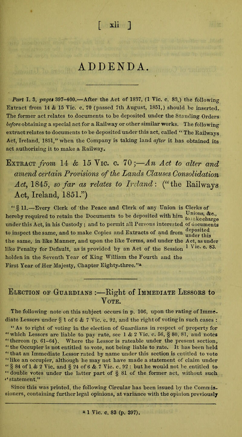 [ *li ] ADDENDA. Part I. 3, page* 397-400.—After the Act of 1837, (1 Vic. c. 83,) the following Extract from 14 & 15 Vic. c. 70 (passed 7th August, 1851,) should be inserted. The former act relates to documents to he deposited under the Standing Orders before obtaining a special act for a Railway or other similar works. The following extract relates to documents to be deposited under this act, called “ The Railways Act, Ireland, 1851,” when the Company is taking land after it has obtained its act authorizing it to make a Railway. Extract from 14 & 15 Yic. c. 70;—An Act to alter and amend certain Provisions of the Lands Clauses Consolidation Act, 1845, so far as relates to Ireland: (“the Railways Act, Ireland, 1851.”) “§ 11.—Every Clerk of the Peace and Clerk of any Union is Clerks of hereby required to retain the Documents to be deposited with him to^-'kTcl^rge under this Act, in his Custody; and to permit all Persons interested of documents to inspect the same, and to make Copies and Extracts of and from under^this the same, in like Manner, and upon the like Terms, and under the Act, asunder like Penalty for Default, as is provided by an Act of the Session 1 ^ic' Cl 83* holden in the Seventh Year of King William the Fourth and the First Year of Her Majesty, Chapter Eighty-three.”a Election of Guardians :—Right of Immediate Lessors to Vote. The following note on this subject occurs in p. 106, upon the rating of Imme- diate Lessors under § 1 of 6 & 7 Vic. c. 92, and the right of voting in such cases : “As to right of voting in the election of Guardians in respect of property for “which Lessors are liable to pay rate, see 1 & 2 Vic. c. 56, § 80, 81, and notes “thereOn (p. 61-64). Where the Lessor is rateable under the present section, “ the Occupier is not entitled to vote, not being liable to rate. It has been held “that an Immediate Lessor rated by name under this section is entitled to vote “like an occupier, although he may not have made a statement of claim under “ § 84 of 1 & 2 Vic. and § 24 of 6 & 7 Vic. c. 92 : but he would not be entitled to ' ‘ double votes under the latter part of § 81 of the former act, without such ‘‘statement.” Since this was printed, the following Circular has been issued by the Commis- sioners, containing further legal opinions, at variance with the opinion previously a 1 Vic. c. 83 (p. 397).