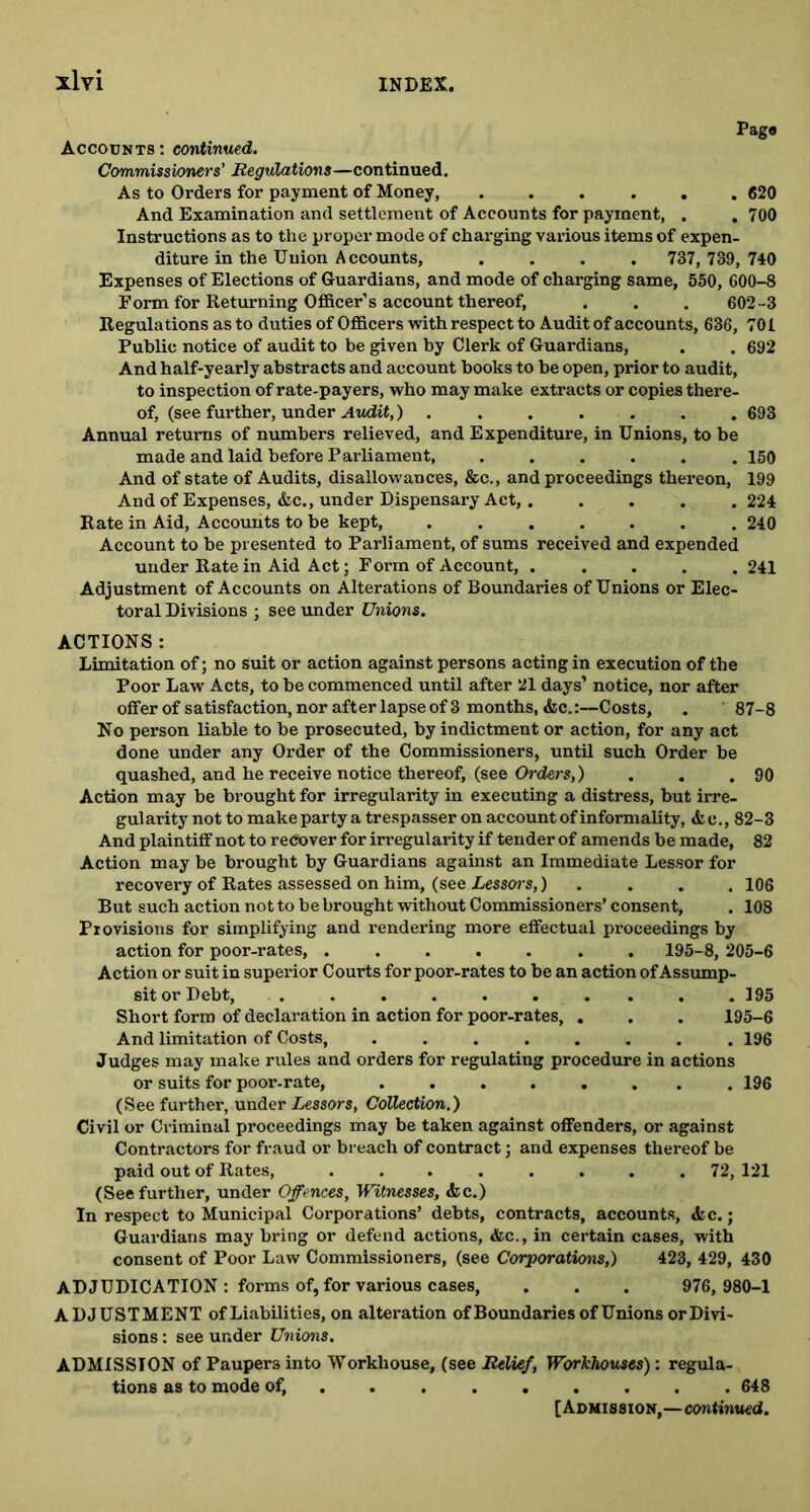 Pag# Accounts: continued. Commissioners’ Regulations—continued. As to Orders for payment of Money, 620 And Examination and settlement of Accounts for payment, . . 700 Instructions as to the proper mode of charging various items of expen- diture in the Union Accounts, .... 737, 739,740 Expenses of Elections of Guardians, and mode of charging same, 550, 600-8 Form for Returning Officer’s account thereof, . . . 602-3 Regulations as to duties of Officers with respect to Audit of accounts, 636, 701 Public notice of audit to be given by Clerk of Guardians, . . 692 And half-yearly abstracts and account books to be open, prior to audit, to inspection of rate-payers, who may make extracts or copies there- of, (see further, under Audit,) 693 Annual returns of numbers relieved, and Expenditure, in Unions, to be made and laid before Parliament, ...... 150 And of state of Audits, disallowances, &c., and proceedings thereon, 199 And of Expenses, &c., under Dispensary Act, 224 Rate in Aid, Accounts to be kept, ....... 240 Account to be presented to Parliament, of sums received and expended under Rate in Aid Act; Form of Account, ..... 241 Adjustment of Accounts on Alterations of Boundaries of Unions or Elec- toral Divisions : see under Unions. ACTIONS: Limitation of; no suit or action against persons acting in execution of the Poor Law Acts, to be commenced until after 21 days’ notice, nor after offer of satisfaction, nor after lapse of 3 months, &c.:—Costs, . 87-8 No person liable to be prosecuted, by indictment or action, for any act done under any Order of the Commissioners, until such Order be quashed, and he receive notice thereof, (see Orders,) . . .90 Action may be brought for irregularity in executing a distress, but irre- gularity not to make party a trespasser on account of informality, &e., 82-3 And plaintiff not to recover for irregularity if tender of amends be made, 82 Action may be brought by Guardians against an Immediate Lessor for recovery of Rates assessed on him, (see Lessors,) 106 But such action not to be brought without Commissioners’consent, . 108 Provisions for simplifying and rendering more effectual proceedings by action for poor-rates, ....... 195-8, 205-6 Action or suit in superior Courts for poor-rates to be an action of Assump- sit or Debt, . . . . . ... . . 195 Short form of declaration in action for poor-rates, . . . 195-6 And limitation of Costs, ........ 196 Judges may make rules and orders for regulating procedure in actions or suits for poor-rate, ........ 196 (See further, under Lessors, Collection.) Civil or Criminal proceedings may be taken against offenders, or against Contractors for fraud or breach of contract; and expenses thereof be paid out of Rates, ........ 72, 121 (See further, under Offences, Witnesses, <fcc.) In respect to Municipal Corporations’ debts, contracts, accounts, <kc.; Guardians may bring or defend actions, &c., in certain cases, with consent of Poor Law Commissioners, (see Corporations,) 423, 429, 430 ADJUDICATION: forms of, for various cases, . . . 976,980-1 ADJUSTMENT of Liabilities, on alteration of Boundaries of Unions or Divi- sions : see under Unions. ADMISSION of Paupers into Workhouse, (see Relief, Workhouses): regula- tions as to mode of, 648 [Admission,—continued.