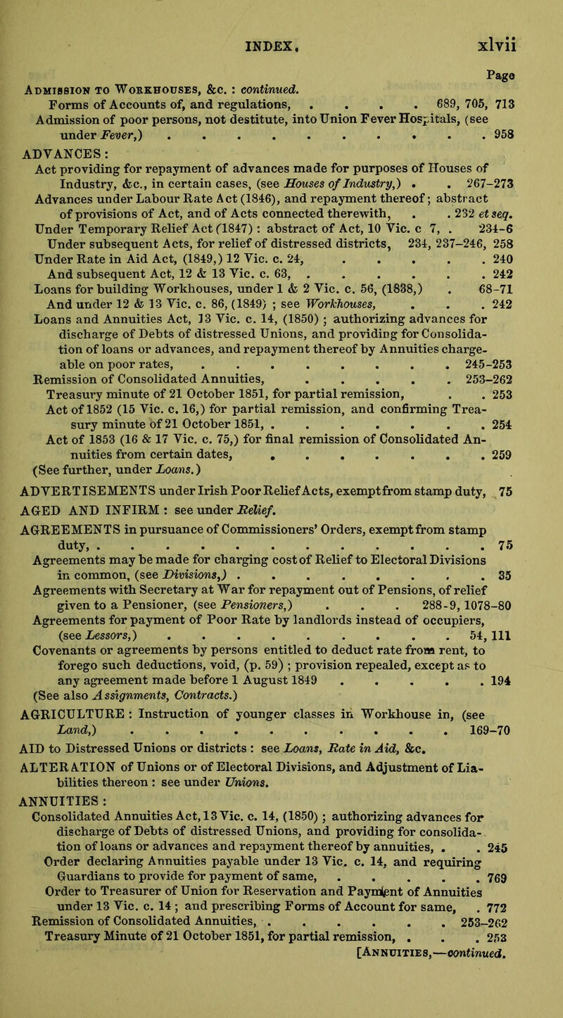 Page Admission to Workhouses, &c. : continued. Forms of Accounts of, and regulations, .... 689, 705, 713 Admission of poor persons, not destitute, into Union Fever Hospitals, (see under Fever,) .......... 958 ADVANCES: Act providing for repayment of advances made for purposes of Houses of Industry, <fcc., in certain cases, (see Houses of Industry,) . . 267-273 Advances under Labour Rate Act (1846), and repayment thereof; abstract of provisions of Act, and of Acts connected therewith, . . 232 etseq. Under Temporary Relief Act (1847) : abstract of Act, 10 Vic. c 7, . 234-6 Under subsequent Acts, for relief of distressed districts, 234, 237-246, 258 Under Rate in Aid Act, (1849,) 12 Vic. c. 24, ..... 240 And subsequent Act, 12 & 13 Vic. c. 63, . . . . . . 242 Loans for building Workhouses, under 1 & 2 Vic. c. 56, (1838,) . 68-71 And under 12 & 13 Vic. c. 86, (1849) ; see Workhouses, . . . 242 Loans and Annuities Act, 13 Vic. c. 14, (1850) ; authorizing advances for discharge of Debts of distressed Unions, and providing for Consolida- tion of loans or advances, and repayment thereof by Annuities charge- able on poor rates, ........ 245-253 Remission of Consolidated Annuities, 253-262 Treasury minute of 21 October 1851, for partial remission, . . 253 Act of 1852 (15 Vic. c. 16,) for partial remission, and confirming Trea- sury minute of 21 October 1851, ....... 254 Act of 1853 (16 & 17 Vic. c. 75,) for final remission of Consolidated An- nuities from certain dates, 259 (See further, under Loans.) ADVERTISEMENTS under Irish Poor Relief Acts, exemptfrom stamp duty, 75 AGED AND INFIRM : see under Relief. AGREEMENTS in pursuance of Commissioners’ Orders, exemptfrom stamp duty, 75 Agreements may be made for charging cost of Relief to Electoral Divisions in common, (see Divisions,) ........ 35 Agreements with Secretary at War for repayment out of Pensions, of relief given to a Pensioner, (see Pensioners,) . . . 288-9,1078-80 Agreements for payment of Poor Rate by landlords instead of occupiers, (see Lessors,) 54,111 Covenants or agreements by persons entitled to deduct rate from rent, to forego such deductions, void, (p. 59) ; provision repealed, except as to any agreement made before 1 August 1849 ..... 194 (See also A ssignments, Contracts.) AGRICULTURE : Instruction of younger classes in Workhouse in, (see Land,) 169-70 AID to Distressed Unions or districts : see Loans, Rate in Aid, &c. ALTER ATION of Unions or of Electoral Divisions, and Adjustment of Lia- bilities thereon : see under Unions. ANNUITIES : Consolidated Annuities Act, 13 Vic. c. 14, (1850); authorizing advances for discharge of Debts of distressed Unions, and providing for consolida- tion of loans or advances and repayment thereof by annuities, . . 245 Order declaring Annuities payable under 13 Vic. c. 14, and requiring Guardians to provide for payment of same, ..... 769 Order to Treasurer of Union for Reservation and Payment of Annuities under 13 Vic. c. 14 ; and prescribing Forms of Account for same, . 772 Remission of Consolidated Annuities, . . . . . . 253-262 Treasury Minute of 21 October 1851, for partial remission, . . . 253 [Annuities,—continued.