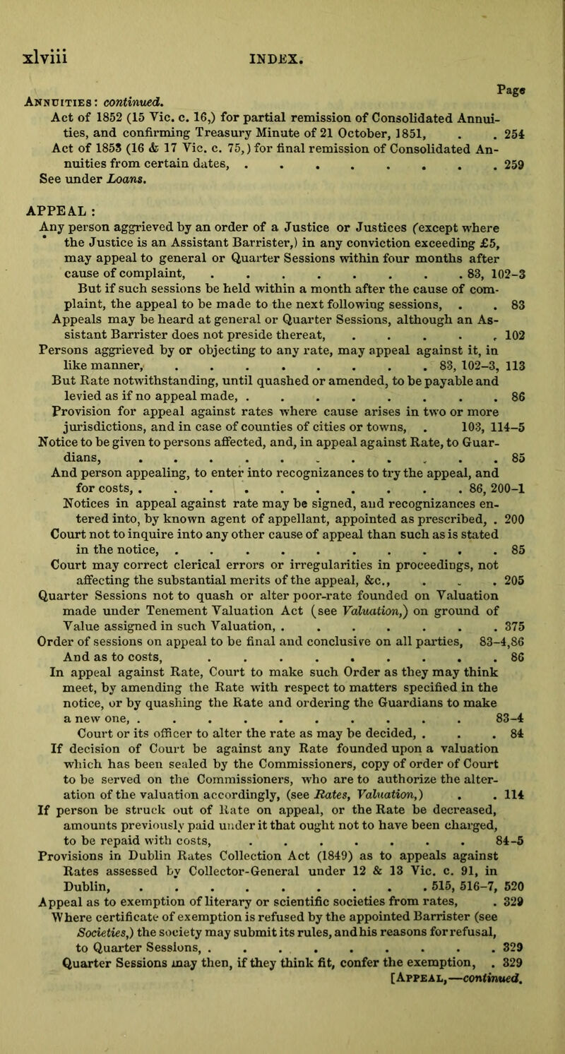 Page Annuities: continued. Act of 1852 (15 Vic. c. 16,) for partial remission of Consolidated Annui- ties, and confirming Treasury Minute of 21 October, 1851, . . 254 Act of 1858 (16 & 17 Vic. c. 75,) for final remission of Consolidated An- nuities from certain dates, ........ 259 See under Loans. APPEAL: Any person aggrieved by an order of a Justice or Justices (except where the Justice is an Assistant Barrister,) in any conviction exceeding £5, may appeal to general or Quarter Sessions within four months after cause of complaint, 83, 102-3 But if such sessions be held within a month after the cause of com- plaint, the appeal to be made to the next following sessions, . . 83 Appeals may be heard at general or Quarter Sessions, although an As- sistant Barrister does not preside thereat, ..... 102 Persons aggrieved by or objecting to any rate, may appeal against it, in like manner, 83, 102-3, 113 But Rate notwithstanding, until quashed or amended, to be payable and levied as if no appeal made, ........ 86 Provision for appeal against rates where cause arises in two or more jurisdictions, and in case of counties of cities or towns, . 103, 114-5 Notice to be given to persons affected, and, in appeal against Rate, to Guar- dians, ........... 85 And person appealing, to enter into recognizances to try the appeal, and for costs, .......... 86, 200-1 Notices in appeal against rate may be signed, and recognizances en- tered into, by known agent of appellant, appointed as prescribed, . 200 Court not to inquire into any other cause of appeal than such as is stated in the notice, .......... 85 Court may correct clerical errors or irregularities in proceedings, not affecting the substantial merits of the appeal, &c., . . . 205 Quarter Sessions not to quash or alter poor-rate founded on Valuation made under Tenement Valuation Act (see Valuation,) on ground of Value assigned in such Valuation, . ...... 375 Order of sessions on appeal to be final and conclusive on all parties, 83-4,86 And as to costs, . 86 In appeal against Rate, Court to make such Order as they may think meet, by amending the Rate with respect to matters specified in the notice, or by quashing the Rate and ordering the Guardians to make a new one, .......... 83-4 Court or its officer to alter the rate as may be decided, . . .84 If decision of Court be against any Rate founded upon a valuation which has been sealed by the Commissioners, copy of order of Court to be served on the Commissioners, who are to authorize the alter- ation of the valuation accordingly, (see Rates, Valuation,) . . 114 If person be struck out of Rate on appeal, or the Rate be decreased, amounts previously paid under it that ought not to have been charged, to be repaid with costs, . . . . . . . 84-5 Provisions in Dublin Rates Collection Act (1849) as to appeals against Rates assessed by Collector-General under 12 & 13 Vic. c. 91, in Dublin, 515, 516-7, 520 Appeal as to exemption of literary or scientific societies from rates, . 329 Where certificate of exemption is refused by the appointed Barrister (see Societies,) the society may submit its rules, andhis reasons for refusal, to Quarter Sessions, ......... 329 Quarter Sessions may then, if they think fit, confer the exemption, . 329 [Appeal, —continued.