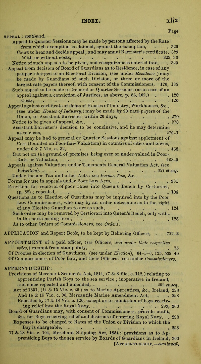 Page Appeal : continued. Appeal to Quarter Sessions may be made by persons affected by the Rate from which exemption is claimed, against the exemption, . . 329 Court to hear and decide appeal; and may annul Barrister’s certificate, 329 With or without costs, ....... 329-80 Notice of such appeals to be given, and recognizances entered into, . 329 Appeal from decision of Board of Guardians as to Residence, in case of any pauper charged to an Electoral Division, (see under Residence,) may be made by Guardians of such Division, or three or more of the largest rate-payers thereof, with consent of the Commissioners, 120, 135 Such appeal to be made to General or Quarter Sessions, (as in case of an appeal against a conviction of Justices, as above, p. 83, 102,) . . 120 Costs, 120 Appeal against certificate of debts of Houses of Industry, Workhouses, &c., (see under Houses of Industry,) may be made by 20 rate-payers of the Union, to Assistant Barrister, within 20 days, .... 270 Notice to be given of appeal, &c., ....... 270 Assistant Barrister’s decision to be conclusive, and he may determine as to costs, 270-1 Appeal may be had to general or Quarter Sessions against applotment of Cess (founded on Poor Law Yaluation) in counties of cities and towns, under 6 & 7 Vie. c. 32, ........ 468 But not on the ground of premises being over or under-valued in Poor- Rate or Valuation, ........ 468-9 Appeals against Valuation under Tenements General Valuation Act, (see Valuation), .......... 357 et seq. Under Income Tax and other Acts : see Income Tax, &c. Forms for use in appeals under Poor Law Acts, ..... 981 Provision for removal of poor rates into Queen’s Bench by Certiorari, (p. 88) ; repealed, ......... 104 Questions as to Election of Guardians may be inquired into by the Poor Law Commissioners, who may by an order determine as to the right of any Elective Guardian to act as such, ..... 124 Such order may be removed by Certiorari into Queen’s Bench, only with- in the next ensuing term, ........ 125 As to other Orders of Commissioners, see Orders. APPLICATION and Report Book, to be kept by Relieving Officers, . 722-3 APPOINTMENT of a paid officer, (see Officers, and under their respective titles,) exempt from stamp duty, 75 Of Proxies in election of Guardians, (see under Election), 64-5-6, 125, 539-40 Of Commissioners of Poor Law, and their Officers : see under Commissioners. APPRENTICESHIP : Provisions of Merchant Seamen’s Act, 1844, (7 & 8 Vic. c. 112,) relating to apprenticing Parish Boys to the sea service ; inoperative in Ireland, and since repealed and amended, ..... 292 et seq. Act of 1851, (14 & 15 Vic. c. 35,) as to Marine Apprentices, &c., Ireland, 293 And 14 & 15 Vic. c. 96, Mercantile Marine Amendment Act, . . 298 Repealed by 17 & 18 Vic. c. 120, except as to admission of boys receiv- ing relief into the Royal Navy, ...... 299, 300 Board of Guardians may, with consent of Commissioners, provide outfit, &c. for Boys receiving relief and desirous of entering Royal Navy, . 298 Expenses to be charged to Rates of the Union or Division to which the Boy is chargeable, ......... 298 17 <fc 18 Vic. c. 104, Merchant Shipping Act, 1854 : provisions as to Ap- prenticing Boys to the sea service by Boards of Guardians in Ireland, 300 [Appbenticeship,—continued.