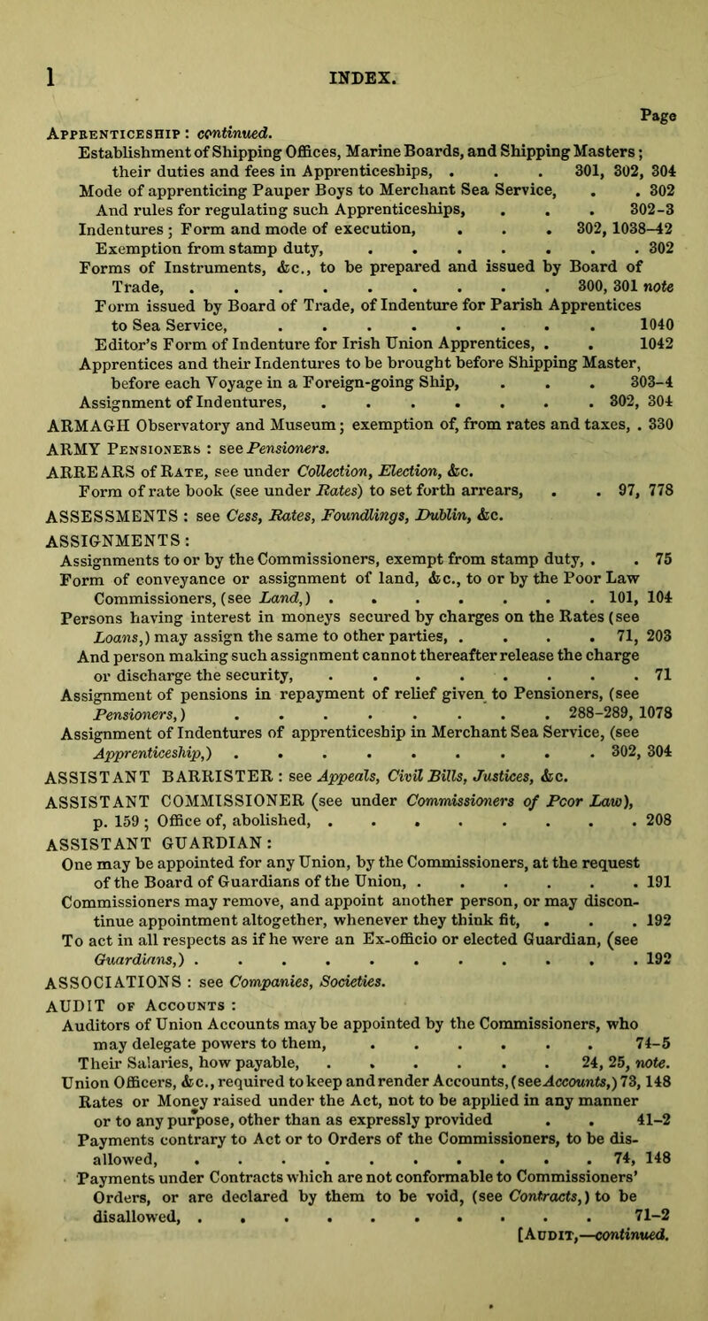 Page Apprenticeship : continued. Establishment of Shipping Offices, Marine Boards, and Shipping Masters; their duties and fees in Apprenticeships, . . . 301, 302, 304 Mode of apprenticing Pauper Boys to Merchant Sea Service, . . 302 And rules for regulating such Apprenticeships, . . . 302-3 Indentures ; Form and mode of execution, . . . 302, 1038-42 Exemption from stamp duty, ....... 302 Forms of Instruments, &c., to be prepared and issued by Board of Trade, ......... 300, 301 note Form issued by Board of Trade, of Indenture for Parish Apprentices to Sea Service, ........ 1040 Editor’s Form of Indenture for Irish Union Apprentices, . . 1042 Apprentices and their Indentures to be brought before Shipping Master, before each Voyage in a Foreign-going Ship, . . . 303-4 Assignment of Indentures, ....... 302, 304 ARMAGH Observatory and Museum; exemption of, from rates and taxes, . 330 ARMY Pensioners : see Pensioners. ARRE ARS of Rate, see under Collection, Election, &c. Form of rate book (see under Rates) to set forth arrears, . . 97, 778 ASSESSMENTS : see Cess, Rates, Foundlings, Dublin, &c. ASSIGNMENTS: Assignments to or by the Commissioners, exempt from stamp duty, . . 75 Form of conveyance or assignment of land, &c., to or by the Poor Law Commissioners, (see Land,) ....... 101, 104 Persons having interest in moneys secured by charges on the Rates (see Loans,) may assign the same to other parties, .... 71,203 And person making such assignment cannot thereafter release the charge or discharge the security, . . . . . . . .71 Assignment of pensions in repayment of relief given to Pensioners, (see Pensioners,) ........ 288-289, 1078 Assignment of Indentures of apprenticeship in Merchant Sea Service, (see Apprenticeship,) ......... 302, 304 ASSISTANT BARRISTER : see Appeals, Civil Bills, Justices, &c. ASSISTANT COMMISSIONER (see under Commissioners of Poor Law), p. 159 ; Office of, abolished, ........ 208 ASSISTANT GUARDIAN: One may be appointed for any Union, by the Commissioners, at the request of the Board of Guardians of the Union, ...... 191 Commissioners may remove, and appoint another person, or may discon- tinue appointment altogether, whenever they think fit, . . 192 To act in all respects as if he were an Ex-officio or elected Guardian, (see Guardians,) ........... 192 ASSOCIATIONS : see Companies, Societies. AUDIT of Accounts : Auditors of Union Accounts maybe appointed by the Commissioners, who may delegate powers to them, 74-5 Their Salaries, how payable, . . . . . . 24, 25, note. Union Officers, <fcc., required to keep and render Accounts, (see Accounts,) 73,148 Rates or Money raised under the Act, not to be applied in any manner or to any purpose, other than as expressly provided . . 41-2 Payments contrary to Act or to Orders of the Commissioners, to be dis- allowed, .......... 74, 148 Payments under Contracts which are not conformable to Commissioners’ Orders, or are declared by them to he void, (see Contracts,) to be disallowed, 71-2 [Audit,—continued.