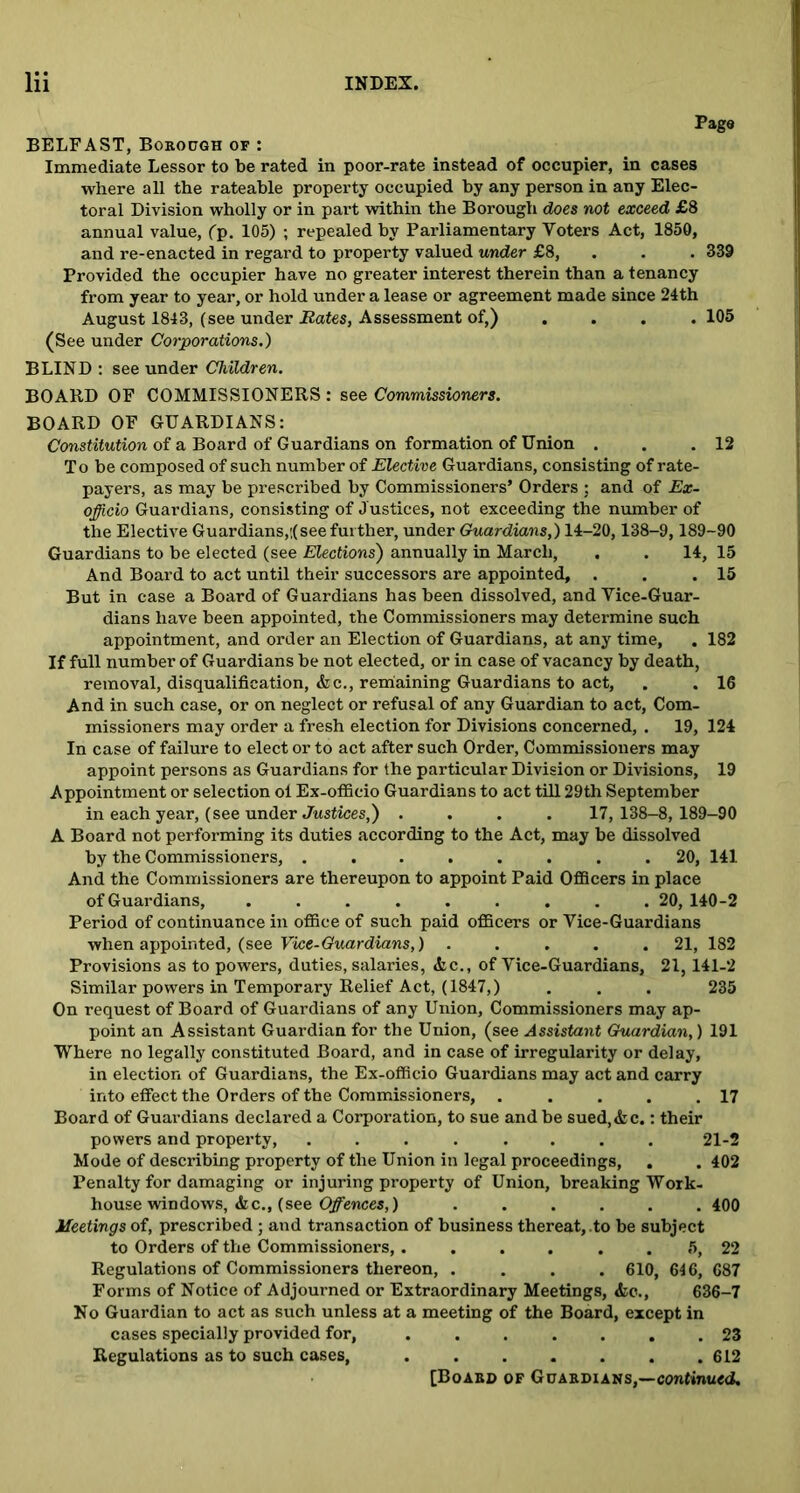 Pago BELFAST, Borough of : Immediate Lessor to be rated in poor-rate instead of occupier, in cases where all the rateable property occupied by any person in any Elec- toral Division wholly or in part within the Borough does not exceed £8 annual value, (p. 105) ; repealed by Parliamentary Voters Act, 1850, and re-enacted in regard to property valued under £8, . . . 339 Provided the occupier have no greater interest therein than a tenancy from year to year, or hold under a lease or agreement made since 24th August 1843, (see under Bates, Assessment of,) .... 105 (See under Corporations.) BLIND : see under Children. BOARD OF COMMISSIONERS : see Commissioners. BOARD OF GUARDIANS: Constitution of a Board of Guardians on formation of Union . . .12 To be composed of such number of Elective Guardians, consisting of rate- payers, as may be prescribed by Commissioners’ Orders ; and of Ex- officio Guardians, consisting of Justices, not exceeding the number of the Elective Guardians,:(see further, under Guardians,) 14-20,138-9,189-90 Guardians to be elected (see Elections') annually in March, , . 14, 15 And Board to act until their successors are appointed, . . .15 But in case a Board of Guardians has been dissolved, and Vice-Guar- dians have been appointed, the Commissioners may determine such appointment, and order an Election of Guardians, at any time, . 182 If full number of Guardians be not elected, or in case of vacancy by death, removal, disqualification, Ac., remaining Guardians to act, . . 16 And in such case, or on neglect or refusal of any Guardian to act, Com- missioners may order a fresh election for Divisions concerned, . 19, 124 In case of failure to elect or to act after such Order, Commissioners may appoint persons as Guardians for the particular Division or Divisions, 19 Appointment or selection ol Ex-officio Guardians to act till 29th September in each year, (see under Justices,) .... 17,138-8, 189-90 A Board not performing its duties according to the Act, may be dissolved by the Commissioners, ........ 20, 141 And the Commissioners are thereupon to appoint Paid Officers in place of Guardians, ......... 20, 140-2 Period of continuance in office of such paid officers or Vice-Guardians when appointed, (see Vice-Guardians,) ..... 21, 182 Provisions as to powers, duties, salaries, Ac., of Vice-Guardians, 21,141-2 Similar powers in Temporary Relief Act, (1847,) . . . 235 On request of Board of Guardians of any Union, Commissioners may ap- point an Assistant Guardian for the Union, (see Assistant Guardian,) 191 Where no legally constituted Board, and in case of irregularity or delay, in election of Guardians, the Ex-officio Guardians may act and carry into effect the Orders of the Commissioners, . . . . .17 Board of Guardians declared a Corporation, to sue and be sued, Ac.: their powers and property, ........ 21-2 Mode of describing property of the Union in legal proceedings, . . 402 Penalty for damaging or injuring property of Union, brealdng Work- house windows, Ac., (see Offences,) ...... 400 Meetings of, prescribed ; and transaction of business thereat, .to be subject to Orders of the Commissioners . 5, 22 Regulations of Commissioners thereon, .... 610, 646, 687 Forms of Notice of Adjourned or Extraordinary Meetings, Ac., 636-7 No Guardian to act as such unless at a meeting of the Board, except in cases specially provided for, ....... 23 Regulations as to such cases, 612