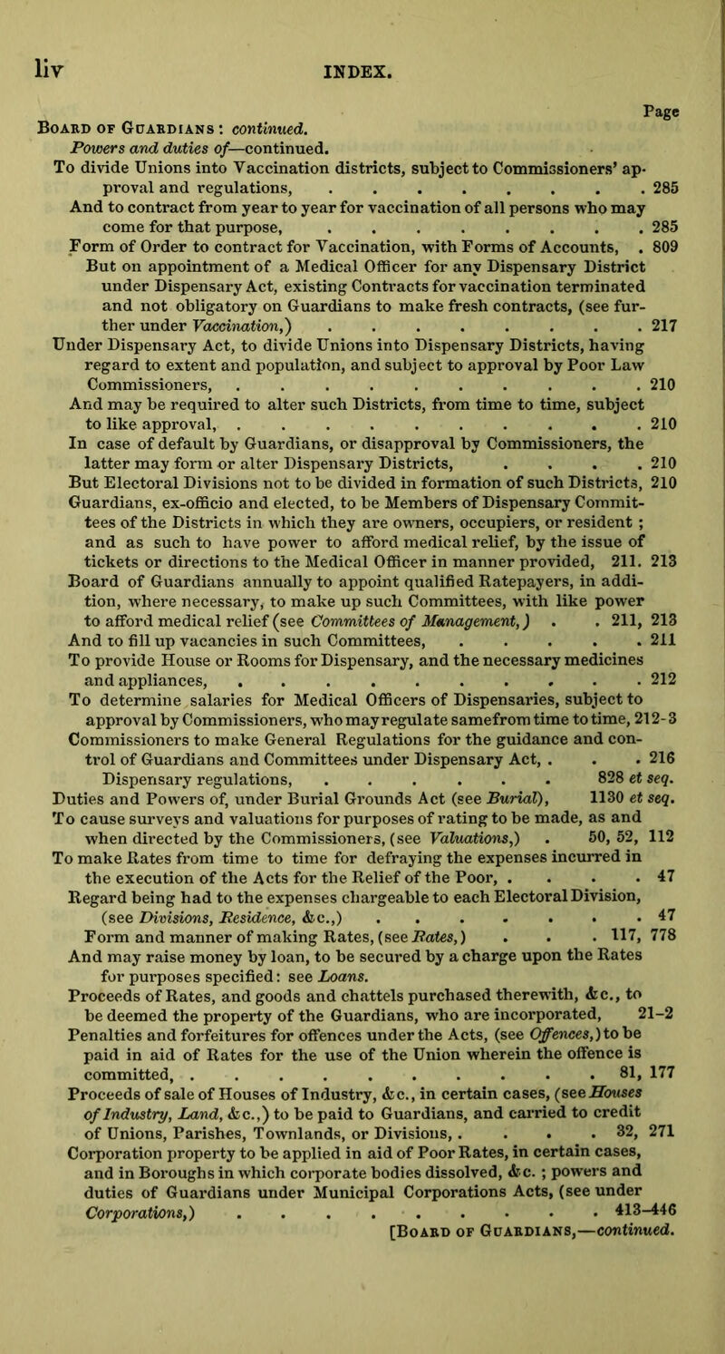 Page Board of Guardians : continued. Powers and duties of— continued. To divide Unions into Vaccination districts, subject to Commissioners’ ap- proval and regulations, ........ 285 And to contract from year to year for vaccination of all persons who may come for that purpose, ........ 285 Form of Order to contract for Vaccination, with Forms of Accounts, . 809 But on appointment of a Medical Officer for any Dispensary District under Dispensary Act, existing Contracts for vaccination terminated and not obligatory on Guardians to make fresh contracts, (see fur- ther under Vaccination,') ........ 217 Under Dispensary Act, to divide Unions into Dispensary Districts, having regard to extent and population, and subject to approval by Poor Law Commissioners, .......... 210 And may be required to alter such Districts, from time to time, subject to like approval, .......... 210 In case of default by Guardians, or disapproval by Commissioners, the latter may form or alter Dispensary Districts, .... 210 But Electoral Divisions not to be divided in formation of such Districts, 210 Guardians, ex-officio and elected, to be Members of Dispensary Commit- tees of the Districts in which they are owners, occupiers, or resident; and as such to have power to afford medical relief, by the issue of tickets or directions to the Medical Officer in manner provided, 211. 213 Board of Guardians annually to appoint qualified Ratepayers, in addi- tion, where necessary, to make up such Committees, with like power to afford medical relief (see Committees of Management,) . . 211, 213 And to fill up vacancies in such Committees, ..... 211 To provide House or Rooms for Dispensary, and the necessary medicines and appliances, .......... 212 To determine salaries for Medical Officers of Dispensaries, subject to approval by Commissioners, who may regulate samefrom time to time, 212- 3 Commissioners to make General Regulations for the guidance and con- trol of Guardians and Committees under Dispensary Act, . . . 216 Dispensary regulations, ...... 828 et seq. Duties and Powers of, under Burial Grounds Act (see Burial), 1130 et seq. To cause surveys and valuations for purposes of rating to be made, as and when directed by the Commissioners, (see Valuations,) . 50,52, 112 To make Rates from time to time for defraying the expenses incurred in the execution of the Acts for the Relief of the Poor, . . . .47 Regard being had to the expenses chargeable to each Electoral Division, (see Divisions, Residence, &c.,) ....... 47 Form and manner of making Rates, (see Rates,) . . . 117, 778 And may raise money by loan, to be secured by a charge upon the Rates for purposes specified: see Loans. Proceeds of Rates, and goods and chattels purchased therewith, <kc., to be deemed the property of the Guardians, who are incorporated, 21-2 Penalties and forfeitures for offences under the Acts, (see Offences,) to be paid in aid of Rates for the use of the Union wherein the offence is committed, .......... 81, 177 Proceeds of sale of Houses of Industry, &c., in certain cases, (see Houses of Industry, Land, &c.,) to be paid to Guardians, and carried to credit of Unions, Parishes, Townlands, or Divisions,. . . .32, 271 Corporation property to be applied in aid of Poor Rates, in certain cases, and in Boroughs in which corporate bodies dissolved, &c. ; powers and duties of Guardians under Municipal Corporations Acts, (see under Corporations,) 413-446