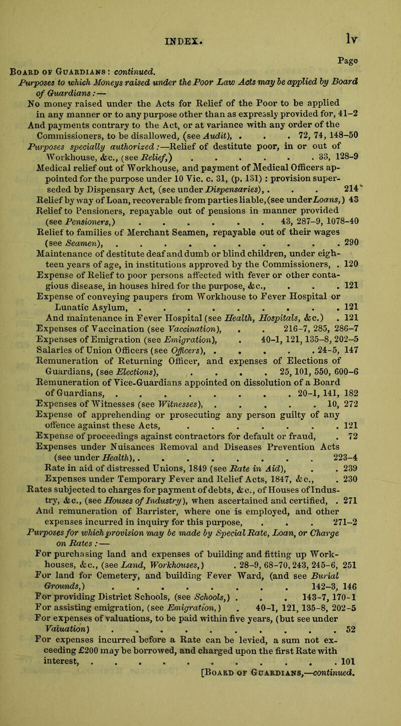Pago Board of Guardians : continued. Purposes to which Moneys raised under the Poor Law Acts may be applied by Board of Guardians:— No money raised under the Acts for Relief of the Poor to be applied in any manner or to any purpose other than as expressly provided for, 41-2 And payments contrary to the Act, or at variance with any order of the Commissioners, to be disallowed, (see Audit), . . . 72, 74,148-50 Purposes specially authorized:—Relief of destitute poor, in or out of Workhouse, &c., (see Belief,) . . . . .33, 128-9 Medical relief out of Workhouse, and payment of Medical Officers ap- pointed for the purpose under 10 Vic. c. 31, (p. 131): provision super- seded by Dispensai’y Act, (see under Dispensaries),. . . 214 Relief by way of Loan, recoverable from parties liable, (see under Loans,) 43 Relief to Pensioners, repayable out of pensions in manner provided (see Pensioners,) ...... 43, 287—9, 1078-40 Relief to families of Merchant Seamen, repayable out of their wages (see Seamen), .......... 290 Maintenance of destitute deaf and dumb or blind children, under eigh- teen years of age, in institutions approved by the Commissioners, . 120 Expense of Relief to poor persons affected with fever or other conta- gious disease, in houses hired for the purpose, &c., . . . 121 Expense of conveying paupers from Workhouse to Fever Hospital or Lunatic Asylum, ......... 121 And maintenance in Fever Hospital (see Health, Hospitals, &c.) . 121 Expenses of Vaccination (see Vaccination), . . 216-7,285, 286-7 Expenses of Emigration (see Emigration), . 40-1, 121,135-8, 202-5 Salaries of Union Officers (see Officers), .... .24-5, 147 Remuneration of Returning Officer, and expenses of Elections of Guardians, (see Elections), . . . . 25,101, 550, 600-6 Remuneration of Vice-Guardians appointed on dissolution of a Board of Guardians, ........ 20-1,141, 182 Expenses of Witnesses (see Witnesses), . . . . .10, 272 Expense of apprehending or prosecuting any person guilty of any offence against these Acts, ....... 121 Expense of proceedings against contractors for default or fraud, . 72 Expenses under Nuisances Removal and Diseases Prevention Acts (see under Health), 223-4 Rate in aid of distressed Unions, 1849 (see Rate in Aid), . . 239 Expenses under Temporary Fever and Relief Acts, 1847, &c., . 230 Rates subjected to charges for payment of debts, &c., of Houses of Indus- try, &c., (see Houses of Industry), when ascertained and certified, . 271 And remuneration of Barrister, where one is employed, and other expenses incurred in inquiry for this purpose, . . . 271-2 Purposes for which provision may be made by Special Rate, Loan, or Charge on Rates:— For purchasing land and expenses of building and fitting up Work- houses, &c., (see Land, Workhouses,) . 28-9, 68-70,243, 245-6, 251 For land for Cemetery, and building Fever Ward, (and see Burial Grounds,) ........ 142-3, 146 For providing District Schools, (see Schools,) . . . 143-7, 170-1 For assisting emigration, (see Emigration,) . 40-1, 121, 135-8, 202-5 For expenses of valuations, to be paid within five years, (but see under Valuation) .......... 52 F or expenses incurred before a Rate can be levied, a sum not ex- ceeding £200 may be borrowed, and charged upon the first Rate with interest, 101