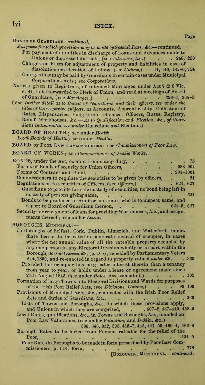 INDEX, Page Board of Guardians : continued. Purposes for which provision may he made by Special Rate, Jtc.—continued. For payment of annuities in discharge of Loans and Advances made to Unions or distressed districts, (see Advances, &e.) . . 248, 250 Charges on Rates for adjustment of property and liabilities in case of dissolution or alteration of Unions, (see Unions,) 11, 140, 185-6, 754 Charges that may be paid by Guardians in certain cases under Municipal Corporations Acts ; see Corporations. Notices given to Registrars, of intended Marriages under Act 7 & 8 Vic. c. 81, to be forwarded to Clerk of Union, and read at meetings of Board of Guardians, {see Marriages,') ..... 396—7, 964-5 {For further detail as to Board of Guardians and their officers, see under the titles of the respective subjects, as Accounts, Apprenticeship, Collection of Rates, Dispensaries, Emigration, Offences, Officers, Rates, Registry, Relief, Workhouses, <fcc.—As to Qualification and Election, &c., of Guar- dians individually, see under Guardians and Election.) BOARD OF HEALTH; see under Health. Local Boards of Health ; see under Health. BOARD of Poor Law Commissioners: see Commissioners of Poor Law. BOARD OF WORKS; see Commissioners of Public Works. BONDS, under the Act, exempt from stamp duty, 75 Forms of Bonds of security for Union Officers, .... 983-994 Forms of Contract and Bond, ...... . 994-1001 Commissioners to regulate the securities to be given by officers, . . 24 Regulations as to securities of Officers, (see Officers,) 624, 627 Guardians to provide for safe custody of securities, no bond being left in custody of persons giving same, ....... 624 Bonds to be produced to Auditor on audit, who is to inspect same, and report to Board of Guardians thereon, .... 624-5, 627 Security for repayment of loans for providing Workhouses, &c., and assign- ments thereof; see under Loans. BOROUGHS, Municipal:— In Boroughs of Belfast, Cork, Dublin, Limerick, and Waterford, Imme- diate Lessor to be rated in poor rate instead of occupier, in cases where the net annual value of all the rateable property occupied by any one person in any Electoral Division wholly or in part ■within the Borough, does not exceed £8, (p. 105); repealed by Parliamentary Voters Act, 1850, and re-enacted in regard to property valued under £8, . 339 Provided the occupier has no greater interest therein than a tenancy from year to year, or holds under a lease or agreement made since 24th August 1843, (see under Rates, Assessment of,) . . . 105 Formation of large Towns into Electoral Divisions and Wards for purposes of the Irish Poor Relief Acts, (see Divisions, Unions,) . . 99-100 Provisions of Municipal Acts, &c., connected with the Irish Poor Relief Acts and duties of Guardians, &c., . . . . . . 266 Lists of Towns and Boroughs, <fcc., to which these provisions apply, and Unions in which they are comprised, . . 407-8, 437-440, 458-9 Local Rates, qualifications, &c., in Towns and Boroughs, <fcc., founded on Poor Law Valuations, (see under Valuation, and Dublin, &c.) 338, 346, 352, 393, 415-7, 445, 447-50, 460-4, 466-8 Borough Rates to be levied from Persons rateable for the relief of the Poor, 424-5 Poor Rates in Boroughs to be made in form prescribed by Poor Law Com- missioners, p. 118: form, .... .... 778 [Boroughs, Municipal,—continued.