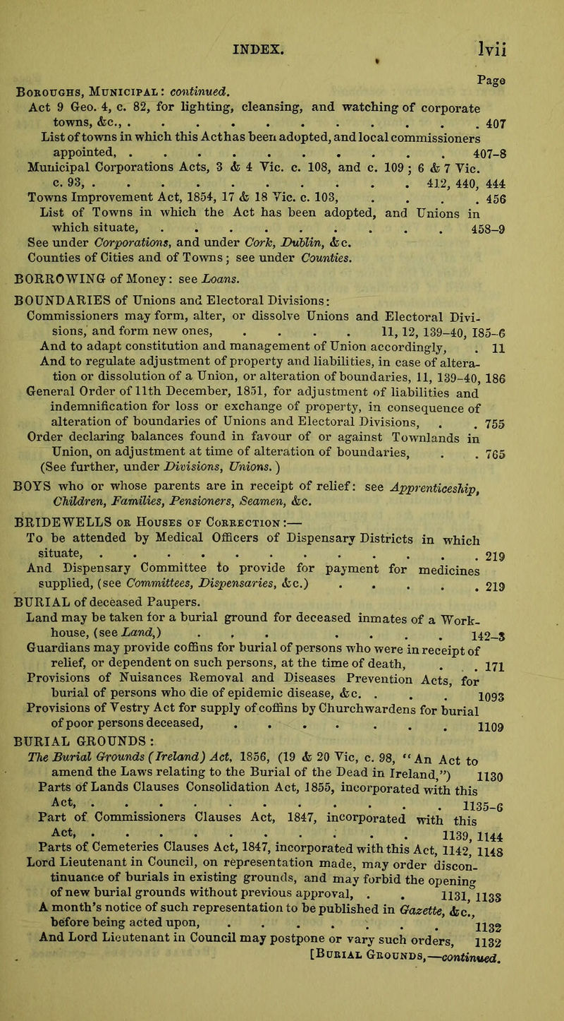 Page Boroughs, Municipal : continued. Act 9 Geo. 4, c. 82, for lighting, cleansing, and watching of corporate towns, &c., ........... 407 List of towns in which this Acthas been adopted, and local commissioners appointed, .......... 407-8 Municipal Corporations Acts, 3 & 4 Vic. c. 108, and c. 109 ; 6 & 7 Vic. c. 93, 412, 440, 444 Towns Improvement Act, 1854, 17 & 18 Vic. c. 103, .... 456 List of Towns in which the Act has been adopted, and Unions in which situate, ......... 458-9 See under Corporations, and under Cork, Dublin, &c. Counties of Cities and of Towns; see under Counties. BORROWING of Money: see Loans. BOUNDARIES of Unions and Electoral Divisions: Commissioners may form, alter, or dissolve Unions and Electoral Divi- sions,' and form new ones, .... 11,12, 139-40, 185-6 And to adapt constitution and management of Union accordingly, . 11 And to regulate adjustment of property and liabilities, in case of altera- tion or dissolution of a Union, or alteration of boundaries, 11, 139-40, 186 General Order of 11th December, 1851, for adjustment of liabilities and indemnification for loss or exchange of property, in consequence of alteration of boundaries of Unions and Electoral Divisions, . . 755 Order declaring balances found in favour of or against Townlands in Union, on adjustment at time of alteration of boundaries, . . 735 (See further, under Divisions, Unions.) BOYS who or whose parents are in receipt of relief: see Apprenticeship, Children, Families, Pensioners, Seamen, &c. BRIDEWELLS or Houses of Correction:— To be attended by Medical Officers of Dispensary Districts in which situate, . . . . . . . . . . . # 219 And Dispensary Committee to provide for payment for medicines supplied, (see Committees, Dispensaries, &c.) . 219 BURIAL of deceased Paupers. Land may be taken for a burial ground for deceased inmates of a Work- house, (see Land,) ... . 142-8 Guardians may provide coffins for burial of persons who were in receipt of relief, or dependent on such persons, at the time of death, . . 171 Provisions of Nuisances Removal and Diseases Prevention Acts, for burial of persons who die of epidemic disease, &c. . . . 109§ Provisions of Vestry Act for supply of coffins by Churchwardens for burial of poor persons deceased, .... ... 1109 BURIAL GROUNDS : The Burial Grounds (Ireland) Act, 1856, (19 <fc 20 Vic, c. 98, “An Act to amend the Laws relating to the Burial of the Dead in Ireland,”) 1x39 Parts of Lands Clauses Consolidation Act, 1855, incorporated with this Act> . 1135-6 Part of Commissioners Clauses Act, 1847, incorporated with this Act* 1139, 1144 Parts of Cemeteries Clauses Act, 1847, incorporated with this Act, 1142 1148 Lord Lieutenant in Council, on representation made, may order discon- tinuance of burials in existing grounds, and may forbid the opening of new burial grounds without previous approval, . . 1131°ll3S A month’s notice of such representation to be published in Gazette, <fcc! before being acted upon, ....... ' ll32 And Lord Lieutenant in Council may postpone or vary such orders, 1132 (Burial Grounds,—continued.