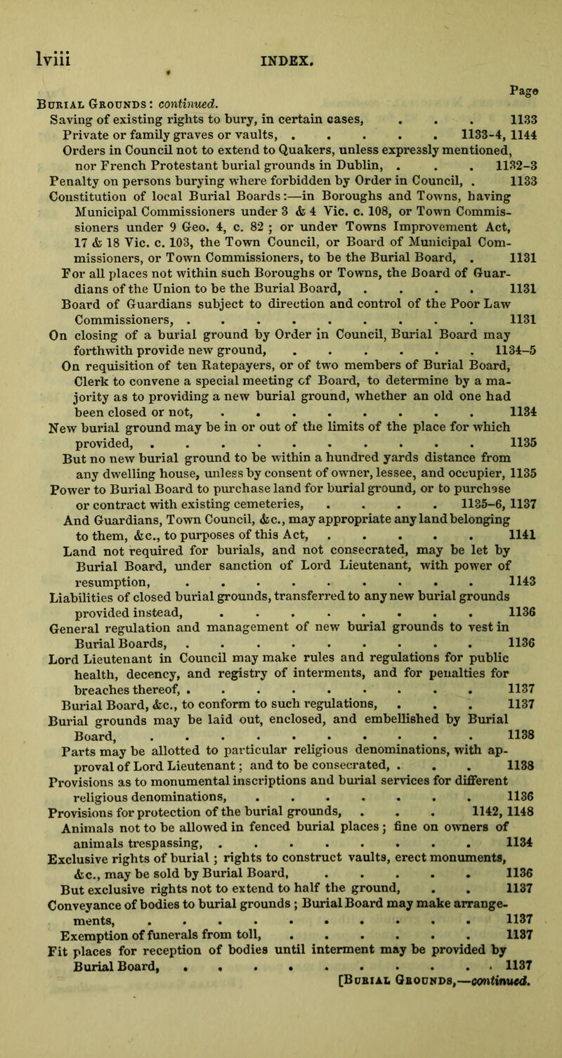 Pago Burial Grounds : continued. Saving of existing rights to bury, in certain cases, . . . 1133 Private or family graves or vaults, ..... 1133-4, 1144 Orders in Council not to extend to Quakers, unless expressly mentioned, nor French Protestant burial grounds in Dublin, . . . 1132-3 Penalty on persons burying where forbidden by Order in Council, . 1133 Constitution of local Burial Boards:—in Boroughs and Towns, having Municipal Commissioners under 3 & 4 Vic. c. 108, or Town Commis- sioners under 9 Geo. 4, c. 82 ; or under Towns Improvement Act, 17 & 18 Vic. c. 103, the Town Council, or Board of Municipal Com- missioners, or Town Commissioners, to be the Burial Board, . 1131 For all places not within such Boroughs or Towns, the Board of Guar- dians of the Union to be the Burial Board, .... 1131 Board of Guardians subject to direction and control of the Poor Law Commissioners, ......... 1131 On closing of a burial ground by Order in Council, Burial Board may forthwith provide new ground, ...... 1134-5 On requisition of ten Ratepayers, or of two members of Burial Board, Clerk to convene a special meeting of Board, to determine by a ma- jority as to providing a new burial ground, whether an old one had been closed or not, ........ 1134 New burial ground may be in or out of the limits of the place for which provided, .......... 1135 But no new burial ground to be within a hundred yards distance from any dwelling house, unless by consent of owner, lessee, and occupier, 1135 Power to Burial Board to purchase land for burial ground, or to purchase or contract with existing cemeteries, .... 1135-6,1137 And Guardians, Town Council, &c., may appropriate any land belonging to them, &c., to purposes of this Act, 1141 Land not required for burials, and not consecrated, may be let by Burial Board, under sanction of Lord Lieutenant, with power of resumption, ......... 1143 Liabilities of closed burial grounds, transferred to any new burial grounds provided instead, ........ 1136 General regulation and management of new burial grounds to vest in Burial Boards, ......... 1136 Lord Lieutenant in Council may make rules and regulations for public health, decency, and registry of interments, and for penalties for breaches thereof, ......... 1137 Burial Board, Ac., to conform to such regulations, . . . 1137 Burial grounds may be laid out, enclosed, and embellished by Burial Board, .......... 1138 Parts may be allotted to particular religious denominations, with ap- proval of Lord Lieutenant; and to be consecrated, . . . 1138 Provisions as to monumental inscriptions and burial services for different religious denominations, ....... 1136 Provisions for protection of the burial grounds, . . . 1142, 1148 Animals not to be allowed in fenced burial places; fine on owners of animals trespassing, ........ 1134 Exclusive rights of burial; rights to construct vaults, erect monuments, &c., may be sold by Burial Board, 1136 But exclusive rights not to extend to half the ground, . . 1137 Conveyance of bodies to burial grounds ; Burial Board may make arrange- ments, .......... 1137 Exemption of funerals from toll, ...... 1137 Fit places for reception of bodies until interment may be provided by Burial Board, 1137 [Burial Grounds,—continued.