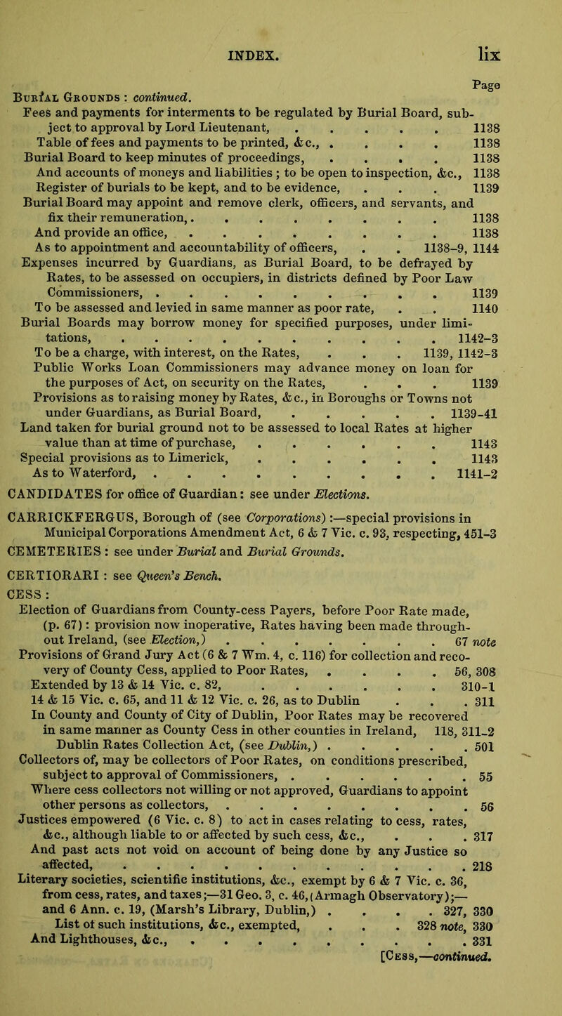 Pago Burial Grounds : continued. Fees and payments for interments to be regulated by Burial Board, sub- ject to approval by Lord Lieutenant, ..... 1138 Table of fees and payments to be printed, &c., .... 1138 Burial Board to keep minutes of proceedings, .... 1138 And accounts of moneys and liabilities ; to be open to inspection, &c., 1138 Register of burials to be kept, and to be evidence, . . . 1139 Burial Board may appoint and remove clerk, officers, and servants, and fix their remuneration,........ 1138 And provide an office, ........ 1138 As to appointment and accountability of officers, . . 1138-9, 1144 Expenses incurred by Guardians, as Burial Board, to be defrayed by Rates, to be assessed on occupiers, in districts defined by Poor Law Commissioners, ......... 1139 To be assessed and levied in same manner as poor rate, . . 1140 Burial Boards may borrow money for specified purposes, under limi- tations, .......... 1142-3 To be a charge, with interest, on the Rates, . . . 1139, 1142-3 Public Works Loan Commissioners may advance money on loan for the purposes of Act, on security on the Rates, . . . 1139 Provisions as to raising money by Rates, &c., in Boroughs or Towns not under Guardians, as Burial Board, ..... 1139-41 Land taken for burial ground not to be assessed to local Rates at higher value than at time of purchase, . . . . . . 1143 Special provisions as to Limerick, ...... 1143 As to Waterford, ......... 1141-2 CANDIDATES for office of Guardian: see under Elections. CARRICKFERGITS, Borough of (see Corporations):—special provisions in Municipal Corporations Amendment Act, 6 & 7 Vic. c. 93, respecting, 451-3 CEMETERIES : see under Burial and Burial Grounds. CERTIORARI : see Queen’s Bench. CESS : Election of Guardians from County-cess Payers, before Poor Rate made, (p. 67): provision now inoperative, Rates having been made through- out Ireland, (see .Election,) ....... 67 note Provisions of Grand Jury Act (6 & 7 Wm. 4, c. 116) for collection and reco- very of County Cess, applied to Poor Rates, . . . . 56, 308 Extended by 13 & 14 Vic. c. 82, 310-1 14 & 15 Vic. c. 65, and 11 & 12 Vic. c. 26, as to Dublin . . . 311 In County and County of City of Dublin, Poor Rates may be recovered in same manner as County Cess in other counties in Ireland, 118, 311-2 Dublin Rates Collection Act, (see Dublin,) ..... 501 Collectors of, may be collectors of Poor Rates, on conditions prescribed, subject to approval of Commissioners, . ..... 55 Where cess collectors not willing or not approved, Guardians to appoint other persons as collectors, ........ 56 Justices empowered (6 Vic. c. 8) to act in cases relating to cess, rates, &c., although liable to or affected by such cess, &c., . . .317 And past acts not void on account of being done by any Justice so affected, 218 Literary societies, scientific institutions, &c., exempt by 6 & 7 Vic. c. 36, from cess, rates, and taxes31 Geo. 3, c. 46, (Armagh Observatory);— and 6 Ann. c. 19, (Marsh’s Library, Dublin,) .... 327, 330 List of such institutions, &c., exempted, . . . 328 note, 330 And Lighthouses, &c., 331 [Cess, —continued.