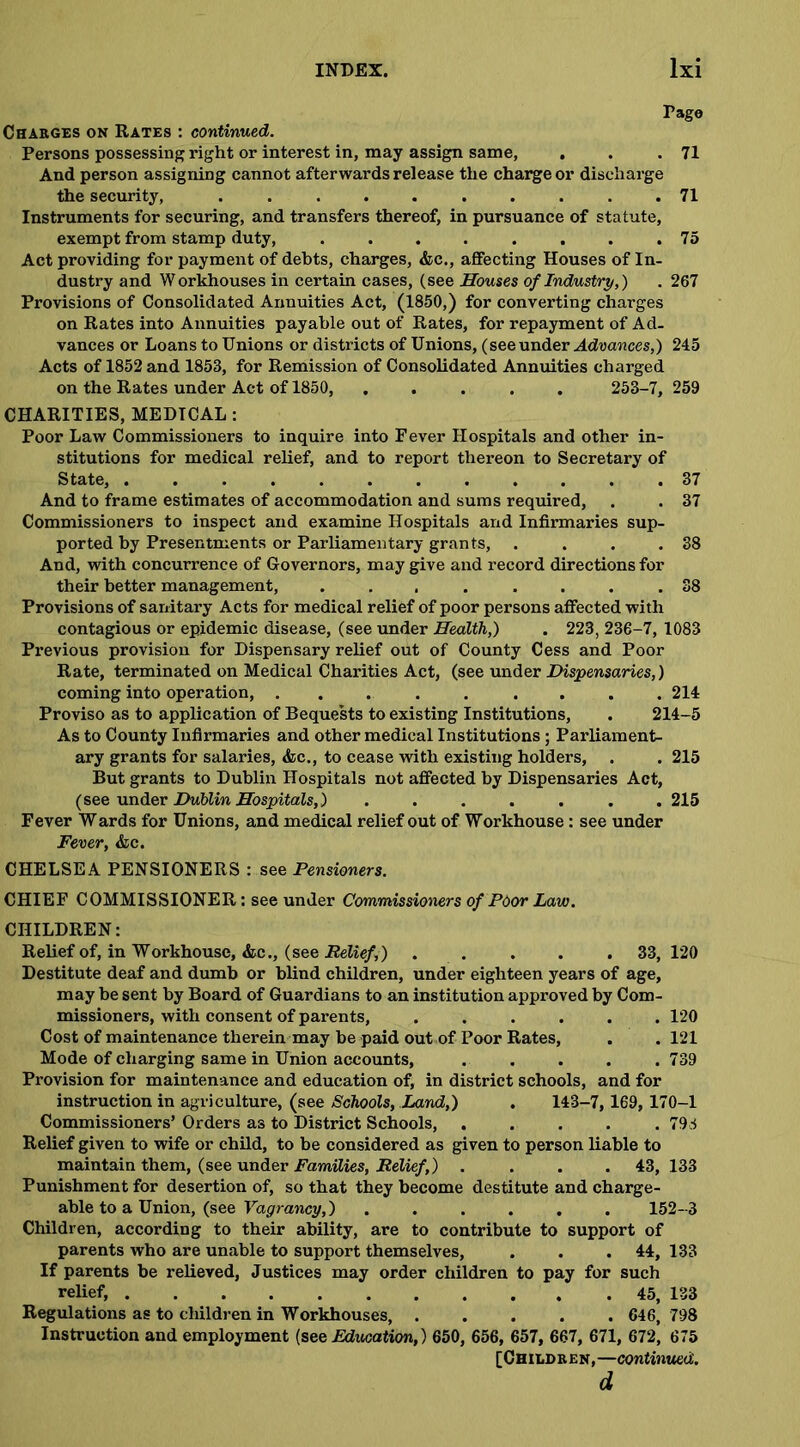Pago Charges on Rates : continued. Persons possessing right or interest in, may assign same, . . .71 And person assigning cannot afterwards release the charge or discharge the security, .......... 71 Instruments for securing, and transfers thereof, in pursuance of statute, exempt from stamp duty, . . . . . . . .75 Act providing for payment of debts, charges, &e., affecting Houses of In- dustry and Workhouses in certain cases, (see Houses of Industry,) . 267 Provisions of Consolidated Annuities Act, (1850,) for converting charges on Rates into Annuities payable out of Rates, for repayment of Ad- vances or Loans to Unions or districts of Unions, (see under Advances,) 245 Acts of 1852 and 1853, for Remission of Consolidated Annuities charged on the Rates under Act of 1850, ..... 253-7, 259 CHARITIES, MEDICAL: Poor Law Commissioners to inquire into Fever Hospitals and other in- stitutions for medical relief, and to report thereon to Secretary of State, ............ 37 And to frame estimates of accommodation and sums required, . . 37 Commissioners to inspect and examine Hospitals and Infirmaries sup- ported by Presentments or Parliamentary grants, . . . .38 And, with concurrence of Governors, may give and record directions for their better management, 38 Provisions of sanitary Acts for medical relief of poor persons affected with contagious or epidemic disease, (see under Health,) . 223, 236-7, 1083 Previous provision for Dispensary relief out of County Cess and Poor Rate, terminated on Medical Charities Act, (see under Dispensaries,) coming into operation, ......... 214 Proviso as to application of Bequests to existing Institutions, . 214-5 As to County Infirmaries and other medical Institutions; Parliament- ary grants for salaries, <fcc., to cease with existing holders, . . 215 But grants to Dublin Hospitals not affected by Dispensaries Act, (see under Dublin Hospitals,) ....... 215 Fever Wards for Unions, and medical relief out of Workhouse: see under Fever, &lc. CHELSEA PENSIONERS : see Pensioners. CHIEF COMMISSIONER: see under Commissioners of Pdor Law. CHILDREN: Relief of, in Workhouse, &c., (see Relief,) ..... 33,120 Destitute deaf and dumb or blind children, under eighteen years of age, may be sent by Board of Guardians to an institution approved by Com- missioners, with consent of parents, ...... 120 Cost of maintenance therein may be paid out of Poor Rates, . . 121 Mode of charging same in Union accounts, ..... 739 Provision for maintenance and education of, in district schools, and for instruction in agriculture, (see Schools, Land,) . 143-7, 169, 170-1 Commissioners’ Orders as to District Schools, ..... 793 Relief given to wife or child, to be considered as given to person liable to maintain them, (see under Families, Relief,) .... 43,133 Punishment for desertion of, so that they become destitute and charge- able to a Union, (see Vagrancy,)...... 152-3 Children, according to their ability, are to contribute to support of parents who are unable to support themselves, . . . 44, 133 If parents be relieved, Justices may order children to pay for such relief, 45, 133 Regulations as to children in Workhouses, ..... 646, 798 Instruction and employment (see Education,) 650, 656, 657, 667, 671, 672, 675 [Children,— continued. d