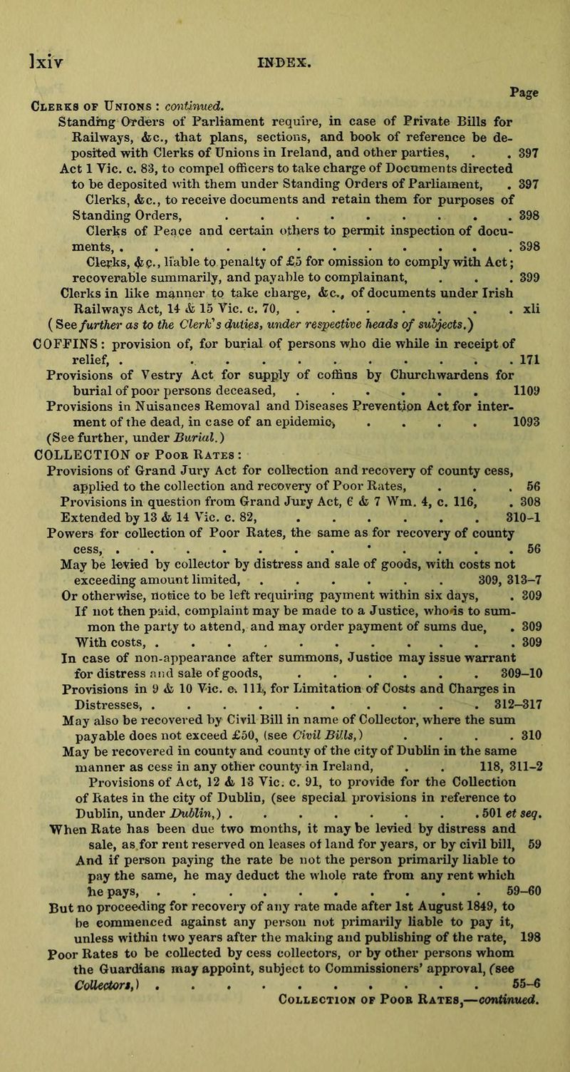 Pace Clerks of Unions : continued. Standing Orders of Parliament require, in case of Private Bills for Railways, &c., that plans, sections, and book of reference be de- posited with Clerks of Unions in Ireland, and other parties, . . 397 Act 1 Vic. c. 83, to compel officers to take charge of Documents directed to he deposited with them under Standing Orders of Parliament, . 397 Clerks, &c., to receive documents and retain them for purposes of Standing Orders, ......... 398 Clerks of Peace and certain others to permit inspection of docu- ments, ............ 398 Clerks, 4ic.. liable to.penalty of £5 for omission to comply with Act; recoverable summarily, and payable to complainant, . . . 399 Clerks in like manner to take charge, &c.# of documents under Irish Railways Act, 14 & 15 Vic. c. 70, . . . . . . . xli (See further as to the Clerk's duties, under respective heads of subjects.) COFFINS: provision of, for burial of persons who die while in receipt of relief, . 171 Provisions of Vestry Act for supply of coffins by Churchwardens for burial of poor persons deceased, 1109 Provisions in Nuisances Removal and Diseases Prevention Act for inter- ment of the dead, in case of an epidemic* .... 1093 (See further, under Burial.) COLLECTION of Poor Rates : Provisions of Grand Jury Act for collection and recovery of county cess, applied to the collection and recovery of Poor Rates, . . .56 Provisions in question from Grand Jury Act, 6 & 7 Wm. 4, c. 116, . 308 Extended by 13 & 14 Vic. c. 82 310-1 Powers for collection of Poor Rates, the same as for recovery of county cess, 56 May be levied by collector by distress and sale of goods, with costs not exceeding amount limited, ...... 309, 313-7 Or otherwise, notice to be left requiring payment within six days, . 309 If not then paid, complaint may be made to a Justice, who*is to sum- mon the party to attend, and may order payment of sums due, . 309 With costs, 309 In case of non-appearance after summons, Justice may issue warrant for distress and sale of goods, ...... 309—10 Provisions in 9 & 10 Vic. e-. Ill, for Limitation of Costs and Charges in Distresses, .......... 312-317 May also be recovered by Civil Bill in name of Collector, where the sum payable does not exceed £50, (see Civil Bills,) .... 310 May be recovered in county and county of the city of Dublin in the same manner as cess in any other county in Ireland, . . 118,311-2 Provisions of Act, 12 & 13 Vic. c. 91, to provide for the Collection of Rates in the city of Dublin, (see special provisions in reference to Dublin, under Dublin,) ....... .501 etseq. When Rate has been due two months, it may be levied by distress and sale, as.for rent reserved on leases of land for years, or by civil bill, 59 And if person paying the rate be not the person primarily liable to pay the same, he may deduct the whole rate from any rent which he pays, .......... 59-60 But no proceeding for recovery of any rate made after 1st August 1849, to be commenced against any person not primarily liable to pay it, unless within two years after the making and publishing of the rate, 198 Poor Rates to be collected by cess collectors, or by other persons whom the Guardians may appoint, subject to Commissioners’ approval, (see Collectors,) 55-6 Collection of Poor Rates,—continued.