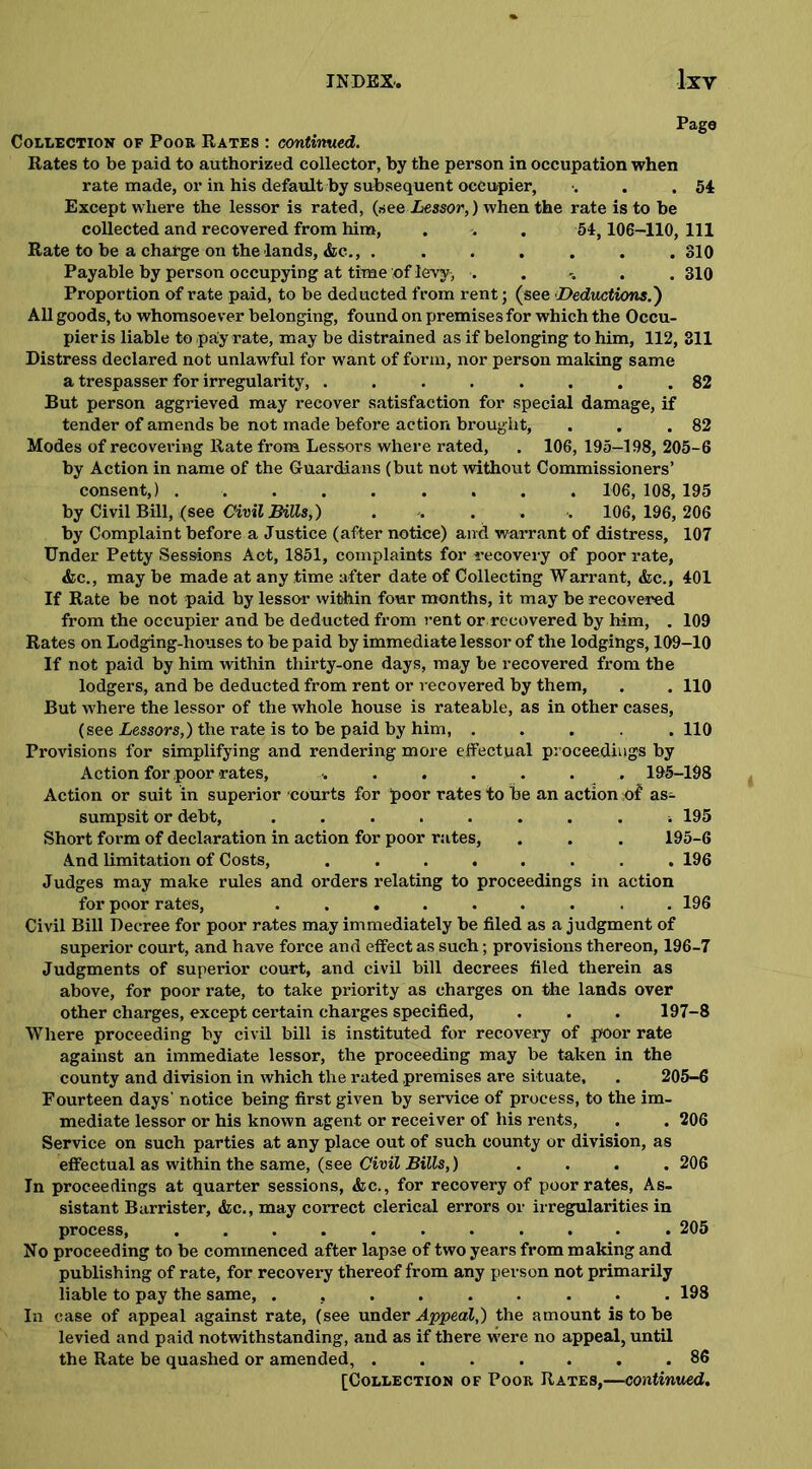 Pago Collection of Poor Rates : continued. Rates to be paid to authorized collector, by the person in occupation when rate made, or in his default by subsequent occupier, . . .54 Except where the lessor is rated, (see .Lessor,) when the rate is to be collected and recovered from him, . . . 54,106-110, 111 Rate to be a charge on the lands, &c., ....... 810 Payable by person occupying at time of levy, ...... 310 Proportion of rate paid, to be deducted from rent; (see Deductions.') All goods, to whomsoever belonging, found on premises for which the Occu- pier is liable to .paly rate, may be distrained as if belonging to him, 112, 311 Distress declared not unlawful for want of form, nor person making same a trespasser for irregularity, ........ 82 But person aggrieved may recover satisfaction for special damage, if tender of amends be not made before action brought, . . .82 Modes of recovering Rate from Lessors where rated, . 106, 195-198, 205-6 by Action in name of the Guardians (but not without Commissioners’ consent,) ......... 106, 108, 195 by Civil Bill, (see Civil mils,) .... . 106, 196, 206 by Complaint before a Justice (after notice) and warrant of distress, 107 Under Petty Sessions Act, 1851, complaints for recovery of poor rate, &c., may be made at any time after date of Collecting Warrant, &c., 401 If Rate be not paid by lessor within four months, it may be recovered from the occupier and be deducted from rent or recovered by him, . 109 Rates on Lodging-houses to be paid by immediate lessor of the lodgings, 109-10 If not paid by him within thirty-one days, may be recovered from tbe lodgers, and be deducted from rent or recovered by them, . . 110 But where the lessor of the whole house is rateable, as in other cases, (see Lessors,) the rate is to be paid by him, ..... 110 Provisions for simplifying and rendering more effectual proceedings by Action for poor-rates, ....... 195-198 Action or suit in superior courts for poor rates to be an action of as- sumpsit or debt, ......... 195 Short form of declaration in action for poor rates, . . . 195-6 And limitation of Costs, ........ 196 Judges may make rules and orders relating to proceedings in action for poor rates, ......... 196 Civil Bill Decree for poor rates may immediately be filed as a judgment of superior court, and have force and effect as such; provisions thereon, 196-7 Judgments of superior court, and civil bill decrees filed therein as above, for poor rate, to take priority as charges on the lands over other charges, except certain charges specified, . . . 197-8 Where proceeding by civil bill is instituted for recovery of poor rate against an immediate lessor, the proceeding may be taken in the county and division in which the rated premises are situate, . 205-6 Fourteen days' notice being first given by service of process, to the im- mediate lessor or his known agent or receiver of his rents, . . 206 Service on such parties at any place out of such county or division, as effectual as within the same, (see Civil Bills,) .... 206 In proceedings at quarter sessions, &c., for recovery of poor rates, As- sistant Barrister, &c., may correct clerical errors or irregularities in process, ........... 205 No proceeding to be commenced after lapse of two years from making and publishing of rate, for recovery thereof from any person not primarily liable to pay the same, ......... 198 In case of appeal against rate, (see under Appeal,) the amount is to be levied and paid notwithstanding, and as if there were no appeal, until the Rate be quashed or amended, ....... 86
