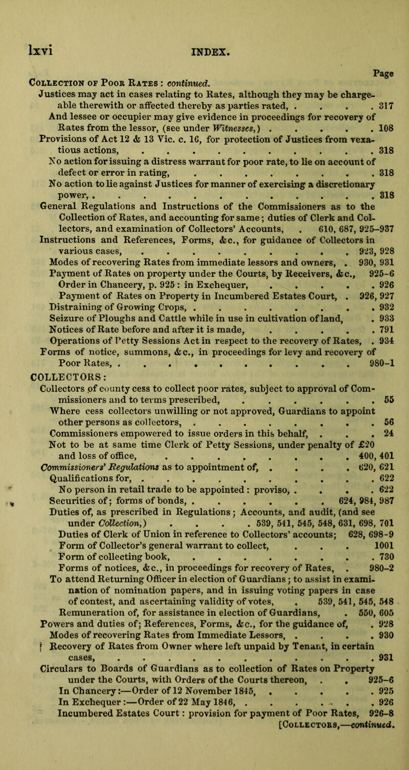 Page Collection of Poor Rates : continued. Justices may act in cases relating to Rates, although they may he charge- able therewith or affected thereby as parties rated, . . . .317 And lessee or occupier may give evidence in proceedings for recovery of Rates from the lessor, (see under Witnesses,) ..... 108 Provisions of Act 12 & 13 Vie. c. 16, for protection of Justices from vexa- tious actions, 318 No action for issuing a distress warrant for poor rate, to lie on account of defect or error in rating, ........ 318 No action to Re against Justices for manner of exercising a discretionary power, 318 General Regulations and Instructions of the Commissioners as to the Collection of Rates, and accounting for same; duties of Clerk and Col- lectors, and examination of Collectors’ Accounts, . 610, 687, 925-937 Instructions and References, Forms, &c., for guidance of Collectors in various cases, ......... 923, 928 Modes of recovering Rates from immediate lessors and owners, . 930, 931 Payment of Rates on property under the Courts, by Receivers, &c., 925-6 Order in Chancery, p. 925 : in Exchequer, 926 Payment of Rates on Property in Incumbered Estates Court, . 926, 927 Distraining of Growing Crops, ........ 932 Seizure of Ploughs and Cattle while in use in cultivation of land, . 933 Notices of Rate before and after it is made, .... .791 Operations of Petty Sessions Act in respect to the recovery of Rates, . 934 Forms of notice, summons, <fcc., in proceedings for levy and recovery of Poor Rates, 980-1 COLLECTORS: Collectors .of county cess to coUect poor rates, subject to approval of Com- missioners and to terms prescribed, . . . . . .55 Where cess collectors unwilling or not approved. Guardians to appoint other persons as collectors, 56 Commissioners empowered to issue orders in this behalf, . . .24 Not to be at same time Clerk of Petty Sessions, under penalty of £20 and loss of office, ........ 400, 401 Commissioners’ Regulations as to appointment of, . . . . 620, 621 QuaRfi cations for, .......... 622 N o person in retail trade to be appointed : proviso, .... 622 Securities of; forms of bonds, ...... 624,984, 987 Duties of, as prescribed in Regulations; Accounts, and audit, (and see under Collection,) .... 539, 541, 545, 548, 631, 698, 701 Duties of Clerk of Union in reference to CoUectors’ accounts; 628, 698-9 Form of Collector’s general warrant to coRect, . . . 1001 Form of coRecting book, ........ 730 Forms of notices, <fcc., in proceedings for recovery of Rates, . 980-2 To attend Returning Officer in election of Guardians; to assist in exami- nation of nomination papers, and in issuing voting papers in case of contest, and ascertaining validity of votes, . 539, 541, 545, 548 Remuneration of, for assistance in election of Guardians, . 550, 605 Powers and duties of; References, Forms, <fcc., for the guidance of, . 928 Modes of recovering Rates from Immediate Lessors, .... 930 f Recovery of Rates from Owner where left unpaid by Tenant, in certain cases, 931 Circulars to Boards of Guardians as to collection of Rates on Property under the Courts, with Orders of the Courts thereon, . . 925-6 In Chancery:—Order of 12 November 1845 925 In Exchequer:—Order of22 May 1846, . . . . . . 926 Incumbered Estates Court: provision for payment of Poor Rates, 926-8 [Collector s,—continued.