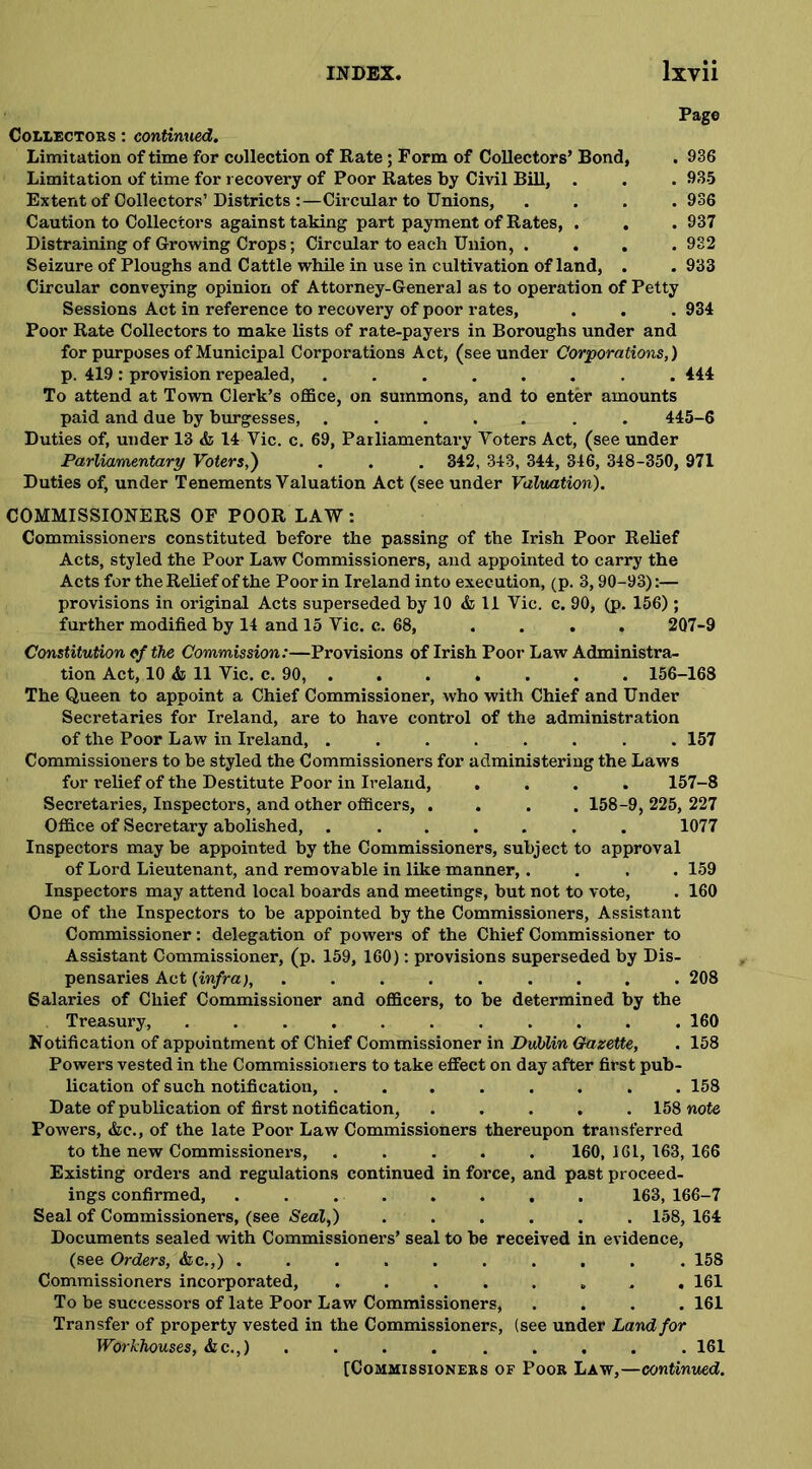 Page Collectors : continued. Limitation of time for collection of Rate; Form of Collectors’ Bond, . 936 Limitation of time for recovery of Poor Rates by Civil Bill, . . . 935 Extent of Collectors’Districts :—Circular to Unions, . . . .936 Caution to Collectors against taking part payment of Rates, . . . 937 Distraining of Growing Crops; Circular to each Union, .... 932 Seizure of Ploughs and Cattle while in use in cultivation of land, . . 933 Circular conveying opinion of Attorney-General as to operation of Petty Sessions Act in reference to recovery of poor rates, . . . 934 Poor Rate Collectors to make lists of rate-payers in Boroughs under and for purposes of Municipal Corporations Act, (see under Corporations,) p. 419 : provision repealed, ........ 444 To attend at Town Clerk’s office, on summons, and to enter amounts paid and due by burgesses, ....... 445-6 Duties of, under 13 & 14 Yic. c. 69, Parliamentary Voters Act, (see under Parliamentary Voters,') . . . 342, 343, 344, 346, 348-350, 971 Duties of, under Tenements Valuation Act (see under Valuation). COMMISSIONERS OF POOR LAW : Commissioners constituted before the passing of the Irish Poor Relief Acts, styled the Poor Law Commissioners, and appointed to carry the Acts for the Relief of the Poor in Ireland into execution, (p. 3,90-93):— provisions in original Acts superseded by 10 & 11 Vic. c. 90, (p. 156) ; further modified by 14 and 15 Vic. c. 68, . . . . 2Q7-9 Constitution of the Commission:—Provisions of Irish Poor Law Administra- tion Act, 10 & 11 Vic. c. 90, . . . . . . . 156-168 The Queen to appoint a Chief Commissioner, who with Chief and Under Secretaries for Ireland, are to have control of the administration of the Poor Law in Ireland, 157 Commissioners to be styled the Commissioners for administering the Laws for relief of the Destitute Poor in Ireland, .... 157-8 Secretaries, Inspectors, and other officers, .... 158-9, 225, 227 Office of Secretary abolished, ....... 1077 Inspectors may be appointed by the Commissioners, subject to approval of Lord Lieutenant, and removable in like manner,.... 159 Inspectors may attend local boards and meetings, but not to vote, . 160 One of the Inspectors to be appointed by the Commissioners, Assistant Commissioner: delegation of powers of the Chief Commissioner to Assistant Commissioner, (p. 159, 160): provisions superseded by Dis- pensaries Act {infra), ......... 208 6alaries of Chief Commissioner and officers, to be determined by the Treasury, 160 Notification of appointment of Chief Commissioner in Dublin Gazette, . 158 Powers vested in the Commissioners to take effect on day after first pub- lication of such notification, ........ 158 Date of publication of first notification, ..... 158 note Powers, &c., of the late Poor Law Commissioners thereupon transferred to the new Commissioners, ..... 160, 161, 163, 166 Existing orders and regulations continued in force, and past proceed- ings confirmed, ........ 163, 166-7 Seal of Commissioners, (see Seal,) ...... 158, 164 Documents sealed with Commissioners’ seal to be received in evidence, (see Orders, &c.,) .......... 158 Commissioners incorporated, ........ 161 To be successors of late Poor Law Commissioners, .... 161 Transfer of property vested in the Commissioners, (see under Land for Workhouses, &c.,) . . . . . . . . . 161