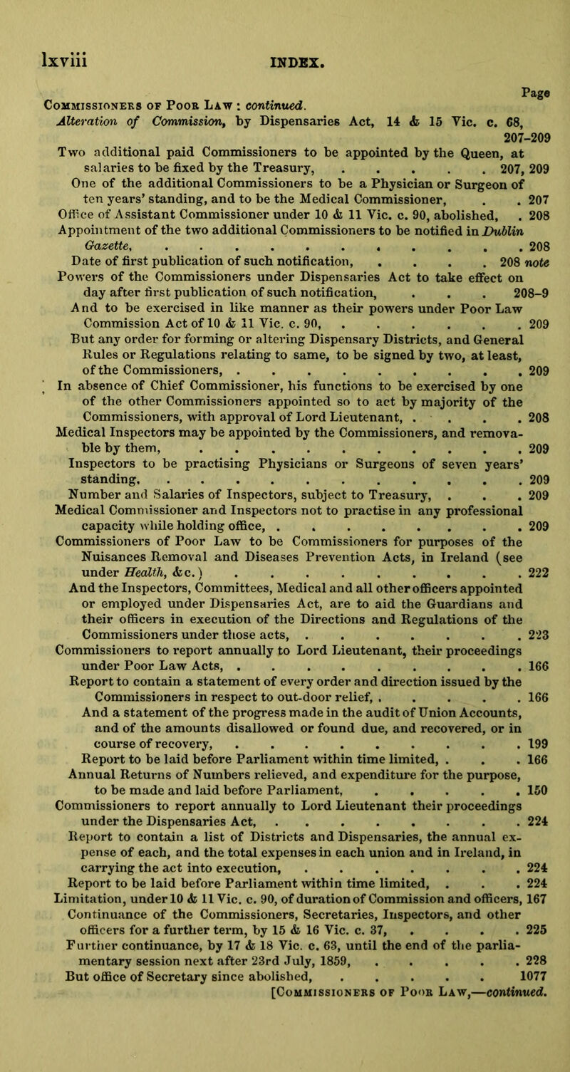 Pago Commissioners of Poor Law : continued. Alteration of Commission, by Dispensaries Act, 14 & 15 Vic. c. 68, 207-209 Two additional paid Commissioners to be appointed by the Queen, at salaries to be fixed by the Treasury, ..... 207, 209 One of the additional Commissioners to be a Physician or Surgeon of ten years’ standing, and to be the Medical Commissioner, . . 207 Office of Assistant Commissioner under 10 <& 11 Vic. c. 90, abolished, . 208 Appointment of the two additional Commissioners to be notified in Dublin Gazette, ........... 208 Date of first publication of such notification, .... 208 note Powers of the Commissioners under Dispensaries Act to take effect on day after first publication of such notification, . . . 208-9 A nd to be exercised in like manner as their powers under Poor Law Commission Act of 10 & 11 Vic. c. 90, . . . . . 209 But any order for forming or altering Dispensary Districts, and General Buies or Regulations relating to same, to be signed by two, at least, of the Commissioners, ......... 209 | In absence of Chief Commissioner, his functions to be exercised by one of the other Commissioners appointed so to act by majority of the Commissioners, with approval of Lord Lieutenant, . . . . 208 Medical Inspectors may be appointed by the Commissioners, and remova- ble by them, 209 Inspectors to be practising Physicians or Surgeons of seven years’ standing. ........... 209 Number and Salaries of Inspectors, subject to Treasury, . . . 209 Medical Commissioner and Inspectors not to practise in any professional capacity while holding office, . 209 Commissioners of Poor Law to be Commissioners for purposes of the Nuisances Removal and Diseases Prevention Acts, in Ireland (see under Health, &c.) ......... 222 And the Inspectors, Committees, Medical and all other officers appointed or employed under Dispensaries Act, are to aid the Guardians and their officers in execution of the Directions and Regulations of the Commissioners under those acts, ....... 223 Commissioners to report annually to Lord Lieutenant, their proceedings under Poor Law Acts, ......... 166 Report to contain a statement of every order and direction issued by the Commissioners in respect to out-door relief, ..... 166 And a statement of the progress made in the audit of Union Accounts, and of the amounts disallowed or found due, and recovered, or in course of recovery, ......... 199 Report to be laid before Parliament within time limited, . . . 166 Annual Returns of Numbers relieved, and expenditure for the purpose, to be made and laid before Parliament, ..... 150 Commissioners to report annually to Lord Lieutenant their proceedings under the Dispensaries Act, ........ 224 Report to contain a list of Districts and Dispensaries, the annual ex- pense of each, and the total expenses in each union and in Ireland, in carrying the act into execution, ....... 224 Report to be laid before Parliament within time limited, . . .224 Limitation, under 10 & 11 Vic. c. 90, of duration of Commission and officers, 167 Continuance of the Commissioners, Secretaries, Inspectors, and other officers for a further term, by 15 & 16 Vic. c. 37, . . . 225 Further continuance, by 17 & 18 Vic. c. 63, until the end of the parlia- mentary session next after 23rd July, 1859, ..... 228 But office of Secretary since abolished, ..... 1077