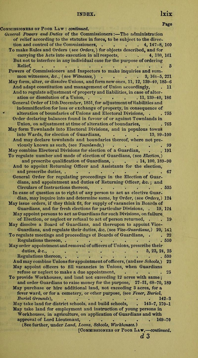 Page Commissioners of Poor Law : continued. General Powers and Duties of the Commissioners:—The administration of relief according to the statutes in force, to be subject to the direc- tion and control of the Commissioners, . . . .4, 147-8, 160 To make Rules and Orders (see Orders,) for objects described, and for carrying the Acts into execution in all respects, . . 4, 130, 161 But not to interfere in any individual case for the purpose of ordering Relief, 5 Powers of Commissioners and Inspectors to make inquiries and sum- mon witnesses, Ac., (see Witnesses,) .... 3, 164-5, 221 May form, alter, or dissolve Unions, and form new ones, 11, 12, 139-40, 185-6 And adapt constitution and management of Union accordingly, . 11 And to regulate adjustment of proj)erty and liabilities, in case of alter- ation or dissolution of a Union, . . . . . 11, 139-40, 186 General Order of 11th December, 1851, for adjustment of liabilities and indemnification for loss or exchange of property, in consequence of * alteration of boundaries of Unions and Electoral Divisions, . .755 Order declaring balances found in favour of or against Townlands in Union, on adjustment at time of alteration of boundaries, . .765 May form Townlands into Electoral Divisions, and in populous towns into Wards, for election of Guardians, . . . 13,99-100 And may declare townlands and boundaries thereof, where not pre- viously known as such, (see Townlands,) . . . . .99 May combine Electoral Divisions for election of a Guardian, . . 191 To regulate number and mode of election of Guardians, (see Election,) and prescribe qualification of Guardians, . . . 14, 100, 189-90 And to appoint Returning Officer and Assistants for the election, and prescribe duties, . . . 67 General Order for regulating proceedings in the Election of Guar- dians, and appointment and duties of Returning Officer, Ac.; and Circulars of Instructions thereon, ...... 535 In case of question as to right of any person to act as elective Guar- dian, may inquire into and determine same, by Order, (see Orders,) 124 May issue orders, if they think fit, for supply of vacancies in Boards of Guardians, and for fresh elections for particular Divisions, . 19, 124 May appoint persons to act as Guardians for such Divisions, on failure of Election, or neglect or refusal to act of person returned, . . 19 May dissolve a Board of Guardians, and thereupon to appoint Yice- Guardians, and regulate their duties, Ac. (see Vice-Guardians,) 20, 141 To regulate meetings and proceedings of Boards of Guardians, . . 22 Regulations thereon, ......... 530 May order appointment and removal of officers of Unions, prescribe their duties, Ac., . . . . . . . 5, 23, 24, 25 Regulations thereon, ......... 530 And may combine Unions for appointment of officers, (andsee Schools,) 23 May appoint officers to fill vacancies in Unions, when Guardians refuse or neglect to make a due appointment, . . . .25 To provide Workhouses, and land not exceeding 12 acres with same; and order Guardians to raise money for the purpose, 27-31, 68-70, 189 May purchase or hire additional land, not exceeding 3 acres, for a fever ward, or for a cemetery, or other purpose, (see Fever, Burial, Burial Grounds), ........ 142-3 May take land for district schools, and build schools, . 143-7, 170-1 May take land for employment and instruction of young persons in Workhouses, in agriculture, on application of Guardians and with approval of Lord Lieutenant, ...... 169-70 (See further, under Land, Loans, Schools, Workhouses.)
