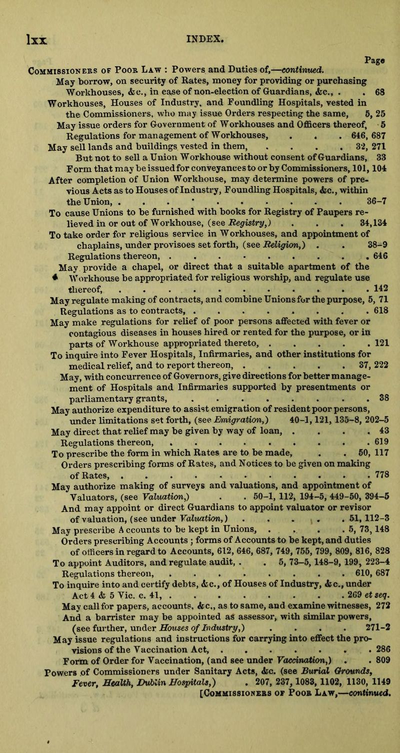 Pag® Commissioners of Poor Law : Powers and Duties of,—continued. May borrow, on security of Rates, money for providing or purchasing Workhouses, die., in case of non-election of Guardians, &c., . . 68 Workhouses, Houses of Industry, and Foundling Hospitals, vested in the Commissioners, who may issue Orders respecting the same, 5, 25 May issue orders for Government of Workhouses and Officers thereof, 5 Regulations for management of Workhouses, . . . 646,687 May sell lands and buildings vested in them, .... 32, 271 But not to sell a Union Workhouse without consent of Guardians, 33 Form that may be issuedfor conveyances toor by Commissioners, 101,104 After completion of Union Workhouse, may determine powers of pre- vious Acts as to Houses of Industry, Foundling Hospitals, die., within the Union, . 36-7 To cause Unions to be furnished with books for Registry of Paupers re- lieved in or out of Workhouse, (see Registry,) . . . 34,134 To take order for religious service in W orkhouses, and appointment of chaplains, under provisoes set forth, (see Religion,) . . 38-9 Regulations thereon, ......... 646 May provide a chapel, or direct that a suitable apartment of the * Workhouse be appropriated for religious worship, and regulate use thereof, ........... 142 May regulate making of contracts, and combine Unions for the purpose, 5, 71 Regulations as to contracts, . 618 May make regulations for relief of poor persons affected with fever or contagious diseases in houses hired or rented for the purpose, or in parts of Workhouse appropriated thereto, 121 To inquire into Fever Hospitals, Infirmaries, and other institutions for medical relief, and to report thereon, 37, 222 May, with concurrence of Governors, give directions for better manage- ment of Hospitals and Infirmaries supported by presentments or parliamentary grants, ........ 38 May authorize expenditure to assist emigration of resident poor persons, under limitations set forth, (see Emigration,) 40-1,121, 135-8, 202-5 May direct that relief may be given by way of loan, . . . .43 Regulations thereon, 619 To prescribe the form in which Rates are to be made, . . 50, 117 Orders prescribing forms of Rates, and Notices to be given on making of Rates, ........... 778 May authorize making of surveys and valuations, and appointment of Valuators, (see Valuation,) . . 50-1, 112, 194-5, 449-50, 394-5 And may appoint or direct Guardians to appoint valuator or revisor of valuation, (see under Valuation,) .... .51,112-3 May prescribe A ccounts to be kept in Unions, . . . .5, 73,148 Orders prescribing Accounts ; forms of Accounts to be kept, and duties of officers in regard to Accounts, 612, 646, 687, 749, 755, 799, 809, 816, 828 To appoint Auditors, and regulate audit, . . 5, 73-5, 148-9, 199, 223-4 Regulations thereon, ........ 610, 687 To inquire into and certify debts, die., of Houses of Industry, die., under Act 4 & 5 Vic. c. 41, 269 et seq. May call for papers, accounts, die,, as to same, and examine witnesses, 272 And a barrister may be appointed as assessor, with similar powers, (see further, under Howes of Industry,) .... 271-2 May issue regulations and instructions for carrying into effect the pro- visions of the Vaccination Act, ....... 286 Form of Order for Vaccination, (and see under Vaccination,) . . 809 Powers of Commissioners under Sanitary Acts, die. (see Burial Grounds, Fever, Health, Dublin Hospitals,) . 207, 237,1083, 1102, 1130, 1149