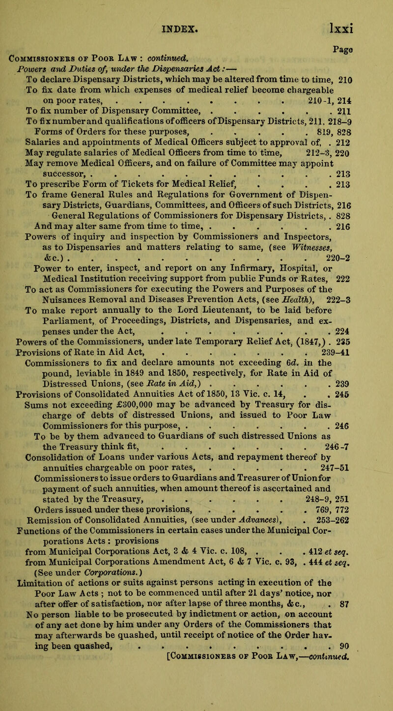 Page Commissioners of Poor Law : continued. Powers and Duties of, under the Dispensaries Act :• To declare Dispensary Districts, which may be altered from time to time, 210 To fix date from which expenses of medical relief become chargeable on poor rates, 210-1, 214 To fix number of Dispensary Committee, ...... 211 To fix number and qualifications of officers of Dispensary Districts, 211. 218-9 Forms of Orders for these purposes, ..... 819, 828 Salaries and appointments of Medical Officers subject to approval of, . 212 May regulate salaries of Medical Officers from time to time, 212-3, 220 May remove Medical Officers, and on failure of Committee may appoint successor, ........... 213 To prescribe Form of Tickets for Medical Belief, .... 213 To frame General Rules and Regulations for Government of Dispen- sary Districts, Guardians, Committees, and Officers of such Districts, 216 General Regulations of Commissioners for Dispensary Districts, . 828 And may alter same from time to time, 216 Powers of inquiry and inspection by Commissioners and Inspectors, as to Dispensaries and matters relating to same, (see Witnesses, &c.) 220-2 Power to enter, inspect, and report on any Infirmary, Hospital, or Medical Institution receiving support from public Funds or Rates, 222 To act as Commissioners for executing the Powers and Purposes of the Nuisances Removal and Diseases Prevention Acts, (see Health), 222-3 To make report annually to the Lord Lieutenant, to be laid before Parliament, of Proceedings, Districts, and Dispensaries, and ex- penses under the Act, ........ 224 Powers of the Commissioners, under late Temporary Relief Act, (1847,) . 235 Provisions of Rate in Aid Act, ....... 239-41 Commissioners to fix and declare amounts not exceeding 6d. in the pound, leviable in 1849 and 1850, respectively, for Rate in Aid of Distressed Unions, (see Bate in Aid,) ...... 239 Provisions of Consolidated Annuities Act of 1850, 13 Yic. c. 14, . . 245 Sums not exceeding £300,000 may be advanced by Treasury for dis- charge of debts of distressed Unions, and issued to Poor Law Commissioners for this purpose, ....... 246 To be by them advanced to Guardians of such distressed Unions as the Treasury think fit, 246 -7 Consolidation of Loans under various Acts, and repayment thereof by annuities chargeable on poor rates 247-51 Commissioners to issue orders to Guardians and Treasurer of Unionfor payment of such annuities, when amount thereof is ascertained and stated by the Treasury, 248-9, 251 Orders issued under these provisions, 769, 772 Remission of Consolidated Annuities, (see under Advances), . 253-262 Functions of the Commissioners in certain cases under the Municipal Cor- porations Acts: provisions from Municipal Corporations Act, 3 & 4 Vic. c. 108, . . . 412 et seq. from Municipal Corporations Amendment Act, 6 & 7 Vic. c. 93, . 444 et seq. (See under Corporations.) Limitation of actions or suits against persons acting in execution of the Poor Law Acts ; not to be commenced until after 21 days’ notice, nor after offer of satisfaction, nor after lapse of three months, «fcc., .87 No person liable to be prosecuted by indictment or action, on account of any act done by him under any Orders of the Commissioners that may afterwards be quashed, until receipt of notice of the Order hav- ing been quashed, 90
