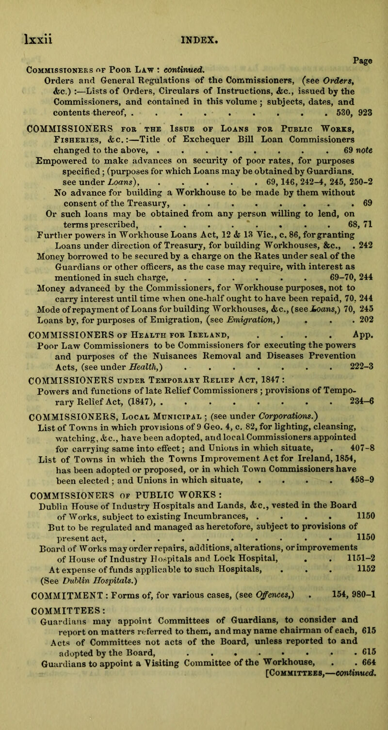 Pago Commissioners of Poor Law : continued. Orders and General Regulations of the Commissioners, (see Orders, &c.) :—Lists of Orders, Circulars of Instructions, &c., issued by the Commissioners, and contained in this volume; subjects, dates, and contents thereof, ......... 530, 923 COMMISSIONERS for the Issue of Loans for Public Works, Fisheries, &c. :—Title of Exchequer Bill Loan Commissioners changed to the above, ........ 69 note Empowered to make advances on security of poor rates, for purposes specified; (purposes for which Loans may be obtained by Guardians. see under Loans) 69,146, 242-4, 245, 250-2 No advance for building a Workhouse to be made by them without consent of the Treasury, 69 Or such loans may be obtained from any person willing to lend, on terms prescribed, . . . . * . . . . 68, 71 Further powers in Workhouse Loans Act, 12 & 13 Vic., c. 86, for granting Loans under direction of Treasury, for building Workhouses, &c., . 242 Money borrowed to be secured by a charge on the Rates under seal of the Guardians or other officers, as the case may require, with interest as mentioned in such charge, ...... 69-70, 244 Money advanced by the Commissioners, for Workhouse purposes, not to carry interest until time when one-half ought to have been repaid, 70, 244 Mode of repayment of Loans for building Workhouses, &c., (see Loans,) 70, 245 Loans by, for purposes of Emigration, (see Emigration,) . . .202 COMMISSIONERS of Health for Ireland, .... App. Poor Law Commissioners to be Commissioners for executing the powers and purposes of the Nuisances Removal and Diseases Prevention Acts, (see under Health,) ....... 222-3 COMMISSIONERS under Temporary Relief Act, 1847 : Powers and functions of late Relief Commissioners ; provisions of Tempo- rary Relief Act, (1847), ........ 234—6 COMMISSIONERS, Local Municipal ; (see under Corporations.) List of Towns in which provisions of 9 Geo. 4, c. 82, for lighting, cleansing, watching, die., have been adopted, and local Commissioners appointed for carrying same into effect; and Unions in which situate, . 407-8 List of Towns in which the Towns Improvement Act for Ireland, 1854, has been adopted or proposed, or in which Town Commissioners have been elected ; and Unions in which situate, .... 458-9 COMMISSIONERS of PUBLIC WORKS : Dublin House of Industry Hospitals and Lands, <fcc., vested in the Board of Works, subject to existing Incumbrances, .... 1150 But to be regulated and managed as heretofore, subject to provisions of present act, ......... 1150 Board of Works may order repairs, additions, alterations, or improvements of House of Industry Hospitals and Lock Hospital, . . 1151—2 At expense of funds applicable to such Hospitals, . . . 1152 (See Dublin Hospitals.) COMMITMENT : Forms of, for various cases, (see Offences,) . 154, 980-1 COMMITTEES: Guardians may appoint Committees of Guardians, to consider and report on matters referred to them, and may name chairman of each, 615 Acts of Committees not acts of the Board, unless reported to and adopted by the Board, 615 Guardians to appoint a Visiting Committee of the Workhouse, . .664 [Committees,—continued.
