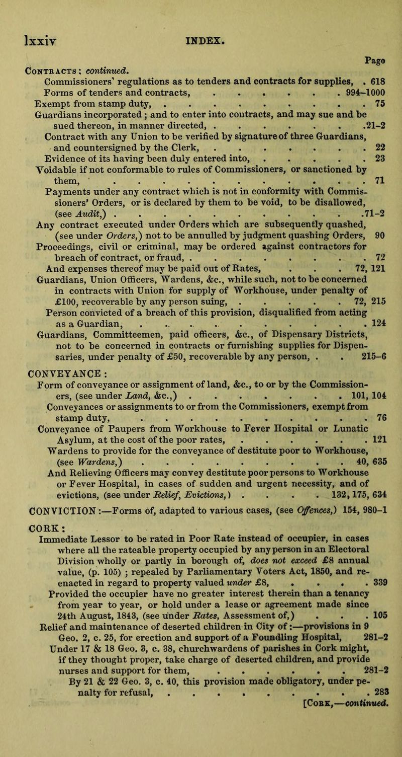 Page Contracts : continued. Commissioners’ regulations as to tenders and contracts for supplies, . 618 Forms of tenders and contracts, 994-1000 Exempt from stamp duty, . . . . . . . . .75 Guardians incorporated ; and to enter into contracts, and may sue and be sued thereon, in manner directed, ...... .21-2 Contract with any Union to be verified by signature of three Guardians, and countersigned by the Clerk, . . . . . .22 Evidence of its having been duly entered into, . . . . .23 Voidable if not conformable to rules of Commissioners, or sanctioned by them, ........... 71 Payments under any contract which is not in conformity with Commis- sioners’ Orders, or is declared by them to be void, to be disallowed, (see Audit,) .......... .71-2 Any contract executed under Orders which are subsequently quashed, (see under Orders,) not to be annulled by judgment quashing Orders, 90 Proceedings, civil or criminal, may be ordered against contractors for breach of contract, or fraud, ........ 72 And expenses thereof may be paid out of Rates, . . .72, 121 Guardians, Union Officers, Wardens, &c., while such, not to be concerned in contracts with Union for supply of Workhouse, under penalty of £100, recoverable by any person suing 72, 215 Person convicted of a breach of this provision, disqualified from acting as a Guardian, ........... 124 Guardians, Committeemen, paid officers, &c., of Dispensary Districts, not to be concerned in contracts or furnishing supplies for Dispen- saries, under penalty of £50, recoverable by any person, . . 215-6 CONVEYANCE: Form of conveyance or assignment of land, &c., to or by the Commission- ers, (see under Land, &c.,) ....... 101, 104 Conveyances or assignments to or from the Commissioners, exempt from stamp duty, 76 Conveyance of Paupers from Workhouse to Fever Hospital or Lunatic Asylum, at the cost of the poor rates, ...... 121 Wardens to provide for the conveyance of destitute poor to Workhouse, (see Wardens,) ......... 40, 635 And Relieving Officers may convey destitute poor persons to Workhouse or Fever Hospital, in cases of sudden and urgent necessity, and of evictions, (see under Relief, Evictions,) .... 132,175, 634 CONVICTION :—Forms of, adapted to various cases, (see Offences,) 154, 980-1 CORK: Immediate Lessor to be rated in Poor Rate instead of occupier, in cases where all the rateable property occupied by any person in an Electoral Division wholly or partly in borough of, does not exceed £8 annual value, (p. 105) ; repealed by Parliamentary Voters Act, 1850, and re- enacted in regard to property valued under £8, .... 339 Provided the occupier have no greater interest therein than a tenancy from year to year, or hold under a lease or agreement made since 24th August, 1843, (see under Bates, Assessment of,) . . . 105 Relief and maintenance of deserted children in City of:—provisions in 9 Geo. 2, c. 25, for erection and support of a Foundling Hospital, 281-2 Under 17 & 18 Geo. 3, c. 38, churchwardens of parishes in Cork might, if they thought proper, take charge of deserted children, and provide nurses and support for them, 281-2 By 21 & 22 Geo. 3, c. 40, this provision made obligatory, under pe- nalty for refusal, 283 [Cork,—continued.