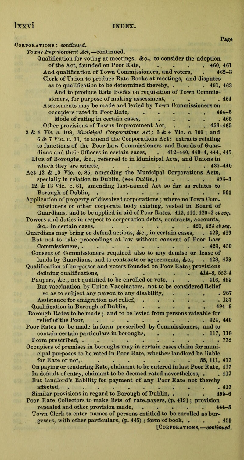 Page Corporations : continued. Towns Improvement Act,— continued. Qualification for voting at meetings, <fec., to consider the adoption of the Act, founded on Poor Rate, . . . . 460, 461 And qualification of Town Commissioners, and voters, . 462-3 Clerk of Union to produce Rate Books at meetings, and disputes as to qualification to be determined thereby, . . . 461, 463 And to produce Rate Books on requisition of Town Commis- sioners, for purpose of making assessment, .... 464 Assessments may be made and levied by Town Commissioners on occupiers rated in Poor Rate, ..... 464-5 Mode of rating in certain cases, ..... 465 Other provisions of Towns Improvement Act, . . . 456-465 3 & 4 Ftc. c. 108, Municipal Corporations Act; 3 & 4 Vic. c. 109 ; and 6 & 7 Vic. c. 93, to amend the Corporations Act: extracts relating to functions of the Poor Law Commissioners and Boards of Guar- dians and their Officers in certain cases, . 412-440, 440-4, 444, 445 Lists of Boroughs, &c., referred to in Municipal Acts, and Unions in which they are situate, ....... 437-440 Act 12 & 13 Vic. c. 85, amending the Municipal Corporations Acts, specially in relation to Dublin, (see Dublin.) . . . 493-9 12 & 13 Vic. c. 81, amending last-named Act so far as relates to Borough of Dublin, ......... 500 Application of property of dissolved corporations; where no Town Com- missioners or other corporate body existing, vested in Board of Guardians, and to be applied in aid of Poor Rates, 413,414, 420-2 et seq. Powers and duties in respect to corporation debts, contracts, accounts, <fcc., in certain cases, ...... 421, 423 et seq. Guardians may bring or defend actions, &c., in certain cases, . 423, 429 But not to take proceedings at law without consent of Poor Law Commissioners, ......... 423, 430 Consent of Commissioners required also to any demise or lease of lands by Guardians, and to contracts or agreements, &c., . 428, 429 Qualification of burgesses and voters founded on Poor Rate; provisions defining qualifications, ...... 414-8, 553-4 Paupers, &c., not qualified to be enrolled or vote, . . . 416,495 But vaccination by Union Vaccinators, not to be considered Relief so as to subject any person to any disability, . . . .287 Assistance for emigration not relief, ...... 137 Qualification in Borough of Dublin, ..... 494-9 Borough Rates to be made; and to be levied from persons rateable for relief of the Poor, 424, 440 Poor Rates to be made in form prescribed by Commissioners, and to contain certain particulars in boroughs, .... 117, 118 Form prescribed, .......... 778 Occupiers of premises in boroughs may in certain cases claim for muni- cipal purposes to be rated in Poor Rate, whether landlord be liable for Rate or not,. ....... 55,111, 417 On paying or tendering Rate, claimant to be entered in last Poor Rate, 417 In default of entry, claimant to be deemed rated nevertheless, . . 417 But landlord’s liability for payment of any Poor Rate not thereby affected, 417 Similar provisions in regard to Borough of Dublin, . . . 495-6 Poor Rate Collectors to make lists of rate-payers, (p. 419); provision repealed and other provision made, ..... 444-5 Town Clerk to enter names of persons entitled to be enrolled as bur- gesses, with other particulars, (p. 445) : form of book, . . . 455 [Corporations,—continued.