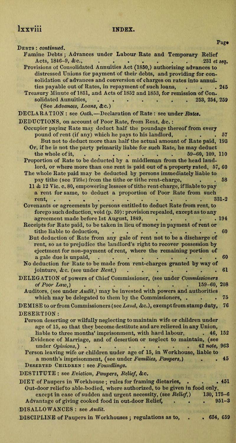 Pag# Debts : continued. Famine Debts ; Advances under Labour Rate and Temporary Relief Acts, 1846-9, &c 231 et seq. Provisions ot Consolidated Annuities Act (1850,) authorizing advances to distressed Unions for payment of their debts, and providing for con- solidation of advances and conversion of charges on rates into annui- ties payable out of Rates, in repayment of such loans, . . . 245 Treasury Minute of 1851, and Acts of 1852 and 1853, for remission of Con- solidated Annuities, ....... 253, 254, 259 (See Advances, Loans, &c.) DECLARATION: see Oath.—Declaration of Rate : see under Rates. DEDUCTIONS, on account of Poor Rate, from Rent, &c.: Occupier paying Rate may deduct half the poundage thereof from every pound of rent (if any) which he pays to his landlord, . . .57 But not to deduct more than half the actual amount of Rate paid, 193 Or, if he is not the party primarily liable for such Rate, he may deduct the whole of it, 59-60, 109, 110 Proportion of Rate to be deducted by a middleman from the head land- lord, or where more than one rent is paid out of a property rated, 57, 60 The whole Rate paid may be deducted by persons immediately liable to pay tithe (see Tithe) from the tithe or tithe rent-charge, . . 58 11 & 12 Yic. c. 80, empowering lessees of tithe rent-charge, if liable to pay a rent for same, to deduct a proportion of Poor Rate from such rent, ..*... 331-2 Covenants or agreements by persons entitled to deduct Rate from rent, to forego such deduction, void (p. 59): provision repealed, except as to any agreement made before 1st August, 1849, ..... 194 Receipts for Rate paid, to be taken in lieu of money in payment of rent or tithe liable to deduction, ........ 60 But deduction of Rate from any gale of rent not to be a discharge of rent, so as to prejudice the landlord's right to recover possession by ejectment for non-payment of rent, where the remaining portion of a gale due is unpaid, ......... 60 No deduction for Rate to be made from rent-charges granted by way of jointure, &c. (see under Rent,) ....... 61 DELEGATION of powers of Chief Commissioner, (see under Commissioners of Poor Law,) ........ 159-60, 208 Auditors, (see under Audit,) may be invested with powers and authorities which may be delegated to them by the Commissioners, . . .75 DEMISE to or from Commissioners (see Land, &c.), exempt from stamp duty, 76 DESERTION : Person deserting or wilfully neglecting to maintain wife or children under age of 15, so that they become destitute and are relieved in any Union, liable to three months’ imprisonment, with hard labour, . 46, 152 Evidence of Marriage, and of desertion or neglect to maintain, (see under Opinions,) ........ 42 note, 963 Person leaving wife or children uuder age of 15, in Workhouse, liable to a month’s imprisonment, (see under Families, Paupers,) . . 45 Deserted Children : see Foundlings. DESTITUTE : see Eviction, Paupers, Relief, &c. DIET of Paupers in Workhouse; rules for framing dietaries, . . .451 Out-door relief to able-bodied, where authorized, to be given in food only, except in case of sudden and urgent necessity, (see Relief,) 130, 175-6 Advantage of giving cooked food in out-door Relief, . . . 951-3 DISALLOWANCES: see Audit. DISCIPLINE of Paupers in Workhouses ; regulations as to, . . 654, 659