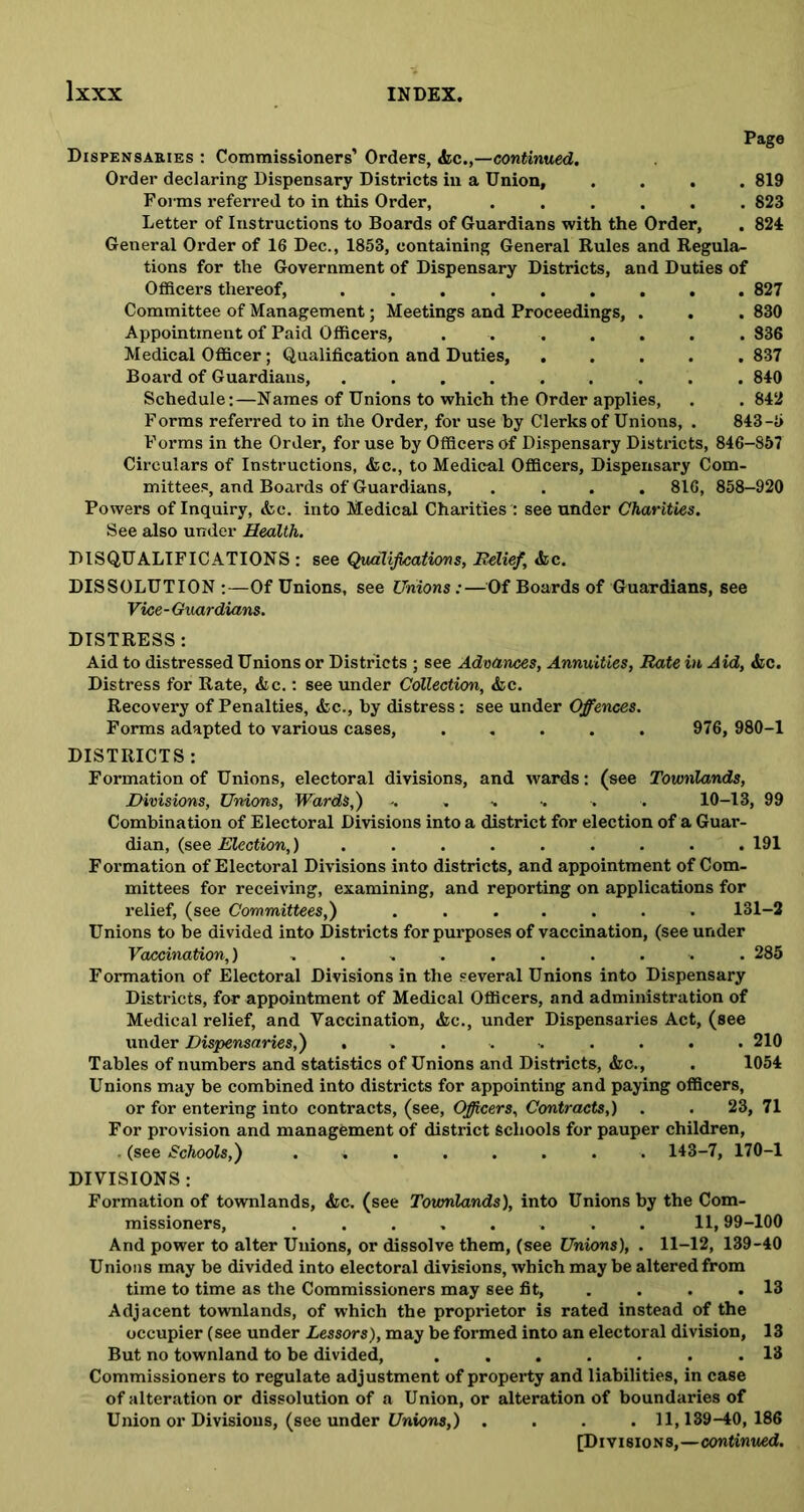 Dispensaries : Commissioners’ Orders, &,ccontinued. Order declaring Dispensary Districts in a Union, .... 819 Forms referred to in this Order, ...... 823 Letter of Instructions to Boards of Guardians with the Order, . 824 General Order of 16 Dec., 1853, containing General Rules and Regula- tions for the Government of Dispensary Districts, and Duties of Officers thereof, 827 Committee of Management; Meetings and Proceedings, . . . 830 Appointment of Paid Officers, ....... 836 Medical Officer; Qualification and Duties, ..... 837 Board of Guardians, ......... 840 Schedule:—Names of Unions to which the Order applies, . .842 Forms referred to in the Order, for use by Clerks of Unions, . 843-5 Forms in the Order, for use by Officers of Dispensary Districts, 846-857 Circulars of Instructions, &c., to Medical Officers, Dispensary Com- mittees, and Boards of Guardians, .... 816, 858-920 Powers of Inquiry, &c. into Medical Charities : see under Charities. See also under Health. DISQUALIFICATIONS : see Qualifications, Relief, «fcc. DISSOLUTION :—Of Unions, see Unions:—Of Boards of Guardians, see Vice-Guardians. DISTRESS: Aid to distressed Unions or Districts ; see Advances, Annuities, Rate in Aid, &c. Distress for Rate, &c.: see under Collection, &c. Recovery of Penalties, &c., by distress: see under Offences. Forms adapted to various cases, ..... 976, 980-1 DISTRICTS: Formation of Unions, electoral divisions, and wards: (see Townlands, Divisions, Unions, Wards,) -. . . •. . . 10-13, 99 Combination of Electoral Divisions into a district for election of a Guar- dian, (see Election,)......... 191 Formation of Electoral Divisions into districts, and appointment of Com- mittees for receiving, examining, and reporting on applications for relief, (see Committees,) ....... 131-2 Unions to be divided into Districts for purposes of vaccination, (see under Vaccination,) .......... 285 Formation of Electoral Divisions in the several Unions into Dispensary Districts, for appointment of Medical Officers, and administration of Medical relief, and Vaccination, &c., under Dispensaries Act, (see under Dispensaries,) ......... 210 Tables of numbers and statistics of Unions and Districts, &c., . 1054 Unions may be combined into districts for appointing and paying officers, or for entering into contracts, (see, Officers, Contracts,) . . 23, 71 For provision and management of district Schools for pauper children, - (see Schools,) . 143-7, 170-1 DIVISIONS: Formation of townlands, &c. (see Townlands), into Unions by the Com- missioners, ........ 11,99-100 And power to alter Unions, or dissolve them, (see Unions), . 11-12, 139-40 Unions may be divided into electoral divisions, which may be altered from time to time as the Commissioners may see fit, . . .13 Adjacent townlands, of which the proprietor is rated instead of the occupier (see under Lessors), may be formed into an electoral division, 13 But no townland to be divided, ....... 13 Commissioners to regulate adjustment of property and liabilities, in case of alteration or dissolution of a Union, or alteration of boundaries of Union or Divisions, (see under Unions,) .... 11,139-40,186 [Divisions,—continued.