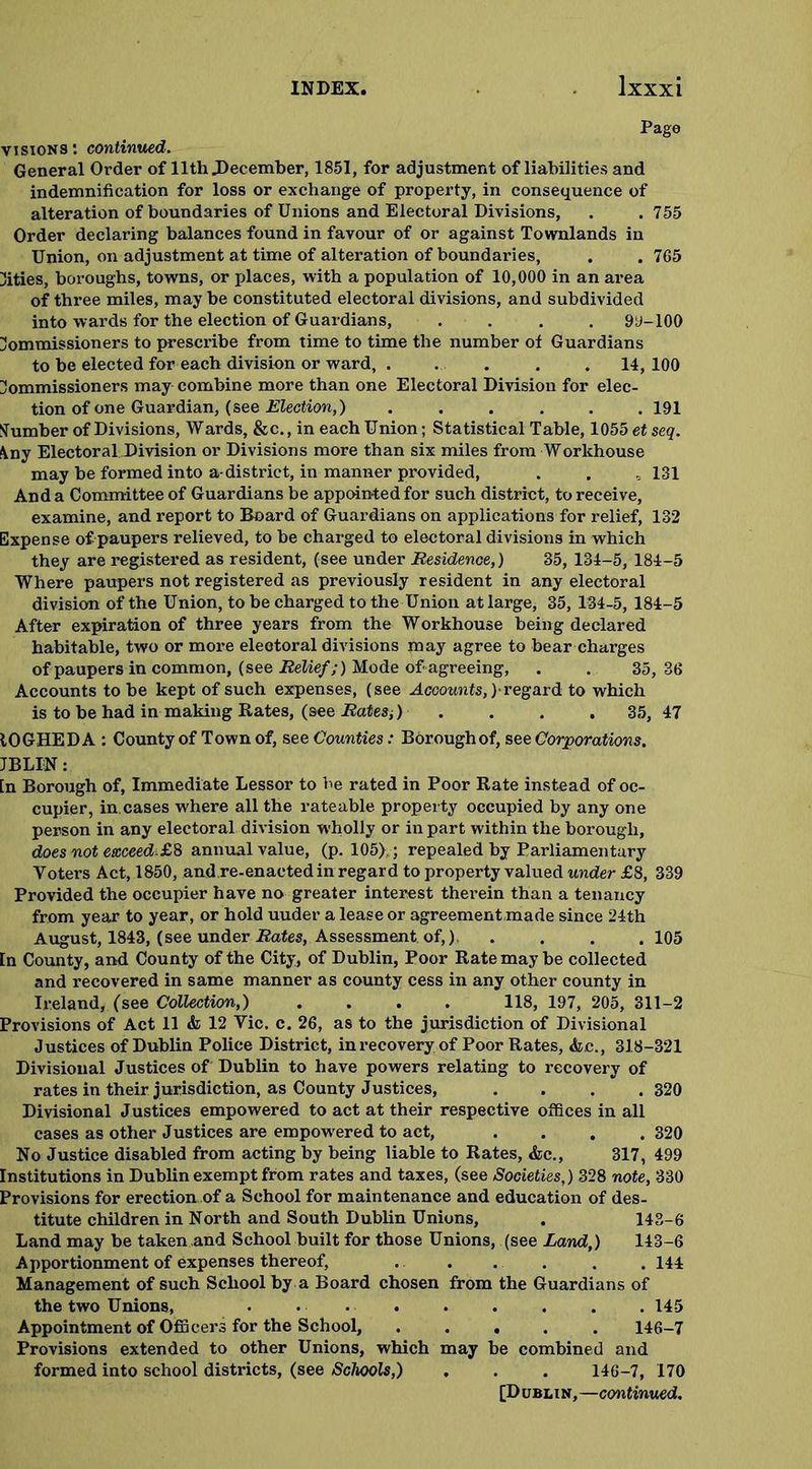 Page visions: continued. General Order of 11th .December, 1851, for adjustment of liabilities and indemnification for loss or exchange of property, in consequence of alteration of boundaries of Unions and Electoral Divisions, . . 755 Order declaring balances found in favour of or against Tovralands in Union, on adjustment at time of alteration of boundaries, . . 765 cities, boroughs, towns, or places, with a population of 10,000 in an area of three miles, may be constituted electoral divisions, and subdivided into wards for the election of Guardians, .... 99-100 Commissioners to prescribe from time to time the number of Guardians to be elected for each division or ward, . . . . . 14,100 Commissioners may combine more than one Electoral Division for elec- tion of one Guardian, (see Election,) ...... 191 Number of Divisions, Wards, &c., in each Union; Statistical Table, 1055 et seq. \ny Electoral Division or Divisions more than six miles from Workhouse may be formed into a-district, in manner provided, . . „ 131 And a Committee of Guardians be appointed for such district, to receive, examine, and report to Board of Guardians on applications for relief, 132 Expense of paupers relieved, to be charged to electoral divisions in which they are registered as resident, (see under Residence,) 35, 134-5, 184-5 Where paupers not registered as previously resident in any electoral division of the Union, to be charged to the Union at large, 35, 134-5, 184-5 After expiration of three years from the Workhouse being declared habitable, two or more electoral divisions may agree to bear charges of paupers in common, (see Relief;) Mode of-agreeing, . . 35,36 Accounts to be kept of such expenses, (see Accounts,)-regard to which is to be had in making Rates, (9ee .Rates;) .... 35, 47 tOGHEDA : County of Town of, see Counties: Borough of, see Corporations. JBLIN: [n Borough of, Immediate Lessor to be rated in Poor Rate instead of oc- cupier, in cases where all the rateable property occupied by any one person in any electoral division wholly or in part within the borough, does not exceeds8 annual value, (p. 105),; repealed by Parliamentary Voters Act, 1850, and re-enacted in regard to property valued under £8, 339 Provided the occupier have no greater interest therein than a tenancy from year to year, or hold uuder a lease or agreement made since 24th August, 1843, (see under Rates, Assessment of,), .... 105 In County, and County of the City, of Dublin, Poor Rate may be collected and recovered in same manner as county cess in any other county in Ireland, (see Collection,) .... 118, 197, 205, 311-2 Provisions of Act 11 & 12 Yic. c. 26, as to the jurisdiction of Divisional Justices of Dublin Police District, in recovery of Poor Rates, <fcc., 318-321 Divisional Justices of Dublin to have powers relating to recovery of rates in their jurisdiction, as County Justices, .... 320 Divisional Justices empowered to act at their respective offices in all cases as other Justices are empowered to act, .... 320 No Justice disabled from acting by being liable to Rates, &c., 317, 499 Institutions in Dublin exempt from rates and taxes, (see Societies,) 328 note, 330 Provisions for erection of a School for maintenance and education of des- titute children in North and South Dublin Unions, . 143-6 Land may be taken and School built for those Unions, (see Land,) 143-6 Apportionment of expenses thereof, . . . . . . 144 Management of such School by a Board chosen from the Guardians of the two Unions, • 145 Appointment of Officers for the School, ..... 146-7 Provisions extended to other Unions, which may be combined and formed into school districts, (see Schools,) . . . 146-7, 170