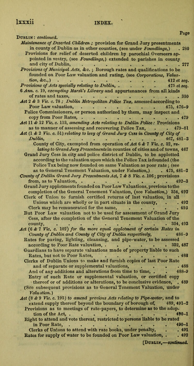 Page Dublin: continued. Maintenance of Deserted Children ; provision for Grand Jury presentments in county of Dublin as in other counties, (see under Foundlings,) . 2S0 Provisions for relief of deserted children by parochial Overseers ap- pointed in vestry, (see Foundlings,) extended to parishes in county and city of Dublin, ......... 277 Provisions of Municipal Acts, &c. ; Borough rates and qualifications to be founded on Poor Law valuation and rating, (see Corporations, Valua- tion, &c.,) 412 et seq. Provisions of Acts specially relating to Dublin, .... 47 bet seq. 6 Ann. c. 19, exempting Marsh’s Library and appurtenances from all kinds of rates and taxes, ......... 330 Act 2 <k 3 Vic. c. 78 ; Dublin Metropolitan Police Tax, assessed according to Poor Law valuation, ....... 475, 476-9 Police Commissioners, or person authorized by them, may inspect and copy from Poor Rates, ......... 479 Act 11 & 12 Vic. c. 113, amending Acts relating to Dublin Police: Provisions as to manner of assessing and recovering Police Tax, . . 479-81 Act (1 <£* 2 Vic. c. 51) relating to levy of Grand Jury Cess in County of City of Dublin, . 467, 481-3 County of City, exempted from operation of Act 6 <k 7 Vic. c. 32, re- lating to Grand Jury Presentments in counties of cities and of towns, 467 Grand Jury Cess in city and police district of Dublin, to be applotted according to the valuation upon which the Police Tax isfounded (the Police Tax being now founded on same Valuation as poor rate; (see as to General Tenement Valuation, under Valuation,) . 475, 481-2 County of Dublin Grand Jury Presentments Act, 7 <k 8 Vic. c. 106; provisions from, as to Valuation, ........ 492-3 Grand Jury applotments founded on Poor Law Valuations, previous to the completion of the General Tenement Valuation, (see Valuation,) 354, 492 Clerk of Union to furnish certified returns of last valuation, in all Unions which are wholly or in part situate in the county, . . 492 Clerk may be remunerated for the same, ..... 493 But Poor Law valuation not to be used for assessment of Grand Jury Cess, after the completion of the General Tenement Valuation of the county, .......... 354,493 Act (6 7 Vic. c. 102) for the more equal applotment of certain Rates in County of Dublin and County of City of Dublin respectively, . 486-9 Rates for paving, lighting, cleansing, and pipe-water, to be assessed according to Poor Rate valuation, ...... 352, 487 Guardians to have separate valuations made of property liable to such Rates, but not to Poor Rates, ....... 488 Clerks of Dublin Unions to make and furnish copies of last Poor Rate and of separate or supplemental valuations, .... 488 And of any additions and alterations from time to time, . . 488-9 Entry of such Rate or supplemental valuation, or certified copy thereof or of additions or alterations, to be conclusive evidence, . 489 (See subsequent provisions as to General Tenement Valuation, under Valuation.) Act (8 <fe 9 Vic. c. 193) to amend previous Acts relating to Pipe-water, and to extend supply thereof beyond the boundary of borough of, 489, 491-2 Provisions as to meetings of rate-payers, to determine as to the adop- tion of the Act, ......... 490-1 Right to attend and vote thereat, restricted to persons liable to be rated in Poor Rate, ......... 490-1 Clerks of Unions to attend with rate books, under penalty, . . 491 j Rates for supply of water to be founded on Poor Law valuation, . . 492