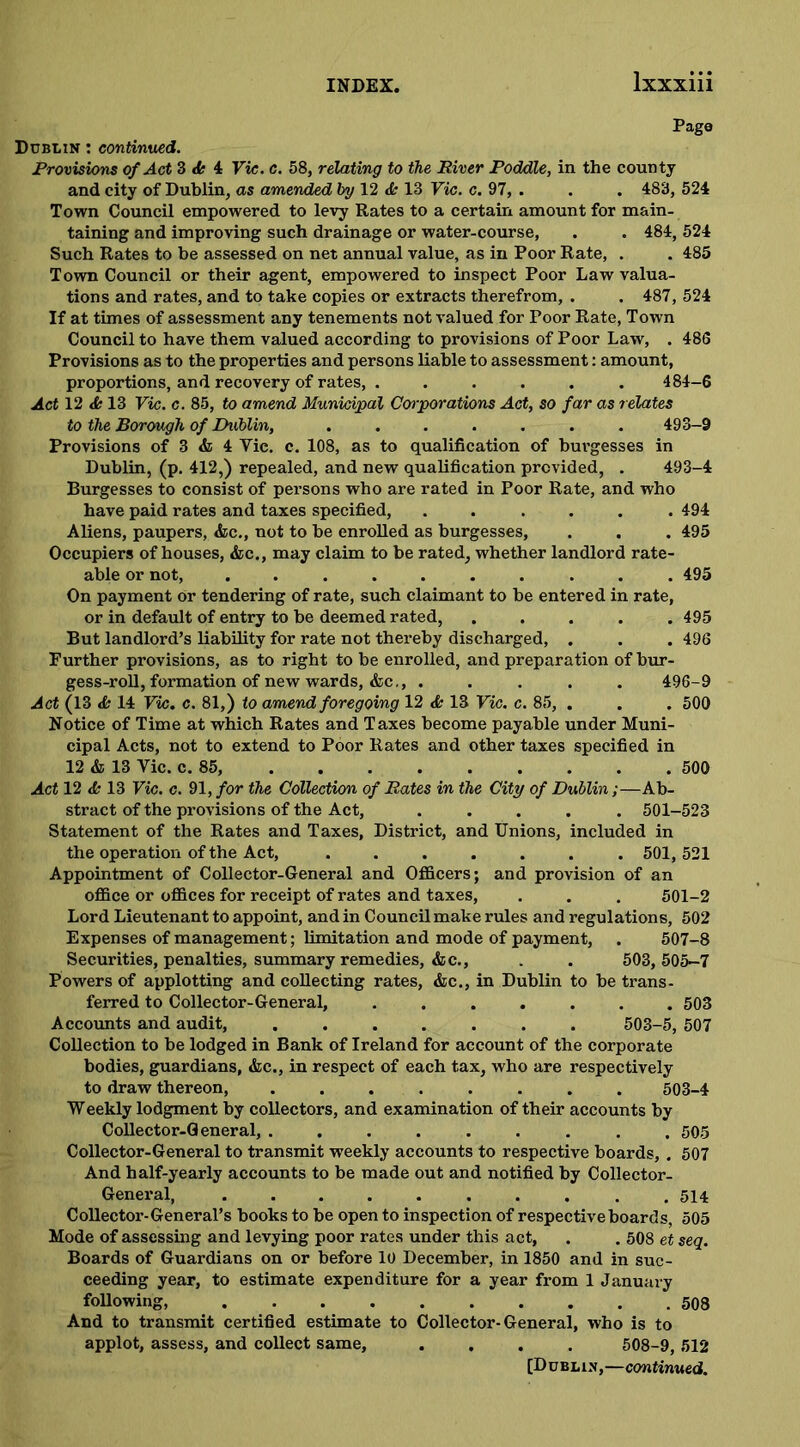Page Dublin : continued. Provisions of Act 3 <fe 4 Vic. c. 58, relating to the River Poddle, in the county and city of Dublin, as amended by 12 13 Vic. c. 97, . . . 483, 524 Town Council empowered to levy Rates to a certain amount for main- taining and improving such drainage or water-course, . . 484, 524 Such Rates to be assessed on net annual value, as in Poor Rate, . . 485 Town Council or their agent, empowered to inspect Poor Law valua- tions and rates, and to take copies or extracts therefrom, . . 487, 524 If at times of assessment any tenements not valued for Poor Rate, Town Council to have them valued according to provisions of Poor Law, . 486 Provisions as to the properties and persons liable to assessment: amount, proportions, and recovery of rates, ...... 484-6 Act 12 & 13 Vic. c. 85, to amend Municipal Corporations Act, so far as relates to the Borough of Dublin, ....... 493-9 Provisions of 3 & 4 Vic. c. 108, as to qualification of buvgesses in Dublin, (p. 412,) repealed, and new qualification provided, . 493-4 Burgesses to consist of persons who are rated in Poor Rate, and who have paid rates and taxes specified, ...... 494 Aliens, paupers, &c., not to be enrolled as burgesses, . . . 495 Occupiers of houses, &c., may claim to be rated, whether landlord rate- able or not, .......... 495 On payment or tendering of rate, such claimant to be entered in rate, or in default of entry to be deemed rated, . . . . .495 But landlord’s liability for rate not thereby discharged, . . . 496 Further provisions, as to right to be enrolled, and preparation of bur- gess-roll, formation of new wards, &c., ..... 496-9 Act (13 <fe 14 Vic. c. 81,) to amend foregoing 12 & 13 Vic. c. 85, . . . 500 Notice of Time at which Rates and Taxes become payable under Muni- cipal Acts, not to extend to Poor Rates and other taxes specified in 12 & 13 Vic. c. 85, 500 Act 12 <fc 13 Vic. c. 91, for the Collection of Rates in the City of Dublin;—Ab- stract of the provisions of the Act, ..... 501-523 Statement of the Rates and Taxes, District, and Unions, included in the operation of the Act, ....... 501, 521 Appointment of Collector-General and Officers; and provision of an office or offices for receipt of rates and taxes, . . . 501-2 Lord Lieutenant to appoint, and in Council make rules and regulations, 502 Expenses of management; limitation and mode of payment, . 507-8 Securities, penalties, summary remedies, &c., . . 503,505-7 Powers of applotting and collecting rates, &c., in Dublin to be trans- ferred to Collector-General, ....... 503 Accounts and audit, 503-5, 507 Collection to be lodged in Bank of Ireland for account of the corporate bodies, guardians, &c., in respect of each tax, who are respectively to draw thereon, ........ 503-4 Weekly lodgment by collectors, and examination of their accounts by Collector-General, ......... 505 Collector-General to transmit weekly accounts to respective boards, . 507 And half-yearly accounts to be made out and notified by Collector- General, .......... 514 Collector-General’s books to be open to inspection of respective boards, 505 Mode of assessing and levying poor rates under this act, . . 508 et seq. Boards of Guardians on or before 10 December, in 1850 and in suc- ceeding year, to estimate expenditure for a year from 1 January following, 508 And to transmit certified estimate to Collector-General, who is to applot, assess, and collect same, .... 508-9, 512