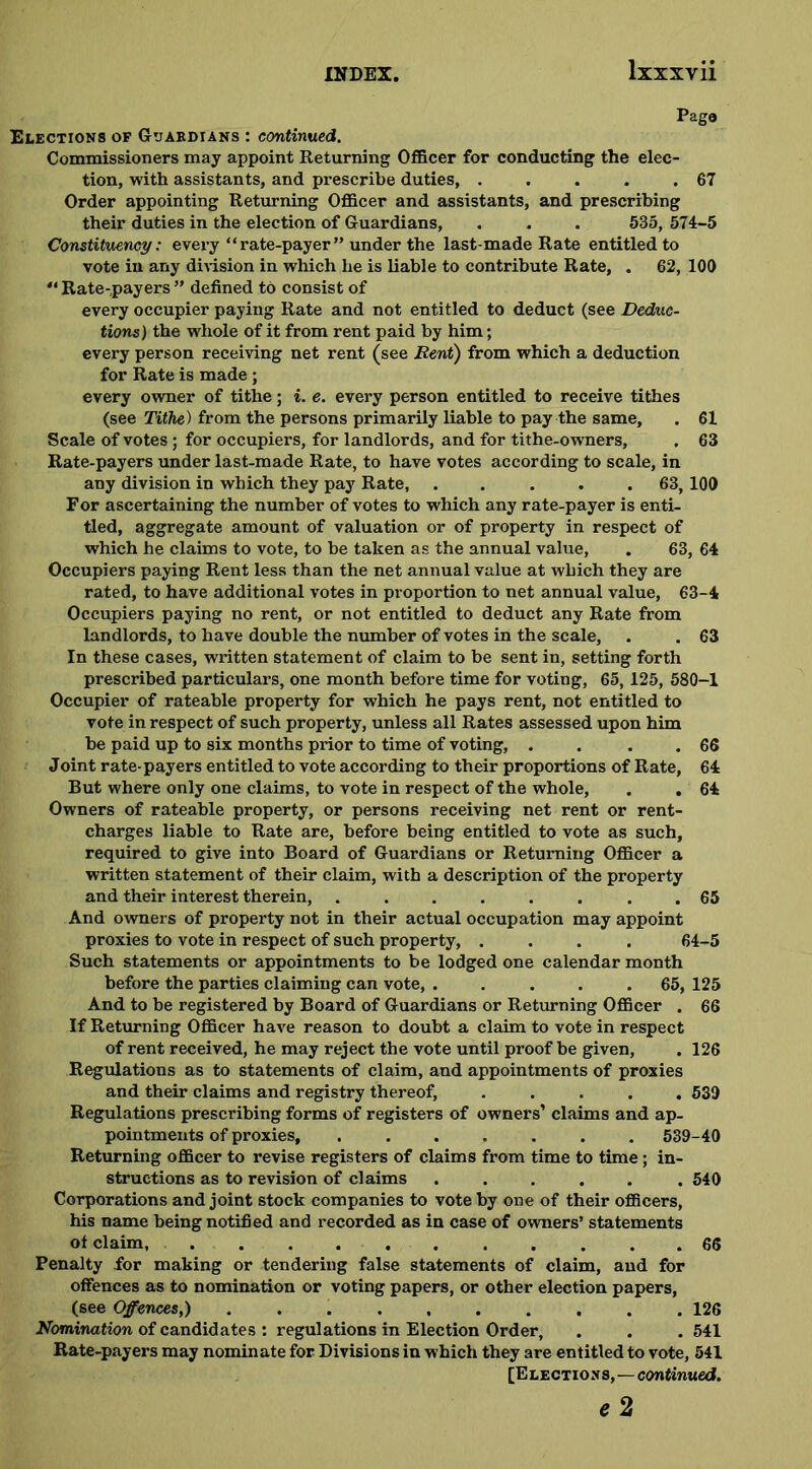 Page Elections of Guardians : continued. Commissioners may appoint Returning Officer for conducting the elec- tion, with assistants, and prescribe duties, . . . . .67 Order appointing Returning Officer and assistants, and prescribing their duties in the election of Guardians, . . . 535, 574-5 Constituency: every “rate-payer” under the last-made Rate entitled to vote in any division in which he is liable to contribute Rate, . 62, 100 “ Rate-payers ” defined to consist of every occupier paying Rate and not entitled to deduct (see Deduc- tions) the whole of it from rent paid by him; every person receiving net rent (see Rent) from which a deduction for Rate is made ; every owner of tithe; i. e. every person entitled to receive tithes (see Tithe) from the persons primarily liable to pay the same, . 61 Scale of votes; for occupiers, for landlords, and for tithe-owners, . 63 Rate-payers under last-made Rate, to have votes according to scale, in any division in which they pay Rate, ..... 63, 100 For ascertaining the number of votes to which any rate-payer is enti- tled, aggregate amount of valuation or of property in respect of which he claims to vote, to be taken as the annual value, . 63, 64 Occupiers paying Rent less than the net annual value at which they are rated, to have additional votes in proportion to net annual value, 63-4 Occupiers paying no rent, or not entitled to deduct any Rate from landlords, to have double the number of votes in the scale, . . 63 In these cases, written statement of claim to be sent in, setting forth prescribed particulars, one month before time for voting, 65, 125, 580-1 Occupier of rateable property for which he pays rent, not entitled to vote in respect of such property, unless all Rates assessed upon him be paid up to six months prior to time of voting, . . . 66 Joint rate-payers entitled to vote according to their proportions of Rate, 64 But where only one claims, to vote in respect of the whole, . . 64 Owners of rateable property, or persons receiving net rent or rent- charges liable to Rate are, before being entitled to vote as such, required to give into Board of Guardians or Returning Officer a written statement of their claim, with a description of the property and their interest therein, . 65 And owners of property not in their actual occupation may appoint proxies to vote in respect of such property, .... 64-5 Such statements or appointments to be lodged one calendar month before the parties claiming can vote 65, 125 And to be registered by Board of Guardians or Returning Officer . 66 If Returning Officer have reason to doubt a claim to vote in respect of rent received, he may reject the vote until proof be given, . 126 Regulations as to statements of claim, and appointments of proxies and their claims and registry thereof, ..... 539 Regulations prescribing forms of registers of owners’ claims and ap- pointments of proxies 539-40 Returning officer to revise registers of claims from time to time; in- structions as to revision of claims ...... 540 Corporations and joint stock companies to vote by one of their officers, his name being notified and recorded as in case of owners’ statements ot claim, ........... 66 Penalty for making or tendering false statements of claim, and for offences as to nomination or voting papers, or other election papers, (see Offences,) .......... 126 Nomination of candidates : regulations in Election Order, . . . 541 Rate-payers may nominate for Divisions in which they are entitled to vote, 541 [Elections,—continued. e2