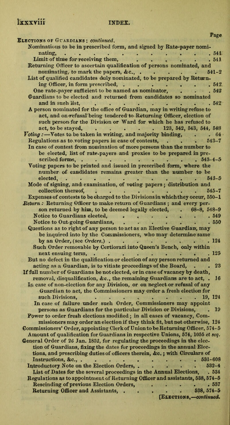 Page Elections of Guardians : continued. Nominations to. be in prescribed form, and signed by Rate-payer nomi- nating, ........ .... 541 Limit of time for receiving them, ...... 541. Returning Officer to ascertain qualification of persons nominated, and nominating, to mark the papers, &c., . . . . . 541-2 List of qualified candidates duly nominated, to be prepared by Return- ing Officer, in form prescribed, ....... 542. One rate-payer sufficient to be named as nominator, . . . 542 Guardians to be elected and returned from candidates so nominated and in such list, 542 A person nominated for the office of Guardian, may in writing refuse to act, and on refusal being tendered to Returning Officer, election of such person for the Division or Ward for which he has refused to act, to be stayed, ..... 123, 542, 543, 544, 548 Voting:—Votes to be taken in writing, and majority binding, . .64 Regulations as to .voting papers iu case of contests, . . . 543-7 In case of contest from nomination of more persons than the number to be elected, list of rate-payers and proxies to be prepared in pre- scribed forms, ......... 543-4-5 Voting papers to be printed and issued in prescribed form, where the number of candidates remains greater than the number to be elected, 543-5 Mode of signing, and examination, of voting papers; distribution and collection thereof, ........ 545-7 Expenses of contests to be charged to the Divisions in which they occur, 550-1 Return : Returning Officer to make return of Guardians ; and every per- son returned by him, to be deemed legally elected, . 08-8, 548-9 Notice to Guardians elected, ....... 549 Notice to Out-going Guardians, ....... 550 Questions as to right of any person to act as an Elective Guardian, may be inquired into by the Commissioners, who may determine same by an Order, (see Orders,) ........ 124 Such Order removable by Certiorari into Queen’s Bench, only within next ensuing term, ......... 125 But no defect in the qualification or election of any person returned and acting as a Guardian, is to vitiate proceedings of the Board, . . 23 If full number of Guardians be not elected, or in case of vacancy by death, removal, disqualification, &e., the remaining Guardians are to act, . 16 In case of non-election for any Division, or on neglect or refusal of any Guardian to act, the Commissioners may order a fresh election for such Divisions, ........ 19, 124 In case of failure under such Order, Commissioners may appoint persons as Guardians for the particular Division or Divisions, . 19 Power to order fresh elections modified; in all cases of vacancy, Com- missioners may order an election if they think fit, but not otherwise, 124 Commissioners’ Order, appointing Clerk of Union to be Returning Officer, 574-5 Amount of qualification for Guardians in respective Unions, 574, 1055 et seq. General Order of 26 Jan. 1852, for regulating the proceedings in the elec- tion of Guardians, fixing the dates for proceedings in the annual Elec- tions, and prescribing duties of officers therein, &c.; with Circulars of Instructions, &c., ......... 531-608 Introductory Note on the Election Orders, ..... 532-4 List of Dates for the several proceedings in the Annual Elections, . 534 Regulations as to appointment of Returning Officer and assistants, 538,574-5 Rescinding of previous Election Orders, ..... 537 Returning Officer and Assistants, ..... 538, 574-5 [Elections,— continued.