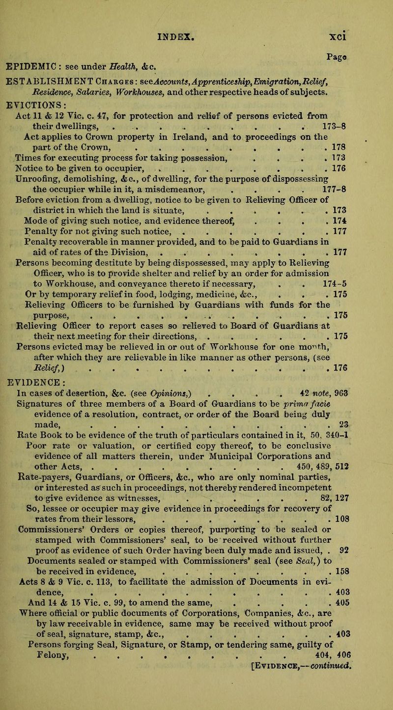 Pago EPIDEMIC : see under Health, &c. ESTABLISHMENT Charges: seeAccounts,Apprenticeship,Emigration,Relief, Residence, Salaries, Workhouses, and other respective heads of subjects. EVICTIONS: Act 11 & 12 Vic. c. 47, for protection and relief of persons evicted from their dwellings, . . . . , . . . . 173-8 Act applies to Crown property in Ireland, and to proceedings on the part of the Crown, ......... 178 Times for executing process for taking possession, . . . .173 Notice to be given to occupier, .. . . . . . . . 176 Unroofing, demolishing, <fce., of dwelling, for the purpose of dispossessing the occupier while in it, a misdemeanor, .... 177-8 Before eviction from a dwelling, notice to be given to Relieving Officer of district in which the land is situate, ...... 173 Mode of giving such notice, and evidence thereof, .... 174 Penalty for not giving such notice, ....... 177 Penalty recoverable in manner provided, and to be paid to Guardians in aid of rates of the Division, ........ 177 Persons becoming destitute by being dispossessed, may apply to Relieving Officer, who is to provide shelter and relief by an order for admission to Workhouse, and conveyance thereto if necessary, . . 174-5 Or by temporary relief in food, lodging, medicine, &c., . . .175 Relieving Officers to be furnished by Guardians with funds for the purpose, . . . . ... . . . . 175 Relieving Officer to report cases so relieved to Board of Guardians at their next meeting for their directions, ...... 175 Persons evicted may be relieved in or out of Workhouse for one month, after which they are relievable in like manner as other persons, (see Relief,) 176 EVIDENCE: In cases of desertion, &c. (see Opinions,) .... 42 note, 963 Signatures of three members of a Board of Guardians to be prima facie evidence of a resolution, contract, or order of the Board being duly made, 23 Rate Book to be evidence of the truth of particulars contained in it, 50, 340-1 Poor rate or valuation, or certified copy thereof, to be conclusive evidence of all matters therein, under Municipal Corporations and other Acts, ......... 450, 489, 512 Rate-payers, Guardians, or Officers, &c., who are only nominal parties, or interested as such in proceedings, not thereby rendered incompetent to give evidence as witnesses, ...... 82, 127 So, lessee or occupier may give evidence in proceedings for recovery of rates from their lessors, . . . . . . . .108 Commissioners’ Orders or copies thereof, purporting to be sealed or stamped with Commissioners’ seal, to be received without further proof as evidence of such Order having been duly made and issued, . 92 Documents sealed or stamped with Commissioners’ seal (see Seal,) to be received in evidence, ........ 158 Acts 8 & 9 Vic. c. 113, to facilitate the admission of Documents in evi- dence, 403 And 14 & 15 Vic. c. 99, to amend the same, ..... 405 Where official or public documents of Corporations, Companies, <tc., are by law receivable in evidence, same may be received without proof of seal, signature, stamp, &c., .... ... 403 Persons forging Seal, Signature, or Stamp, or tendering same, guilty of Felony, 404, 406 [Evidence,— continued.