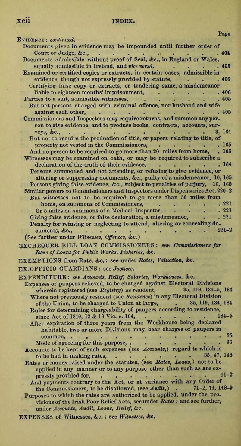 Page Evidence: continued. Documents given in evidence may be impounded until further order of Court or Judge, &c., ......... 404 Documents admissible without proof of Seal, &c., in England or Wales, equally admissible in Ireland, and vice versd, .... 4C5 Examined or certified copies or extracts, in certain cases, admissible in evidence, though not expressly provided by statute, . . . 406 Certifying false copy or extracts, or tendering same, a misdemeanor liable to eighteen months’ imprisonment, ..... 406 Parties to a suit, admissible witnesses, ...... 405 But not persons charged with criminal offence, nor husband and wife against each other, ......... 405 Commissioners and Inspectors may require returns, and summon any per- son to give evidence, and to produce books, contracts, accounts, sur- veys, &c., .......... 8, 164 But not to require the production of title, or papers relating to title, of property not vested in the Commissioners, ..... 165 And no person to be required to go more than 20 miles from home, . 165 Witnesses may be examined on oath, or may be required to subscribe a declaration of the truth of their evidence, ..... 164 Persons summoned and not attending, or refusing to give evidence, or altering or suppressing documents, &c., guilty of a misdemeanor, 10,165 Persons giving false evidence, &c., subject to penalties of perjury, 10, 165 Similar powers to Commissioners and Inspectors under Dispensaries Act, 220-2 But witnesses not to be required to go more than 30 miles from home, on summons of Commissioners, ..... 221 Or 5 miles on summons of a Medical Inspector, .... 221 Giving false evidence, or false declaration, a misdemeanor, . . 221 Penalty for refusing or neglecting to attend, altering or concealing do- cuments, &c., ......... 221—2 (See further under Witnesses, Offences, &c.) EXCHEQUER BILL LOAN COMMISSIONERS : see Commissioners for Issue of Loans for Public Works, Fisheries, &c. EXEMPTIONS from Rate, &c.: see under Rates, Valuation, &c. EX-OFFICIO GUARDIANS: see Justices. EXPENDITURE: see Accounts, Relief, Salaries, Workhouses, <fcc. Expenses of paupers relieved, to be charged against Electoral Divisions wherein registered (see Registry) as resident, 35, 119, 134-5, 184 Where not previously resident (see Residence) in any Electoral Division of the Union, to be charged to Union at large, . 35, 119, 134, 184 Rules for determining chargeability of paupers according to residence, since Act of 1849, 12 & 13 Vic. c. 104, ..... 184-5 After expiration of three years from the Workhouse being declared habitable, two or more Divisions may bear charges of paupers in common, 35 Mode of agreeing for this purpose, ....... 36 Accounts to be kept of such expenses (see Accounts,) regard to which is to be had in making rates, ...... 35,47, 148 Rates or money raised under the statutes, (see Rates, Loans,) not to be applied in any manner or to any purpose other than such as are ex- pressly provided for, ........ 41-2 And payments contrary to the Act, or at variance with any Order of the Commissioners, to be disallowed, (see Audit,) . 71-2, 74, 148-9 Purposes to which the rates are authorized to be applied, under the pro- visions of the Irish Poor Relief Acts, see under Rates: and see further, under Accounts, Audit, Loans, Relief, &c. EXPENSES of Witnesses, &c. : see Witnesses, &c.
