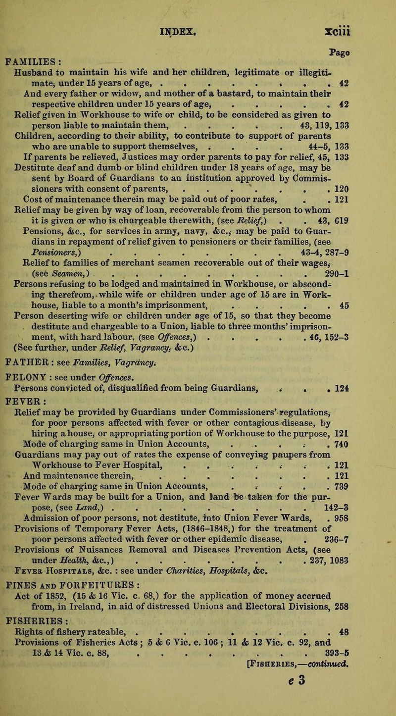 Pago FAMILIES : Husband to maintain his wife and her children, legitimate or illegiti- matej under 15 years of age * . . 42 And every father or widow, and mother of a bastard, to maintain their respective children under 15 years of age, . . . . .42 Relief given in Workhouse to wife or child* to be considered as given to person liable to maintain them, ..... 48, 119, 133 Children, according to their ability, to contribute to support of parents who are unable to support themselves, . . . 44-5, 133 If parents be relieved, Justices may order parents to pay for relief, 45, 133 Destitute deaf and dumb or blind children under 18 years of age, may be sent by Board of Guardians to an institution approved by Commis- sioners with consent of parents, . . . . . . 120 Cost of maintenance therein may be paid out of poor rates, . . 121 Relief may be given by way of loan, recoverable from the person to whom it is given or who is chargeable therewith, (see Relief,) . . 43, C19 Pensions, &c., for services in army, navy, &c.,- may be paid to Guar- dians in repayment of relief given to pensioners or their families, (see Pensioners,) ........ 43-4, 287-9 Relief to families of merchant seamen recoverable out of their wages, (sen Seamen,) ......... 290-1 Persons refusing to be lodged and maintained in Workhouse, or abscond- ing therefrom, • while wife or children under age of 15 are in Work- house, liable to a month’s imprisonment, . . . . .45 Person deserting wife or children under age of 15, so that they become destitute and chargeable to a Union, liable to three months’ imprison- ment, with hard labour, (see Offences,) . . . . . 46, 152-3 (See further, under Relief, Vagrancy,■ &c.) FATHER : see Families, Vagrdncy. FELONY : see under Offences. Persons Convicted of, disqualified from being Guardians, . , , 124 FEVER: Relief may be provided by Guardians under Commissioners’ regulations, for poor persons affected with fever or other contagious disease, by hiring a house, or appropriating portion of Workhouse to the purpose, 121 Mode of charging same in Union Accounts, . . . . .740 Guardians may pay out of rates the expense of conveying paupers from Workhouse to Fever Hospital, . . . . . . .121 And maintenance therein, ........ 121 Mode of charging same in Union Accounts, .. . . . 739 Fever Wards may be built for a Union, and land be taken for the pur- pose, (see Land,) ......... 142-3 Admission of poor persons, not destitute, into Union Fever Wards, . 958 Provisions of Temporary Fever Acts, (1846-1848,) for the treatment of poor persons affected with fever or other epidemic disease, . 236-7 Provisions of Nuisances Removal and Diseases Prevention Acts, (see under Health, &c.,) 237, 1083 Fever Hospitals, &c. : see under Charities, Hospitals, &c. FINES and FORFEITURES : Act of 1852, (15 & 16 Vic. c. 68,) for the application of money accrued from, in Ireland, in aid of distressed Unions and Electoral Divisions, 258 FISHERIES: Rights of fishery rateable, . . 48 Provisions of Fisheries Acts; 5 & 6 Vic. c. 106 ; 11 & 12 Vic. c. 92, and 13 & 14 Vic. c. 88, 393-5 [Fisheries,—continued. e3