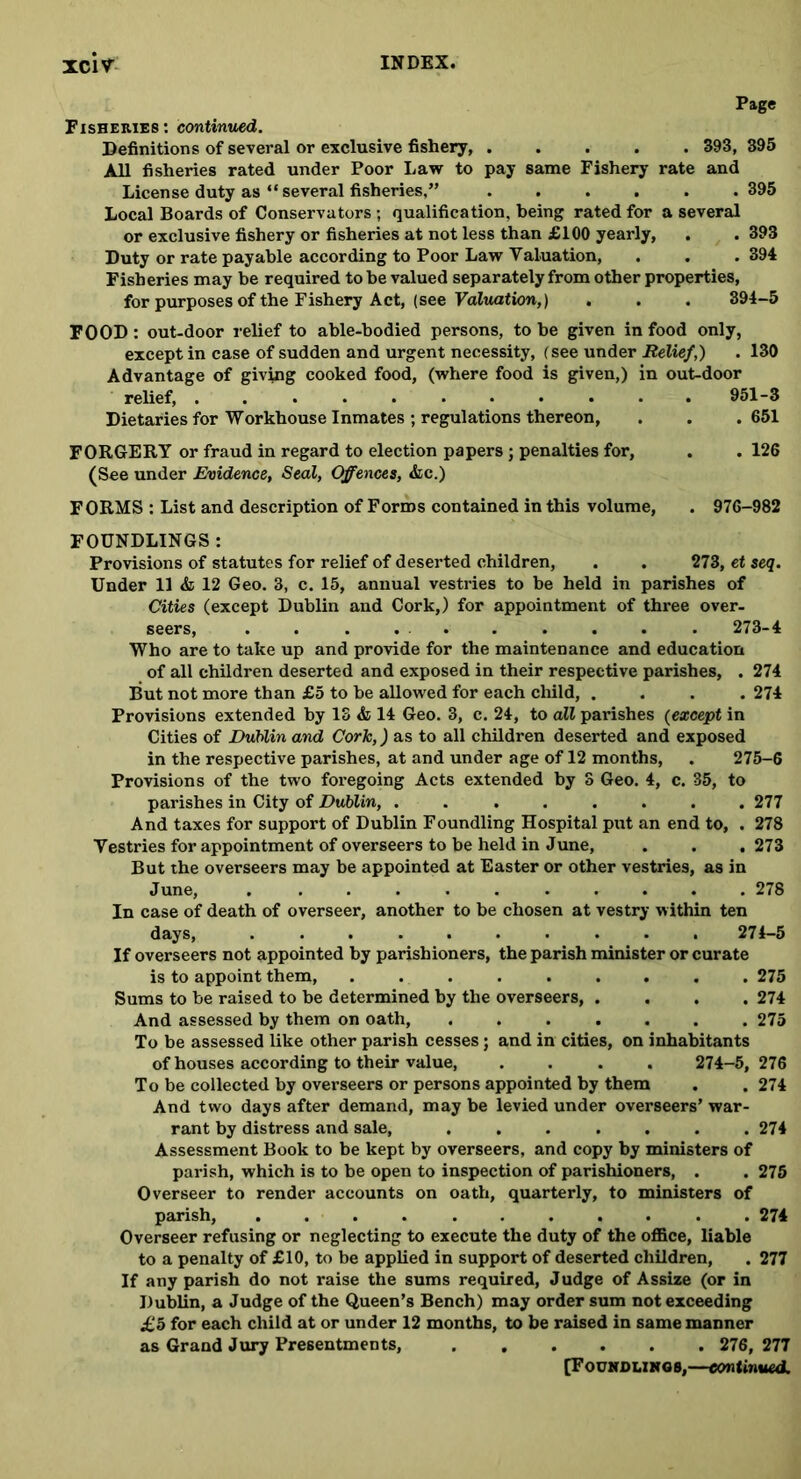 Page Fisheries: continued. Definitions of several or exclusive fishery, ..... 393, 395 All fisheries rated under Poor Law to pay same Fishery rate and License duty as “ several fisheries,” ...... 395 Local Boards of Conservators; qualification, being rated for a several or exclusive fishery or fisheries at not less than £100 yearly, . . 393 Duty or rate payable according to Poor Law Valuation, . . .394 Fisheries may be required to be valued separately from other properties, for purposes of the Fishery Act, (see Valuation,) . . . 394-5 FOOD: out-door relief to able-bodied persons, to he given in food only, except in case of sudden and urgent necessity, (see under Relief,) . 130 Advantage of giving cooked food, (where food is given,) in out-door relief, ........... 951-3 Dietaries for Workhouse Inmates ; regulations thereon, . . . 651 FORGERY or fraud in regard to election papers ; penalties for, . . 126 (See under Evidence, Seal, Offences, &c.) FORMS : List and description of Forms contained in this volume, . 976-982 FOUNDLINGS: Provisions of statutes for relief of deserted children, . . 273, et seq. Under 11 & 12 Geo. 3, c. 15, annual vestries to he held in parishes of Cities (except Dublin and Cork,) for appointment of three over- seers, . . . ... ... . 273-4 Who are to take up and provide for the maintenance and education of all children deserted and exposed in their respective parishes, . 274 But not more than £5 to be allowed for each child, .... 274 Provisions extended by 13 & 14 Geo. 3, c. 24, to all parishes (except in Cities of Dublin and Cork,) as to all children deserted and exposed in the respective parishes, at and under age of 12 months, . 275-6 Provisions of the two foregoing Acts extended by 3 Geo. 4, c. 35, to parishes in City of Dublin, ........ 277 And taxes for support of Dublin Foundling Hospital put an end to, . 278 Vestries for appointment of overseers to be held in June, . . . 273 But the overseers may be appointed at Easter or other vestries, as in June, . 278 In case of death of overseer, another to be chosen at vestry within ten days, .......... 274-5 If overseers not appointed by parishioners, the parish minister or curate is to appoint them, 275 Sums to be raised to be determined by the overseers, .... 274 And assessed by them on oath, 275 To be assessed like other parish cesses; and in cities, on inhabitants of houses according to their value, .... 274-5, 276 To be collected by overseers or persons appointed by them . . 274 And two days after demand, may be levied under overseers’ war- rant by distress and sale, ....... 274 Assessment Book to be kept by overseers, and copy by ministers of parish, which is to be open to inspection of parishioners, . . 275 Overseer to render accounts on oath, quarterly, to ministers of parish, 274 Overseer refusing or neglecting to execute the duty of the office, liable to a penalty of £10, to be applied in support of deserted children, . 277 If any parish do not raise the sums required, Judge of Assize (or in Dublin, a Judge of the Queen’s Bench) may order sum not exceeding £5 for each child at or under 12 months, to be raised in same manner as Grand Jury Presentments, 276, 277 [Foundlings,—continued.