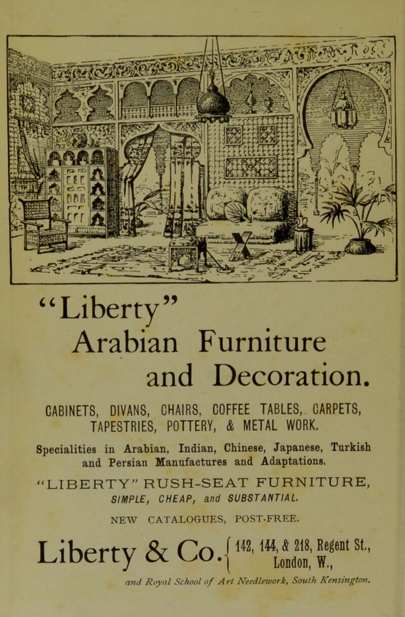 “Liberty” Arabian Furniture and Decoration. CABINETS, DIVANS, CHAIRS, COFFEE TABLES, CARPETS, TAPESTRIES, POTTERY, & METAL WORK. Specialities in Arabian, Indian, Chinese, Japanese, Turkish and Persian Manufactures and Adaptations. “LIBERTY” RUSH-SEAT FURNITURE, SIMPLE, CHEAP, and SUBSTANTIAL NEW CATALOGUES, POST-FREE. Liberty & Co.{142' 1Hl0*2T”1 ^ and R/yal School of Art Needlework, South Kensington.