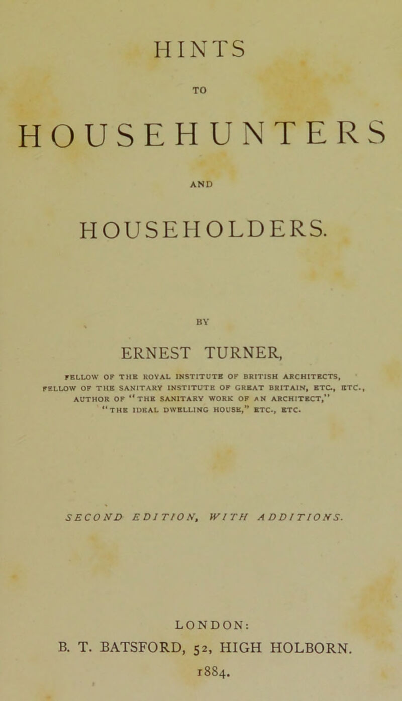 TO HOUSEHUNTERS AND HOUSEHOLDERS. BY ERNEST TURNER, FELLOW OF THE ROYAL INSTITUTE OF BRITISH ARCHITECTS, FELLOW OF THE SANITARY INSTITUTE OF GREAT BRITAIN, ETC., ETC., AUTHOR OF “the SANITARY WORK OF AN ARCHITECT,” “THE IDEAL DWELLING HOUSE,” ETC., ETC. SECOND EDITION, WITH ADDITIONS. LONDON: B. T. BATSFORD, 52, HIGH HOLBORN. 1884.