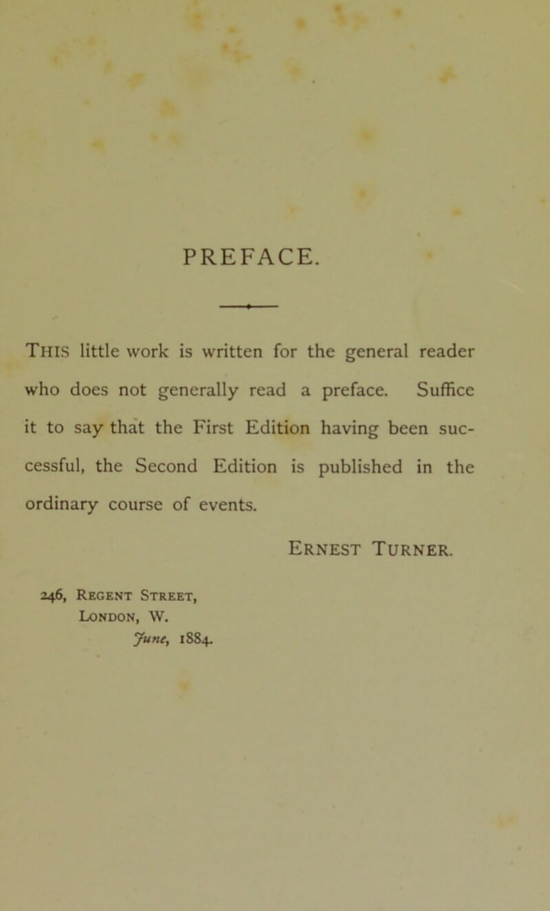 PREFACE. This little work is written for the general reader who does not generally read a preface. Suffice it to say that the First Edition having been suc- cessful, the Second Edition is published in the ordinary course of events. Ernest Turner. 246, Regent Street, London, W. June, 1884.