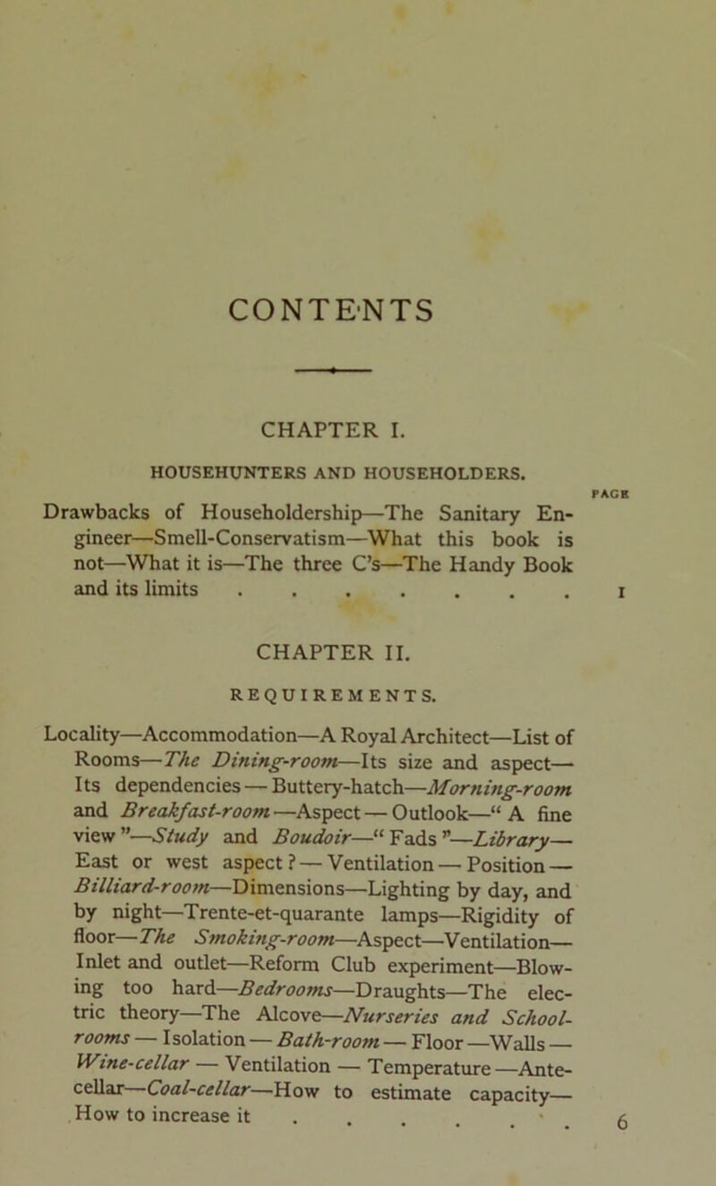 CONTENTS CHAPTER I. HOUSEHUNTERS AND HOUSEHOLDERS. Drawbacks of Householdership—The Sanitary En- gineer—Smell-Conservatism—What this book is not—What it is—The three C’s—The Handy Book and its limits CHAPTER II. REQUIREMENTS. Locality—Accommodation—A Royal Architect—List of Rooms—The Dining-room—Its size and aspect— Its dependencies — Buttery-hatch—Morning-room and Breakfast-room—Aspect — Outlook—“A fine view”—Study and Boudoir—“Fads”—Library— East or west aspect ? —Ventilation—Position — Billiard-room—Dimensions—Lighting by day, and by night—Trente-et-quarante lamps—Rigidity of floor— The Smoking-room—Aspect—Ventilation— Inlet and outlet—Reform Club experiment—Blow- ing too hard—Bedrooms—Draughts—The elec- tric theory—The Alcove—Nurseries and School- rooms — Isolation — Bath-room — Floor —Walls Wine-cellar — Ventilation — Temperature—Ante- cellar—Coal-cellar—How to estimate capacity— How to increase it FACE I 6