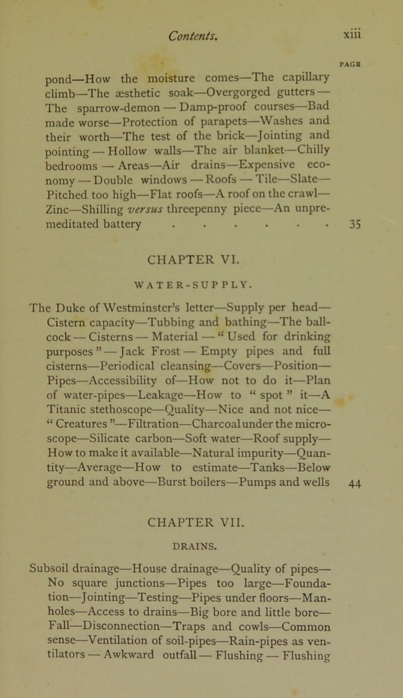 PAGO pond—How the moisture comes—The capillary climb—The aesthetic soak—Overgorged gutters — The sparrow-demon — Damp-proof courses—Bad made worse—Protection of parapets—Washes and their worth—The test of the brick—Jointing and pointing—Hollow walls—The air blanket—Chilly bedrooms — Areas—Air drains—Expensive eco- nomy — Double windows — Roofs — Tile—Slate— Pitched too high—Flat roofs—A roof on the crawl— Zinc—Shilling versus threepenny piece—An unpre- meditated battery ...... 35 CHAPTER VI. WATER-SUPPLY. The Duke of Westminster’s letter—Supply per head— Cistern capacity—Tubbing and bathing—The ball- cock— Cisterns — Material — “ Used for drinking purposes” — Jack Frost—Empty pipes and full cisterns—Periodical cleansing—Covers—Position— Pipes—Accessibility of—How not to do it—Plan of water-pipes—Leakage—How to “ spot ” it—A Titanic stethoscope—Quality—Nice and not nice— “ Creatures ”—Filtration—Charcoal under the micro- scope—Silicate carbon—Soft water—Roof supply— How to make it available—Natural impurity—Quan- tity—Average—How to estimate—Tanks—Below ground and above—Burst boilers—Pumps and wells 44 CHAPTER VII. DRAINS. Subsoil drainage—House drainage—Quality of pipes— No square junctions—Pipes too large—Founda- tion—Jointing—Testing—Pipes under floors—Man- holes—Access to drains—Big bore and little bore— Fall—Disconnection—Traps and cowls—Common sense—Ventilation of soil-pipes—Rain-pipes as ven- tilators — Awkward outfall — Flushing — Flushing