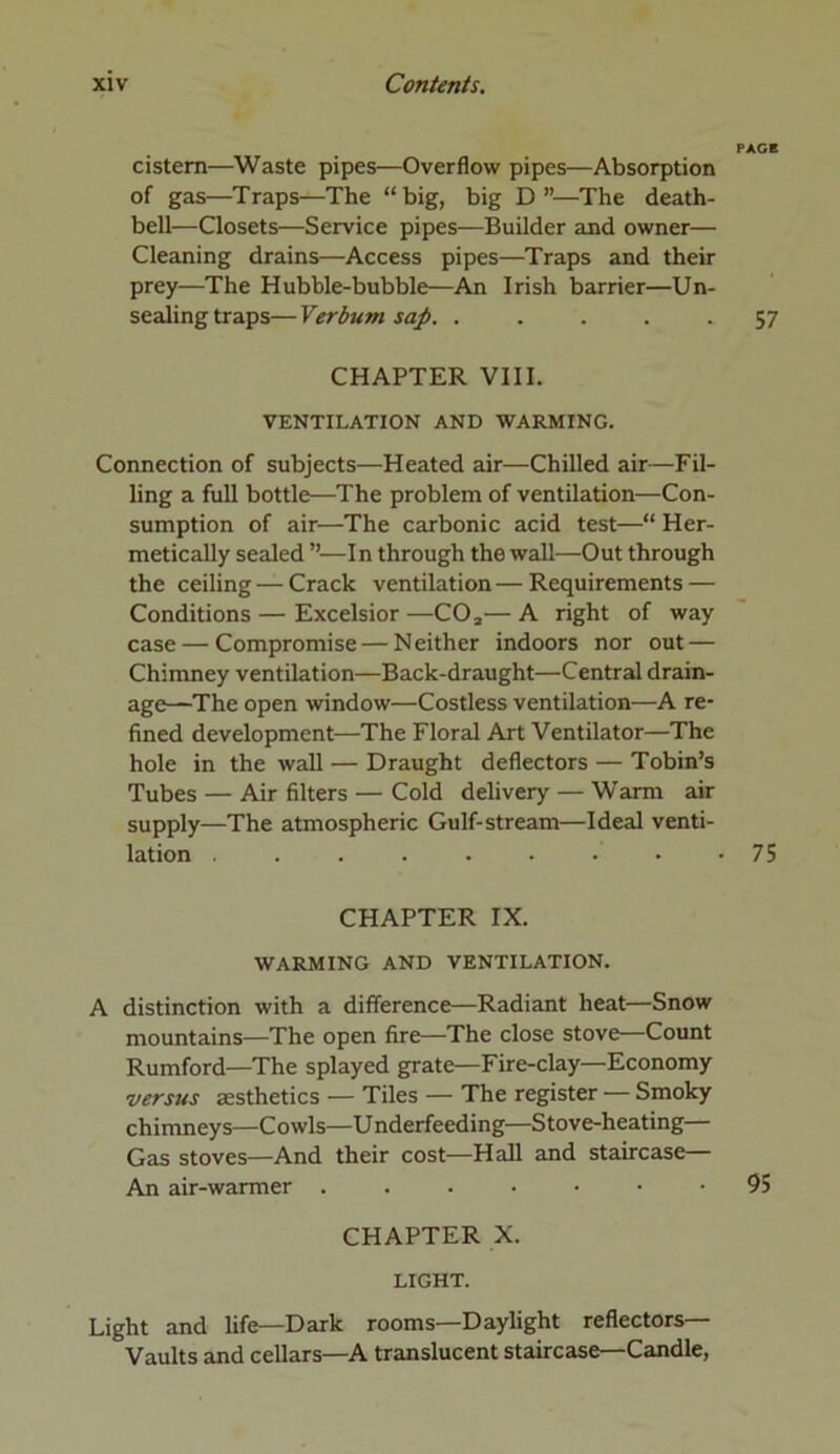 PAGE cistern—Waste pipes—Overflow pipes—Absorption of gas—Traps—The “big, big D”—The death- bell—Closets—Service pipes—Builder and owner— Cleaning drains—Access pipes—Traps and their prey—The Hubble-bubble—An Irish barrier—Un- sealing traps— Verbum sap. ..... 57 CHAPTER VIII. VENTILATION AND WARMING. Connection of subjects—Heated air—Chilled air—Fil- ling a full bottle—The problem of ventilation—Con- sumption of air—The carbonic acid test—“ Her- metically sealed ”—In through the wall—Out through the ceiling — Crack ventilation—Requirements — Conditions — Excelsior —C02— A right of way case—Compromise — Neither indoors nor out — Chimney ventilation—Back-draught—Central drain- age—The open window—Costless ventilation—A re- fined development—The Floral Art Ventilator—The hole in the wall — Draught deflectors — Tobin’s Tubes — Air filters — Cold delivery — Warm air supply—The atmospheric Gulf-stream—Ideal venti- lation . . . . . . • • -75 CHAPTER IX. WARMING AND VENTILATION. A distinction with a difference—Radiant heat—Snow mountains—The open fire—The close stove—Count Rumford—The splayed grate—Fire-clay—Economy versus aesthetics — Tiles — The register — Smoky chimneys—Cowls—Underfeeding—Stove-heating— Gas stoves—And their cost—Hall and staircase— An air-warmer 95 CHAPTER X. LIGHT. Light and life—Dark rooms—Daylight reflectors— Vaults and cellars—A translucent staircase—Candle,