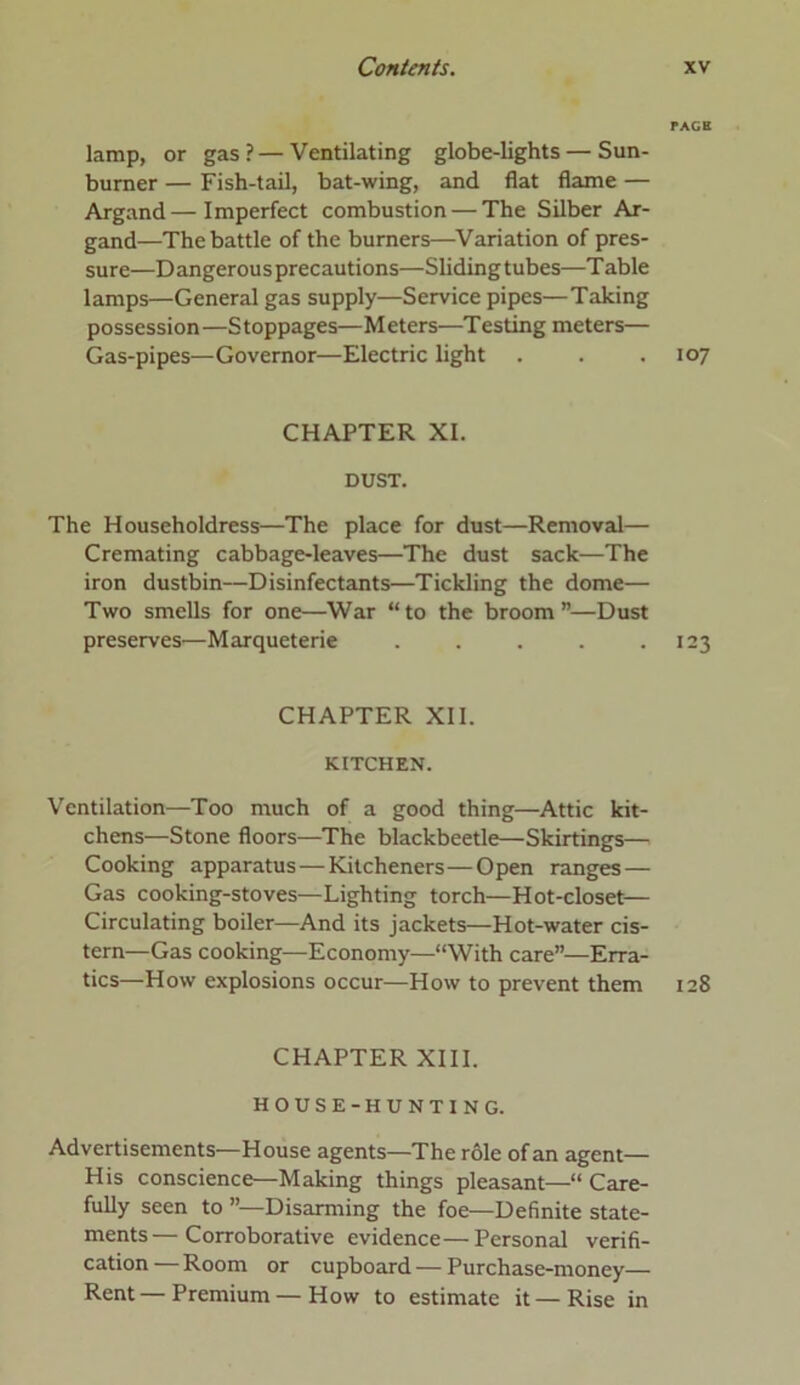 PAGE lamp, or gas?—Ventilating globe-lights — Sun- burner — Fish-tail, bat-wing, and flat flame — Argand—Imperfect combustion — The Silber Ar- gand—The battle of the burners—Variation of pres- sure—Dangerous precautions—Sliding tubes—Table lamps—General gas supply—Service pipes—Taking possession—Stoppages—Meters—Testing meters— Gas-pipes—Governor—Electric light . . .107 CHAPTER XI. DUST. The Householdress—The place for dust—Removal— Cremating cabbage-leaves—The dust sack—The iron dustbin—Disinfectants—Tickling the dome— Two smells for one—War “to the broom”—Dust preserves—Marqueterie . . . . .123 CHAPTER XII. KITCHEN. Ventilation—Too much of a good thing—Attic kit- chens—Stone floors—The blackbeetle—Skirtings— Cooking apparatus — Kitcheners—Open ranges — Gas cooking-stoves—Lighting torch—Hot-closet— Circulating boiler—And its jackets—Hot-water cis- tern—Gas cooking—Economy—“With care”—Erra- tics—How explosions occur—How to prevent them 128 CHAPTER XIII. HOUSE-HUNTING. Advertisements—House agents—The role of an agent— His conscience—Making things pleasant—“ Care- fully seen to ”—Disarming the foe—Definite state- ments— Corroborative evidence—Personal verifi- cation— Room or cupboard—Purchase-money— Rent—Premium—How to estimate it—Rise in