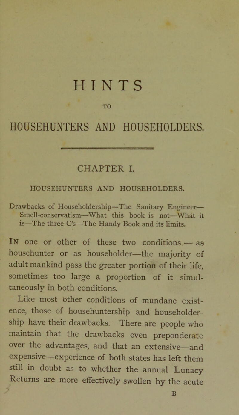 HINTS TO HOUSEIIUNTERS AND HOUSEHOLDERS. CHAPTER I. HOUSEIIUNTERS AND HOUSEHOLDERS. Drawbacks of Householdership—The Sanitary Engineer— Smell-conservatism—What this book is not—What it is—The three C’s—The Handy Book and its limits. In one or other of these two conditions — as househunter or as householder—the majority of adult mankind pass the greater portion of their life, sometimes too large a proportion of it simul- taneously in both conditions. Like most other conditions of mundane exist- ence, those of househuntership and householder- ship have their drawbacks. There are people who maintain that the drawbacks even preponderate over the advantages, and that an extensive—and expensive—experience of both states has left them still in doubt as to whether the annual Lunacy Returns are more effectively swollen by the acute B