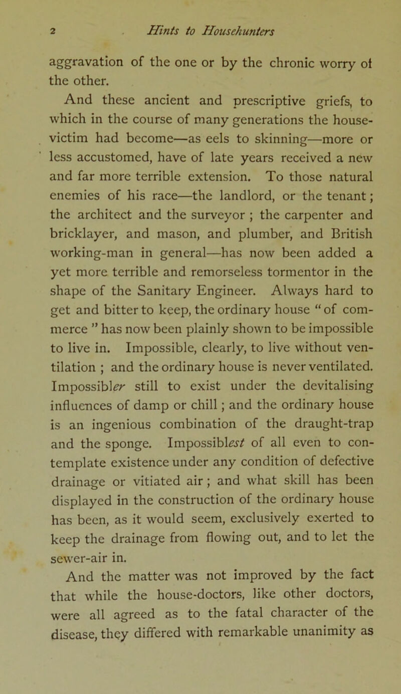 aggravation of the one or by the chronic worry oi the other. And these ancient and prescriptive griefs, to which in the course of many generations the house- victim had become—as eels to skinning—more or less accustomed, have of late years received a new and far more terrible extension. To those natural enemies of his race—the landlord, or the tenant; the architect and the surveyor ; the carpenter and bricklayer, and mason, and plumber, and British working-man in general—has now been added a yet more terrible and remorseless tormentor in the shape of the Sanitary Engineer. Always hard to get and bitter to keep, the ordinary house “of com- merce ” has now been plainly shown to be impossible to live in. Impossible, clearly, to live without ven- tilation ; and the ordinary house is never ventilated. Impossible still to exist under the devitalising influences of damp or chill; and the ordinary house is an ingenious combination of the draught-trap and the sponge. Impossible/ of all even to con- template existence under any condition of defective drainage or vitiated air ; and what skill has been displayed in the construction of the ordinary house has been, as it would seem, exclusively exerted to keep the drainage from flowing out, and to let the sewer-air in. And the matter was not improved by the fact that while the house-doctors, like other doctors, were all agreed as to the fatal character of the disease, they differed with remarkable unanimity as