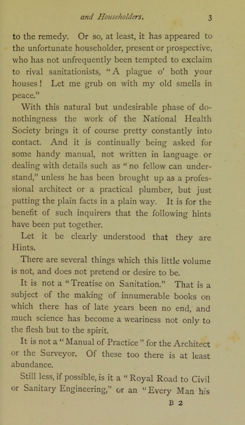 to the remedy. Or so, at least, it has appeared to the unfortunate householder, present or prospective, who has not unfrequently been tempted to exclaim to rival sanitationists, “ A plague o’ both your houses ! Let me grub on with my old smells in peace.” With this natural but undesirable phase of do- nothingness the work of the National Health Society brings it of course pretty constantly into contact. And it is continually being asked for some handy manual, not written in language or dealing with details such as “ no fellow can under- stand,” unless he has been brought up as a profes- sional architect or a practical plumber, but just putting the plain facts in a plain way. It is for the benefit of such inquirers that the following hints have been put together. Let it be clearly understood that they are Hints. There are several things which this little volume is not, and does not pretend or desire to be. It is not a “Treatise on Sanitation.” That is a subject of the making of innumerable books on which there has of late years been no end, and much science has become a weariness not only to the flesh but to the spirit. It is not a “ Manual of Practice ” for the Architect or the Surveyor. Of these too there is at least abundance. Still less, if possible, is it a “ Royal Road to Civil or Sanitary Engineering,” or an “ Every Man his B 2